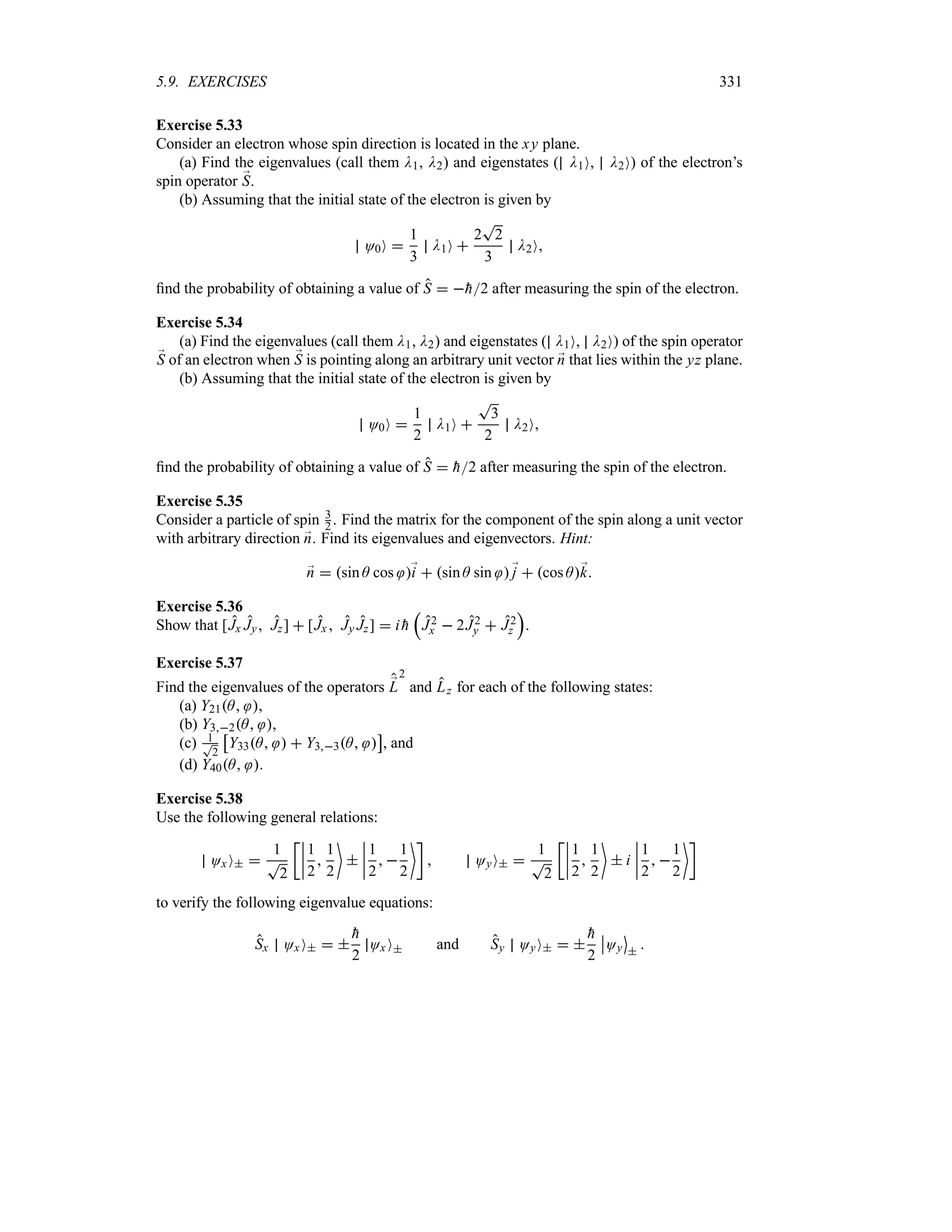 5.9. EXERCISES 331
Exercise 5.33
Consider an electron whose spin direction is located in the xy plane.
(a) Find the eigenvalues (call them D1, D2) and eigenstates ( D1O, D2O) of the electron’s
spin operator ;
S.
(b) Assuming that the initial state of the electron is given by
O0O 
1
3
D1O 
2
T
2
3
D2O
find the probability of obtaining a value of S  
h2 after measuring the spin of the electron.
Exercise 5.34
(a) Find the eigenvalues (call them D1, D2) and eigenstates ( D1O, D2O) of the spin operator
;
S of an electron when ;
S is pointing along an arbitrary unit vector ;
n that lies within the yz plane.
(b) Assuming that the initial state of the electron is given by
O0O 
1
2
D1O 
T
3
2
D2O
find the probability of obtaining a value of S  
h2 after measuring the spin of the electron.
Exercise 5.35
Consider a particle of spin 3
2 . Find the matrix for the component of the spin along a unit vector
with arbitrary direction ;
n. Find its eigenvalues and eigenvectors. Hint:
;
n  sin A cos ;
i  sin A sin ;
j  cos A;
k
Exercise 5.36
Show that [Jx Jy Jz]  [Jx  Jy Jz]  i 
h
r
J2
x  2J2
y  J2
z
s
.
Exercise 5.37
Find the eigenvalues of the operators ;
L
2
and Lz for each of the following states:
(a) Y21A ,
(b) Y32A ,
(c) 1
T
2
d
Y33A   Y33A 
e
, and
(d) Y40A .
Exercise 5.38
Use the following general relations:
OxO 
1
T
2
vn
n
n
n
1
2

1
2


n
n
n
n
1
2
 
1
2
w
 OyO 
1
T
2
vn
n
n
n
1
2

1
2

 i
n
n
n
n
1
2
 
1
2
w
to verify the following eigenvalue equations:
Sx OxO  

h
2
Ox O and Sy OyO  

h
2
n
nOy
m


 