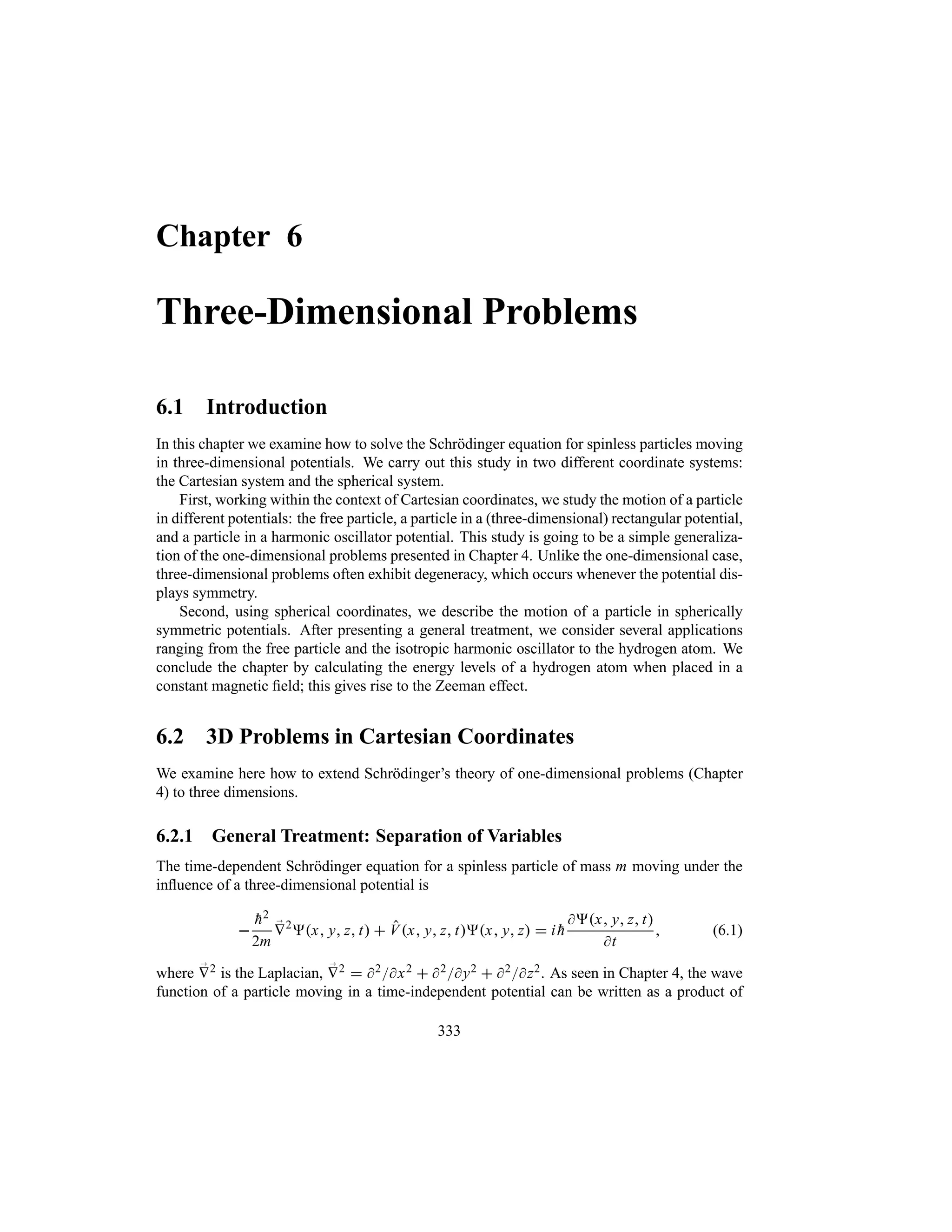 Chapter 6
Three-Dimensional Problems
6.1 Introduction
In this chapter we examine how to solve the Schrödinger equation for spinless particles moving
in three-dimensional potentials. We carry out this study in two different coordinate systems:
the Cartesian system and the spherical system.
First, working within the context of Cartesian coordinates, we study the motion of a particle
in different potentials: the free particle, a particle in a (three-dimensional) rectangular potential,
and a particle in a harmonic oscillator potential. This study is going to be a simple generaliza-
tion of the one-dimensional problems presented in Chapter 4. Unlike the one-dimensional case,
three-dimensional problems often exhibit degeneracy, which occurs whenever the potential dis-
plays symmetry.
Second, using spherical coordinates, we describe the motion of a particle in spherically
symmetric potentials. After presenting a general treatment, we consider several applications
ranging from the free particle and the isotropic harmonic oscillator to the hydrogen atom. We
conclude the chapter by calculating the energy levels of a hydrogen atom when placed in a
constant magnetic field; this gives rise to the Zeeman effect.
6.2 3D Problems in Cartesian Coordinates
We examine here how to extend Schrödinger’s theory of one-dimensional problems (Chapter
4) to three dimensions.
6.2.1 General Treatment: Separation of Variables
The time-dependent Schrödinger equation for a spinless particle of mass m moving under the
influence of a three-dimensional potential is


h2
2m
;
V2
x y z t  Vx y z tx y z  i 
h
x y z t
t
 (6.1)
where ;
V2 is the Laplacian, ;
V2  2x2  2y2  2z2. As seen in Chapter 4, the wave
function of a particle moving in a time-independent potential can be written as a product of
333
 