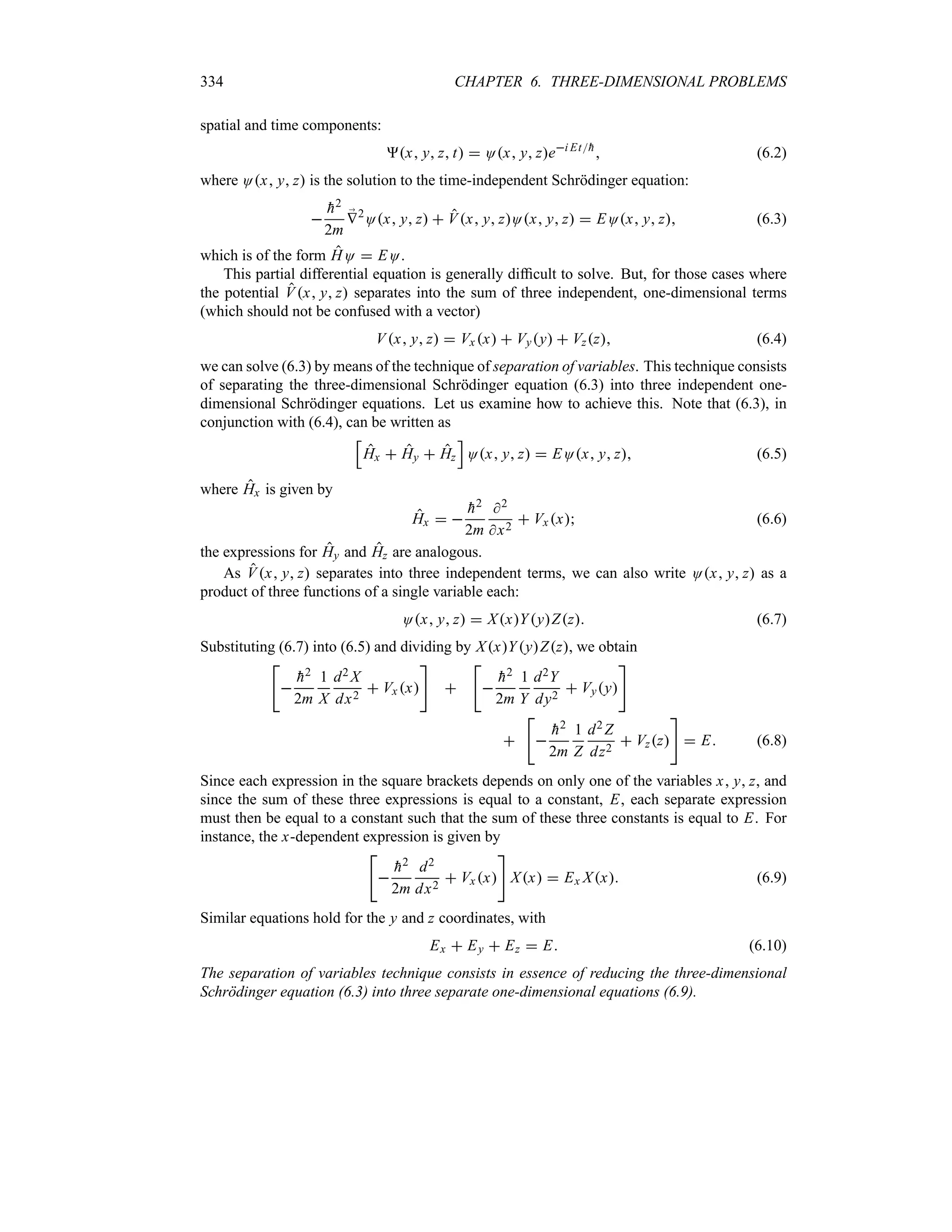 334 CHAPTER 6. THREE-DIMENSIONAL PROBLEMS
spatial and time components:
x y z t  Ox y zei Et
h
 (6.2)
where Ox y z is the solution to the time-independent Schrödinger equation:


h2
2m
;
V2
Ox y z  Vx y zOx y z  EOx y z (6.3)
which is of the form HO  EO.
This partial differential equation is generally difficult to solve. But, for those cases where
the potential Vx y z separates into the sum of three independent, one-dimensional terms
(which should not be confused with a vector)
Vx y z  Vx x  Vyy  Vzz (6.4)
we can solve (6.3) by means of the technique of separation of variables. This technique consists
of separating the three-dimensional Schrödinger equation (6.3) into three independent one-
dimensional Schrödinger equations. Let us examine how to achieve this. Note that (6.3), in
conjunction with (6.4), can be written as
K
Hx  Hy  Hz
L
Ox y z  EOx y z (6.5)
where Hx is given by
Hx  

h2
2m
2
x2
 Vxx (6.6)
the expressions for Hy and Hz are analogous.
As Vx y z separates into three independent terms, we can also write Ox y z as a
product of three functions of a single variable each:
Ox y z  XxYyZz (6.7)
Substituting (6.7) into (6.5) and dividing by XxYyZz, we obtain



h2
2m
1
X
d2 X
dx2
 Vx x





h2
2m
1
Y
d2Y
dy2
 Vyy





h2
2m
1
Z
d2 Z
dz2
 Vzz

 E (6.8)
Since each expression in the square brackets depends on only one of the variables x y z, and
since the sum of these three expressions is equal to a constant, E, each separate expression
must then be equal to a constant such that the sum of these three constants is equal to E. For
instance, the x-dependent expression is given by



h2
2m
d2
dx2
 Vxx

Xx  Ex Xx (6.9)
Similar equations hold for the y and z coordinates, with
Ex  Ey  Ez  E (6.10)
The separation of variables technique consists in essence of reducing the three-dimensional
Schrödinger equation (6.3) into three separate one-dimensional equations (6.9).
 