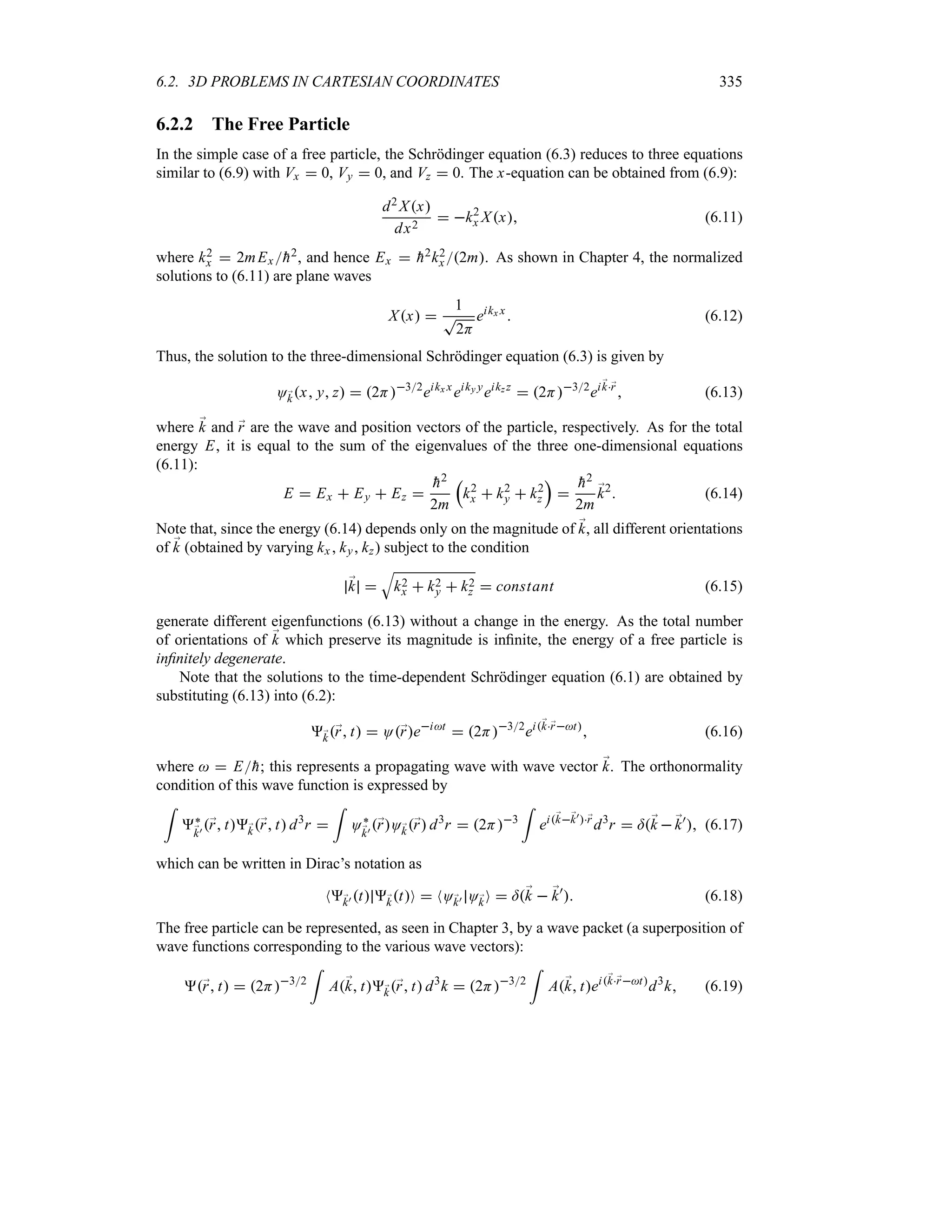 6.2. 3D PROBLEMS IN CARTESIAN COORDINATES 335
6.2.2 The Free Particle
In the simple case of a free particle, the Schrödinger equation (6.3) reduces to three equations
similar to (6.9) with Vx  0, Vy  0, and Vz  0. The x-equation can be obtained from (6.9):
d2 Xx
dx2
 k2
x Xx (6.11)
where k2
x  2mEx
h2, and hence Ex  
h2k2
x 2m. As shown in Chapter 4, the normalized
solutions to (6.11) are plane waves
Xx 
1
T
2H
eikx x
 (6.12)
Thus, the solution to the three-dimensional Schrödinger equation (6.3) is given by
O;
kx y z  2H32
eikx x
eiky y
eikz z
 2H32
ei;
k;
r
 (6.13)
where ;
k and ;
r are the wave and position vectors of the particle, respectively. As for the total
energy E, it is equal to the sum of the eigenvalues of the three one-dimensional equations
(6.11):
E  Ex  Ey  Ez 

h2
2m
r
k2
x  k2
y  k2
z
s


h2
2m
;
k2
 (6.14)
Note that, since the energy (6.14) depends only on the magnitude of ;
k, all different orientations
of ;
k (obtained by varying kx ky kz) subject to the condition
;
k 
T
k2
x  k2
y  k2
z  constant (6.15)
generate different eigenfunctions (6.13) without a change in the energy. As the total number
of orientations of ;
k which preserve its magnitude is infinite, the energy of a free particle is
infinitely degenerate.
Note that the solutions to the time-dependent Schrödinger equation (6.1) are obtained by
substituting (6.13) into (6.2):
;
k;
r t  O;
reit
 2H32
ei;
k;
rt
 (6.16)
where   E
h; this represents a propagating wave with wave vector ;
k. The orthonormality
condition of this wave function is expressed by
=
`
;
k) ;
r t;
k;
r t d3
r 
=
O`
;
k) ;
rO;
k;
r d3
r  2H3
=
ei;
k;
k);
r
d3
r  =;
k  ;
k)
 (6.17)
which can be written in Dirac’s notation as
N;
k) t ;
ktO  NO;
k) O;
kO  =;
k  ;
k)
 (6.18)
The free particle can be represented, as seen in Chapter 3, by a wave packet (a superposition of
wave functions corresponding to the various wave vectors):
;
r t  2H32
=
A;
k t;
k;
r t d3
k  2H32
=
A;
k tei;
k;
rt
d3
k (6.19)
 