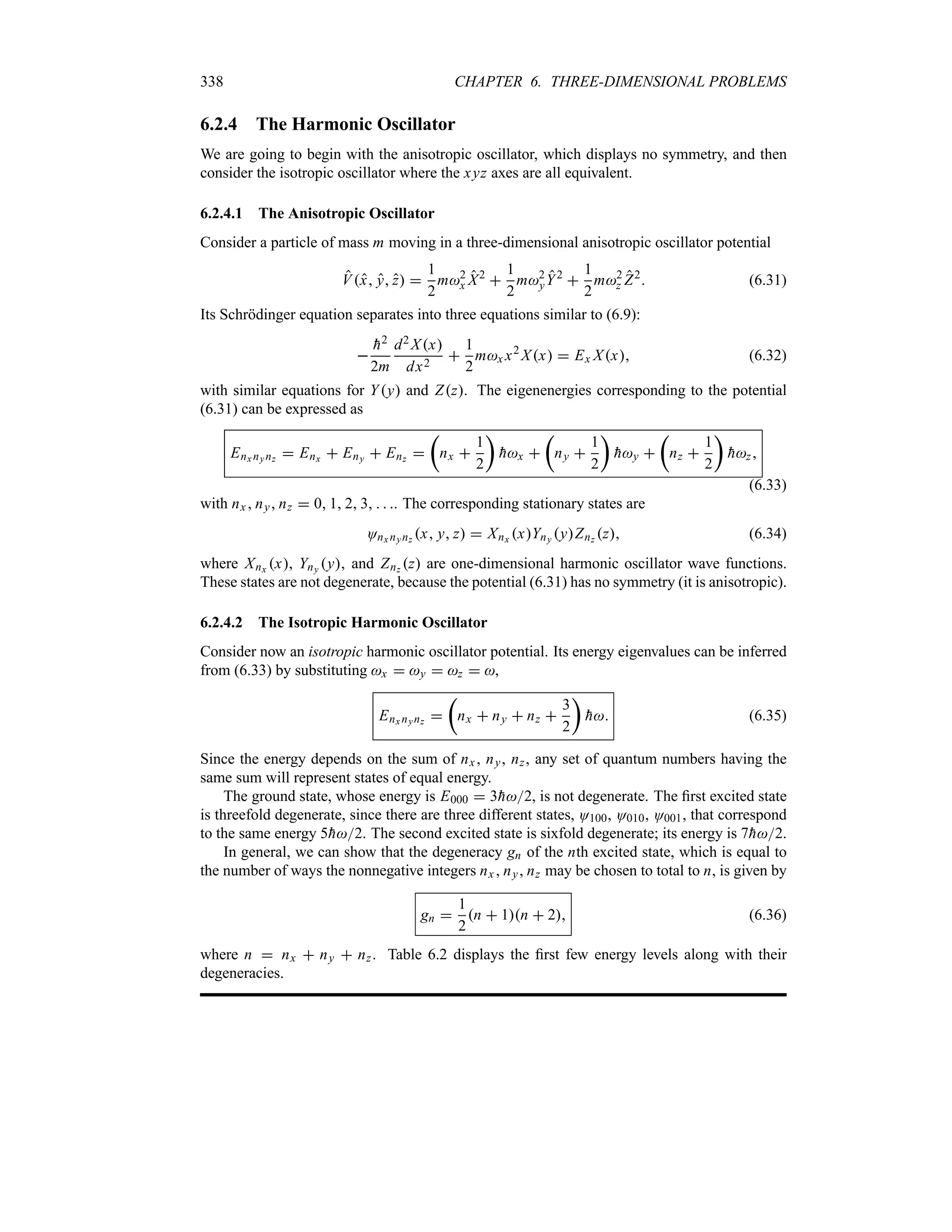 338 CHAPTER 6. THREE-DIMENSIONAL PROBLEMS
6.2.4 The Harmonic Oscillator
We are going to begin with the anisotropic oscillator, which displays no symmetry, and then
consider the isotropic oscillator where the xyz axes are all equivalent.
6.2.4.1 The Anisotropic Oscillator
Consider a particle of mass m moving in a three-dimensional anisotropic oscillator potential
Vx y z 
1
2
m2
x X2

1
2
m2
yY2

1
2
m2
z Z2
 (6.31)
Its Schrödinger equation separates into three equations similar to (6.9):


h2
2m
d2 Xx
dx2

1
2
mx x2
Xx  Ex Xx (6.32)
with similar equations for Yy and Zz. The eigenenergies corresponding to the potential
(6.31) can be expressed as
Enx nynz  Enx  Eny  Enz 
t
nx 
1
2
u

hx 
t
ny 
1
2
u

hy 
t
nz 
1
2
u

hz
(6.33)
with nx ny nz  0 1 2 3   . The corresponding stationary states are
Onx nynz x y z  Xnx xYny yZnz z (6.34)
where Xnx x, Yny y and Znz z are one-dimensional harmonic oscillator wave functions.
These states are not degenerate, because the potential (6.31) has no symmetry (it is anisotropic).
6.2.4.2 The Isotropic Harmonic Oscillator
Consider now an isotropic harmonic oscillator potential. Its energy eigenvalues can be inferred
from (6.33) by substituting x  y  z  ,
Enx nynz 
t
nx  ny  nz 
3
2
u

h (6.35)
Since the energy depends on the sum of nx , ny, nz, any set of quantum numbers having the
same sum will represent states of equal energy.
The ground state, whose energy is E000  3
h2, is not degenerate. The first excited state
is threefold degenerate, since there are three different states, O100, O010, O001, that correspond
to the same energy 5
h2. The second excited state is sixfold degenerate; its energy is 7
h2.
In general, we can show that the degeneracy gn of the nth excited state, which is equal to
the number of ways the nonnegative integers nx  ny nz may be chosen to total to n, is given by
gn 
1
2
n  1n  2 (6.36)
where n  nx  ny  nz. Table 6.2 displays the first few energy levels along with their
degeneracies.
 