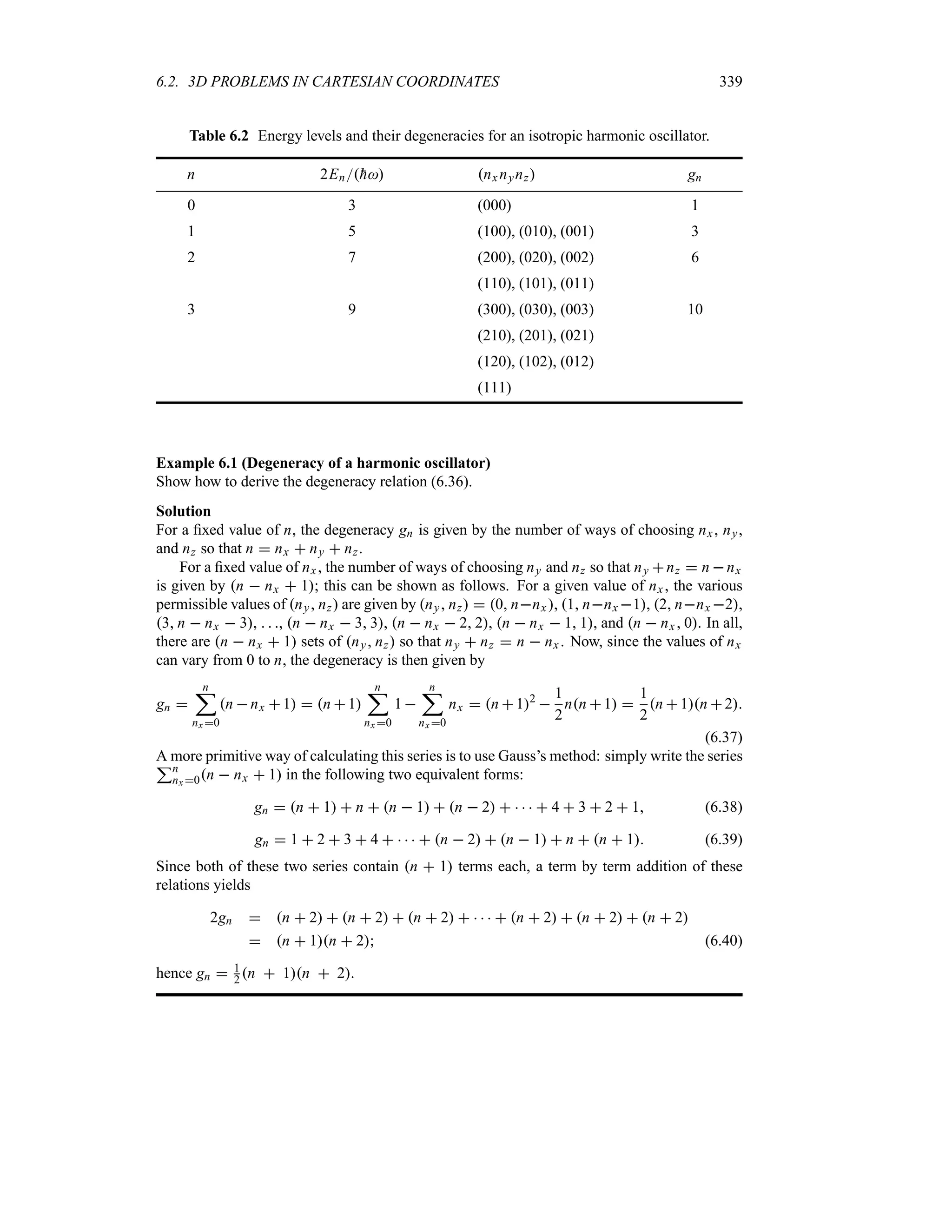 6.2. 3D PROBLEMS IN CARTESIAN COORDINATES 339
Table 6.2 Energy levels and their degeneracies for an isotropic harmonic oscillator.
n 2En
h nx nynz gn
0 3 (000) 1
1 5 (100), (010), (001) 3
2 7 (200), (020), (002) 6
(110), (101), (011)
3 9 (300), (030), (003) 10
(210), (201), (021)
(120), (102), (012)
(111)
Example 6.1 (Degeneracy of a harmonic oscillator)
Show how to derive the degeneracy relation (6.36).
Solution
For a fixed value of n, the degeneracy gn is given by the number of ways of choosing nx, ny,
and nz so that n  nx  ny  nz.
For a fixed value of nx, the number of ways of choosing ny and nz so that ny nz  n nx
is given by n  nx  1; this can be shown as follows. For a given value of nx , the various
permissible values of ny nz are given by ny nz  0 nnx , 1 nnx 1, 2 nnx 2,
3 n  nx  3,   , n  nx  3 3, n  nx  2 2, n  nx  1 1, and n  nx 0. In all,
there are n  nx  1 sets of ny nz so that ny  nz  n  nx . Now, since the values of nx
can vary from 0 to n, the degeneracy is then given by
gn 
n
;
nx 0
n nx 1  n 1
n
;
nx 0
1
n
;
nx 0
nx  n 12

1
2
nn 1 
1
2
n 1n 2
(6.37)
A more primitive way of calculating this series is to use Gauss’s method: simply write the series
3n
nx 0n  nx  1 in the following two equivalent forms:
gn  n  1  n  n  1  n  2      4  3  2  1 (6.38)
gn  1  2  3  4      n  2  n  1  n  n  1 (6.39)
Since both of these two series contain n  1 terms each, a term by term addition of these
relations yields
2gn  n  2  n  2  n  2      n  2  n  2  n  2
 n  1n  2 (6.40)
hence gn  1
2 n  1n  2.
 