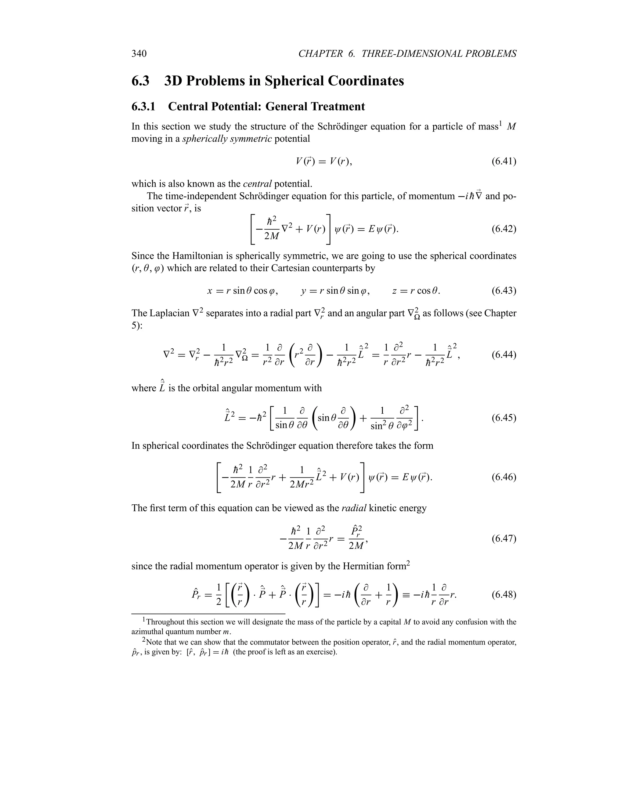 340 CHAPTER 6. THREE-DIMENSIONAL PROBLEMS
6.3 3D Problems in Spherical Coordinates
6.3.1 Central Potential: General Treatment
In this section we study the structure of the Schrödinger equation for a particle of mass1 M
moving in a spherically symmetric potential
V;
r  Vr (6.41)
which is also known as the central potential.
The time-independent Schrödinger equation for this particle, of momentum i 
h ;
V and po-
sition vector ;
r, is 


h2
2M
V2
 Vr

O;
r  EO;
r (6.42)
Since the Hamiltonian is spherically symmetric, we are going to use the spherical coordinates
r A  which are related to their Cartesian counterparts by
x  r sin A cos  y  r sin A sin  z  r cos A (6.43)
The Laplacian V2 separates into a radial part V2
r and an angular part V2
P as follows (see Chapter
5):
V2
 V2
r 
1

h2r2
V2
P 
1
r2

r
t
r2 
r
u

1

h2r2
;
L
2

1
r
2
r2
r 
1

h2r2
;
L
2
 (6.44)
where ;
L is the orbital angular momentum with
;
L2
 
h2
v
1
sin A

A
t
sin A

A
u

1
sin2
A
2
 2
w
 (6.45)
In spherical coordinates the Schrödinger equation therefore takes the form



h2
2M
1
r
2
r2
r 
1
2Mr2
;
L2
 Vr

O;
r  EO;
r (6.46)
The first term of this equation can be viewed as the radial kinetic energy


h2
2M
1
r
2
r2
r 
P2
r
2M
 (6.47)
since the radial momentum operator is given by the Hermitian form2
Pr 
1
2
vt
;
r
r
u
 ;
P  ;
P 
t
;
r
r
uw
 i 
h
t

r

1
r
u
k i 
h
1
r

r
r (6.48)
1Throughout this section we will designate the mass of the particle by a capital M to avoid any confusion with the
azimuthal quantum number m.
2Note that we can show that the commutator between the position operator, r, and the radial momentum operator,
pr , is given by: [r pr ]  i 
h (the proof is left as an exercise).
 
