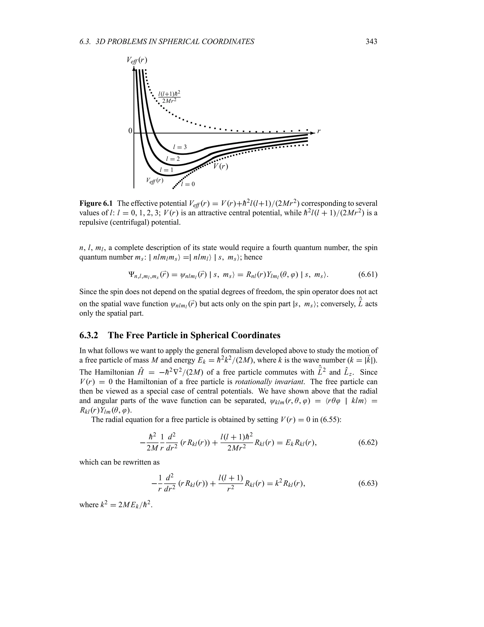 6.3. 3D PROBLEMS IN SPHERICAL COORDINATES 343
-
6
0 r
Veff r
l  1
Veff r
l  2
l  3
ll1
h2
2Mr2
Vr
l  0
Figure 6.1 The effective potential Veff r  Vr
h2ll12Mr2 corresponding to several
values of l: l  0 1 2 3; Vr is an attractive central potential, while 
h2ll  12Mr2 is a
repulsive (centrifugal) potential.
n, l, ml, a complete description of its state would require a fourth quantum number, the spin
quantum number ms: nlmlmsO  nlmlO s msO; hence
nlml ms ;
r  Onlml ;
r s msO  RnlrYlml A  s msO (6.61)
Since the spin does not depend on the spatial degrees of freedom, the spin operator does not act
on the spatial wave function Onlml ;
r but acts only on the spin part s msO; conversely, ;
L acts
only the spatial part.
6.3.2 The Free Particle in Spherical Coordinates
In what follows we want to apply the general formalism developed above to study the motion of
a free particle of mass M and energy Ek  
h2k22M, where k is the wave number (k  ;
k ).
The Hamiltonian H  
h2V22M of a free particle commutes with ;
L2 and Lz. Since
Vr  0 the Hamiltonian of a free particle is rotationally invariant. The free particle can
then be viewed as a special case of central potentials. We have shown above that the radial
and angular parts of the wave function can be separated, Oklmr A   NrA klmO 
RklrYlmA .
The radial equation for a free particle is obtained by setting Vr  0 in (6.55):


h2
2M
1
r
d2
dr2
r Rklr 
ll  1
h2
2Mr2
Rklr  Ek Rklr (6.62)
which can be rewritten as

1
r
d2
dr2
r Rklr 
ll  1
r2
Rklr  k2
Rklr (6.63)
where k2  2MEk
h2.
 