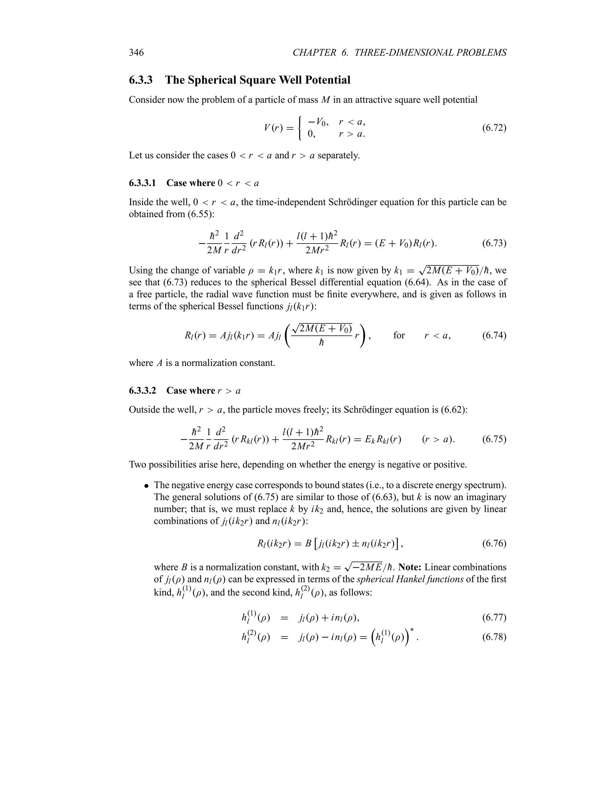 346 CHAPTER 6. THREE-DIMENSIONAL PROBLEMS
6.3.3 The Spherical Square Well Potential
Consider now the problem of a particle of mass M in an attractive square well potential
Vr 
|
V0 r  a
0 r a
(6.72)
Let us consider the cases 0  r  a and r a separately.
6.3.3.1 Case where 0  r  a
Inside the well, 0  r  a, the time-independent Schrödinger equation for this particle can be
obtained from (6.55):


h2
2M
1
r
d2
dr2
r Rlr 
ll  1
h2
2Mr2
Rlr  E  V0Rlr (6.73)
Using the change of variable I  k1r, where k1 is now given by k1 
T
2ME  V0
h, we
see that (6.73) reduces to the spherical Bessel differential equation (6.64). As in the case of
a free particle, the radial wave function must be finite everywhere, and is given as follows in
terms of the spherical Bessel functions jlk1r:
Rlr  Ajlk1r  Ajl
tT
2ME  V0

h
r
u
 for r  a (6.74)
where A is a normalization constant.
6.3.3.2 Case where r a
Outside the well, r a, the particle moves freely; its Schrödinger equation is (6.62):


h2
2M
1
r
d2
dr2
r Rklr 
ll  1
h2
2Mr2
Rklr  Ek Rklr r a (6.75)
Two possibilities arise here, depending on whether the energy is negative or positive.
 The negative energy case corresponds to bound states (i.e., to a discrete energy spectrum).
The general solutions of (6.75) are similar to those of (6.63), but k is now an imaginary
number; that is, we must replace k by ik2 and, hence, the solutions are given by linear
combinations of jlik2r and nlik2r:
Rlik2r  B
d
jlik2r  nlik2r
e
 (6.76)
where B is a normalization constant, with k2 
T
2ME
h. Note: Linear combinations
of jlI and nlI can be expressed in terms of the spherical Hankel functions of the first
kind, h1
l I, and the second kind, h2
l I, as follows:
h1
l I  jlI  inlI (6.77)
h2
l I  jlI  inlI 
r
h1
l I
s`
 (6.78)
 