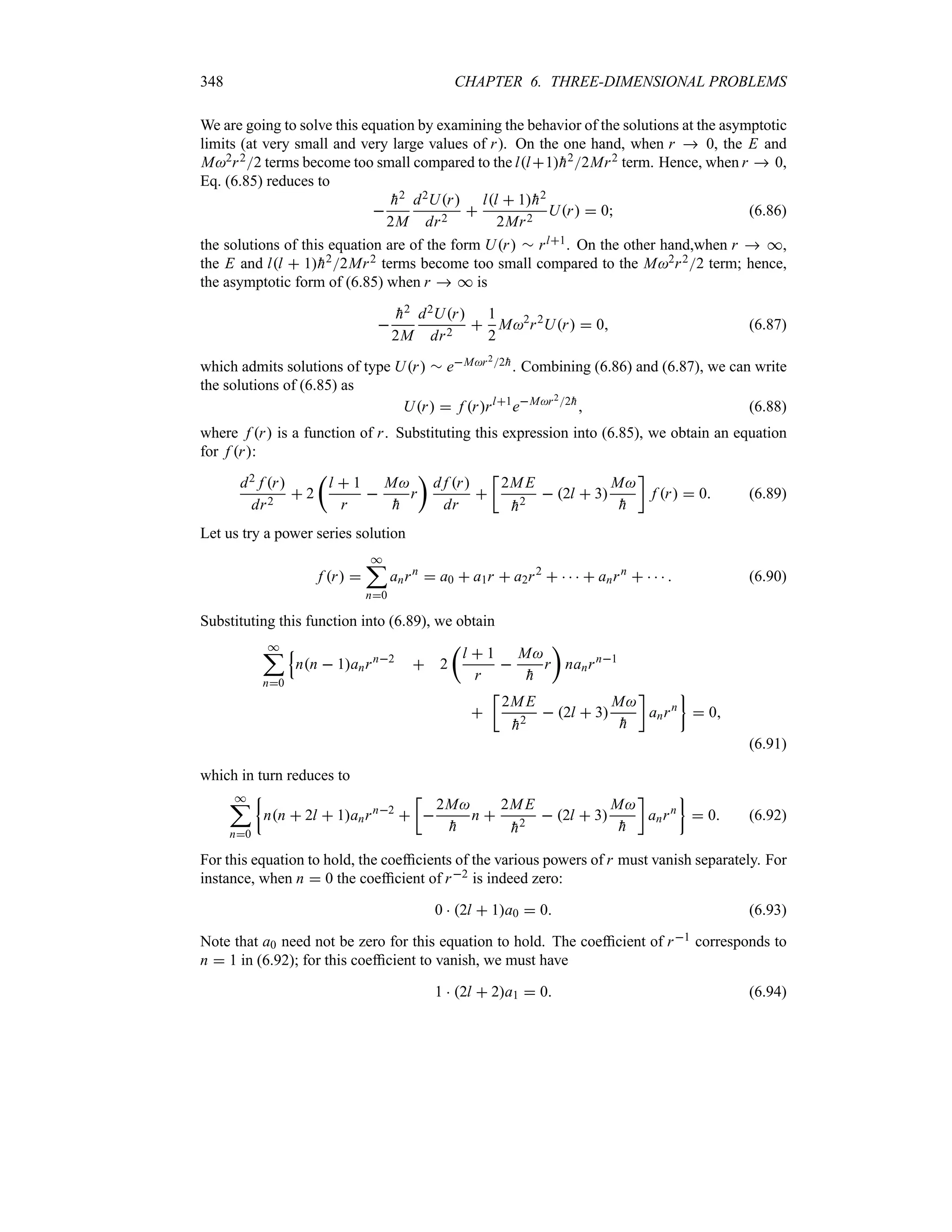 348 CHAPTER 6. THREE-DIMENSIONAL PROBLEMS
We are going to solve this equation by examining the behavior of the solutions at the asymptotic
limits (at very small and very large values of r). On the one hand, when r  0, the E and
M2r22 terms become too small compared to the ll1
h22Mr2 term. Hence, when r  0,
Eq. (6.85) reduces to


h2
2M
d2Ur
dr2

ll  1
h2
2Mr2
Ur  0 (6.86)
the solutions of this equation are of the form Ur r rl1. On the other hand,when r  *,
the E and ll  1
h22Mr2 terms become too small compared to the M2r22 term; hence,
the asymptotic form of (6.85) when r  * is


h2
2M
d2Ur
dr2

1
2
M2
r2
Ur  0 (6.87)
which admits solutions of type Ur r eMr22
h. Combining (6.86) and (6.87), we can write
the solutions of (6.85) as
Ur  f rrl1
eMr22
h
 (6.88)
where f r is a function of r. Substituting this expression into (6.85), we obtain an equation
for f r:
d2 f r
dr2
 2
t
l  1
r

M

h
r
u
d f r
dr

v
2ME

h2
 2l  3
M

h
w
f r  0 (6.89)
Let us try a power series solution
f r 
*
;
n0
anrn
 a0  a1r  a2r2
     anrn
     (6.90)
Substituting this function into (6.89), we obtain
*
;
n0
Q
nn  1anrn2
 2
t
l  1
r

M

h
r
u
nanrn1

v
2ME

h2
 2l  3
M

h
w
anrn
}
 0
(6.91)
which in turn reduces to
*
;
n0
|
nn  2l  1anrn2

v

2M

h
n 
2ME

h2
 2l  3
M

h
w
anrn
}
 0 (6.92)
For this equation to hold, the coefficients of the various powers of r must vanish separately. For
instance, when n  0 the coefficient of r2 is indeed zero:
0  2l  1a0  0 (6.93)
Note that a0 need not be zero for this equation to hold. The coefficient of r1 corresponds to
n  1 in (6.92); for this coefficient to vanish, we must have
1  2l  2a1  0 (6.94)
 