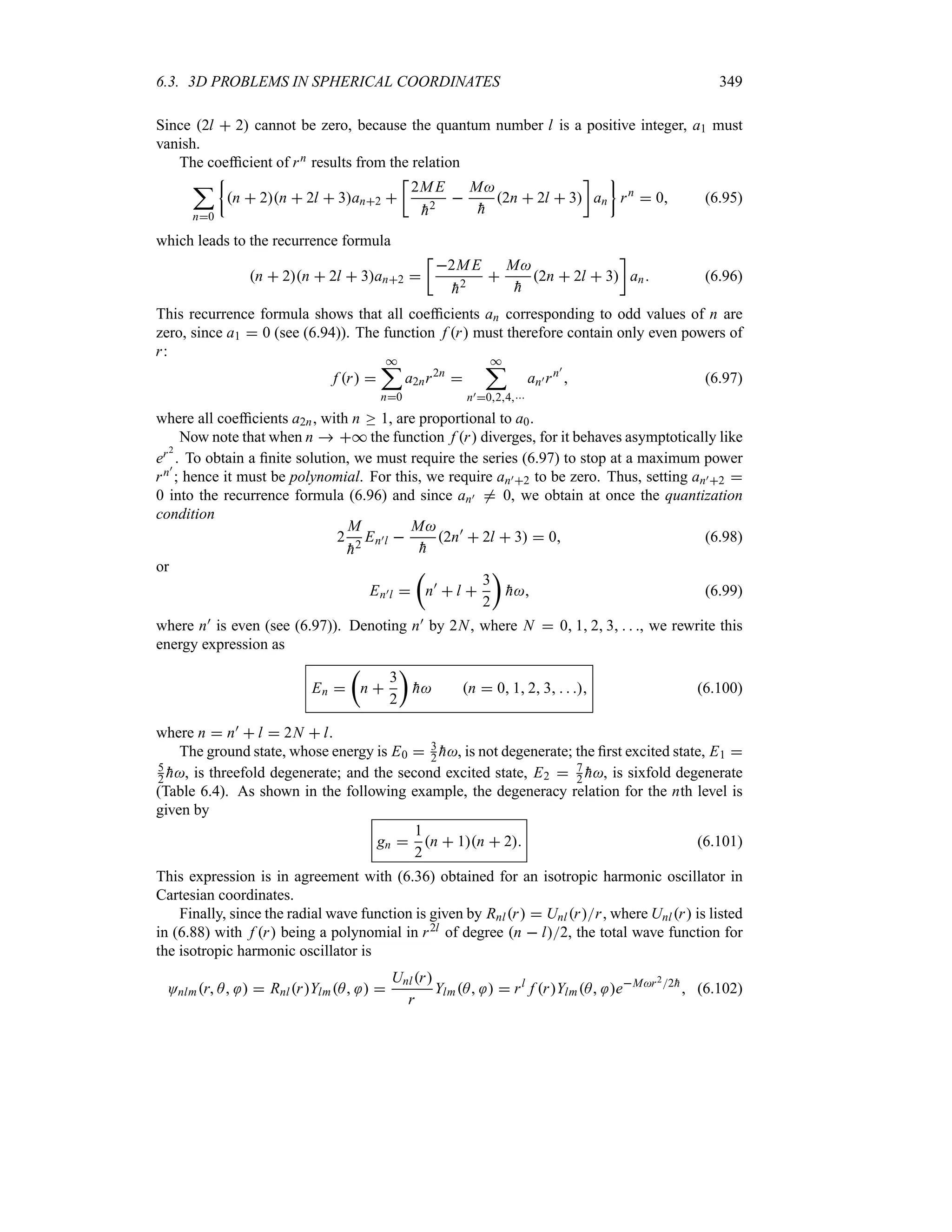 6.3. 3D PROBLEMS IN SPHERICAL COORDINATES 349
Since 2l  2 cannot be zero, because the quantum number l is a positive integer, a1 must
vanish.
The coefficient of rn results from the relation
;
n0
|
n  2n  2l  3an2 
v
2ME

h2

M

h
2n  2l  3
w
an
}
rn
 0 (6.95)
which leads to the recurrence formula
n  2n  2l  3an2 
v
2ME

h2

M

h
2n  2l  3
w
an (6.96)
This recurrence formula shows that all coefficients an corresponding to odd values of n are
zero, since a1  0 (see (6.94)). The function f r must therefore contain only even powers of
r:
f r 
*
;
n0
a2nr2n

*
;
n)024
an)rn)
 (6.97)
where all coefficients a2n, with n o 1, are proportional to a0.
Now note that when n  * the function f r diverges, for it behaves asymptotically like
er2
. To obtain a finite solution, we must require the series (6.97) to stop at a maximum power
rn)
; hence it must be polynomial. For this, we require an)2 to be zero. Thus, setting an)2 
0 into the recurrence formula (6.96) and since an) / 0, we obtain at once the quantization
condition
2
M

h2
En)l 
M

h
2n)
 2l  3  0 (6.98)
or
En)l 
t
n)
 l 
3
2
u

h (6.99)
where n) is even (see (6.97)). Denoting n) by 2N, where N  0 1 2 3   , we rewrite this
energy expression as
En 
t
n 
3
2
u

h n  0 1 2 3    (6.100)
where n  n)  l  2N  l.
The ground state, whose energy is E0  3
2 
h, is not degenerate; the first excited state, E1 
5
2 
h, is threefold degenerate; and the second excited state, E2  7
2 
h, is sixfold degenerate
(Table 6.4). As shown in the following example, the degeneracy relation for the nth level is
given by
gn 
1
2
n  1n  2 (6.101)
This expression is in agreement with (6.36) obtained for an isotropic harmonic oscillator in
Cartesian coordinates.
Finally, since the radial wave function is given by Rnlr  Unlrr, where Unlr is listed
in (6.88) with f r being a polynomial in r2l of degree n  l2, the total wave function for
the isotropic harmonic oscillator is
Onlmr A   RnlrYlmA  
Unlr
r
YlmA   rl
f rYlmA eMr22
h
 (6.102)
 