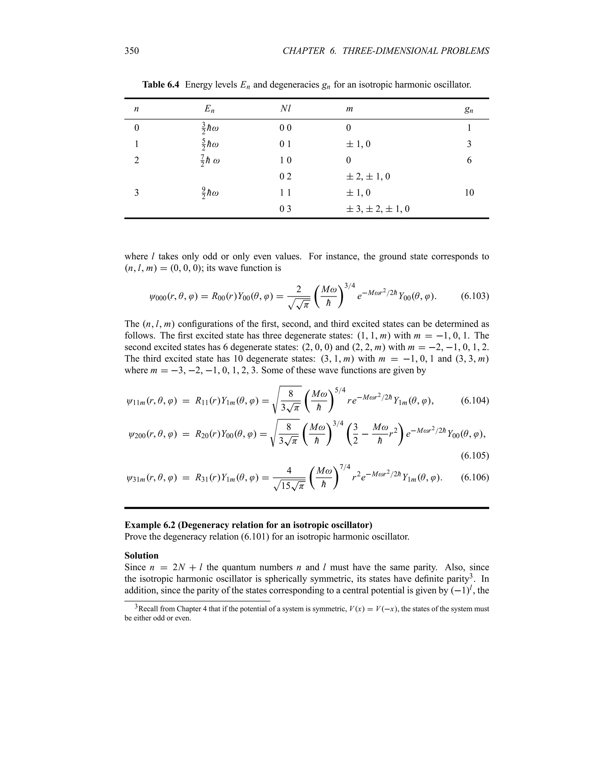 350 CHAPTER 6. THREE-DIMENSIONAL PROBLEMS
Table 6.4 Energy levels En and degeneracies gn for an isotropic harmonic oscillator.
n En Nl m gn
0 3
2 
h 0 0 0 1
1 5
2 
h 0 1  1, 0 3
2 7
2 
h  1 0 0 6
0 2  2,  1, 0
3 9
2 
h 1 1  1, 0 10
0 3  3,  2,  1, 0
where l takes only odd or only even values. For instance, the ground state corresponds to
nl m  0 0 0; its wave function is
O000r A   R00rY00A  
2
ST
H
t
M

h
u34
eMr22
h
Y00A  (6.103)
The nl m configurations of the first, second, and third excited states can be determined as
follows. The first excited state has three degenerate states: 1 1 m with m  1 0 1. The
second excited states has 6 degenerate states: 2 0 0 and 2 2 m with m  2 1 0 1 2.
The third excited state has 10 degenerate states: 3 1 m with m  1 0 1 and 3 3 m
where m  3 2 1 0 1 2 3. Some of these wave functions are given by
O11mr A   R11rY1mA  
V
8
3
T
H
t
M

h
u54
reMr22
h
Y1mA  (6.104)
O200r A   R20rY00A  
V
8
3
T
H
t
M

h
u34 t
3
2

M

h
r2
u
eMr22
h
Y00A 
(6.105)
O31mr A   R31rY1mA  
4
S
15
T
H
t
M

h
u74
r2
eMr22
h
Y1mA  (6.106)
Example 6.2 (Degeneracy relation for an isotropic oscillator)
Prove the degeneracy relation (6.101) for an isotropic harmonic oscillator.
Solution
Since n  2N  l the quantum numbers n and l must have the same parity. Also, since
the isotropic harmonic oscillator is spherically symmetric, its states have definite parity3. In
addition, since the parity of the states corresponding to a central potential is given by 1l, the
3Recall from Chapter 4 that if the potential of a system is symmetric, Vx  Vx, the states of the system must
be either odd or even.
 