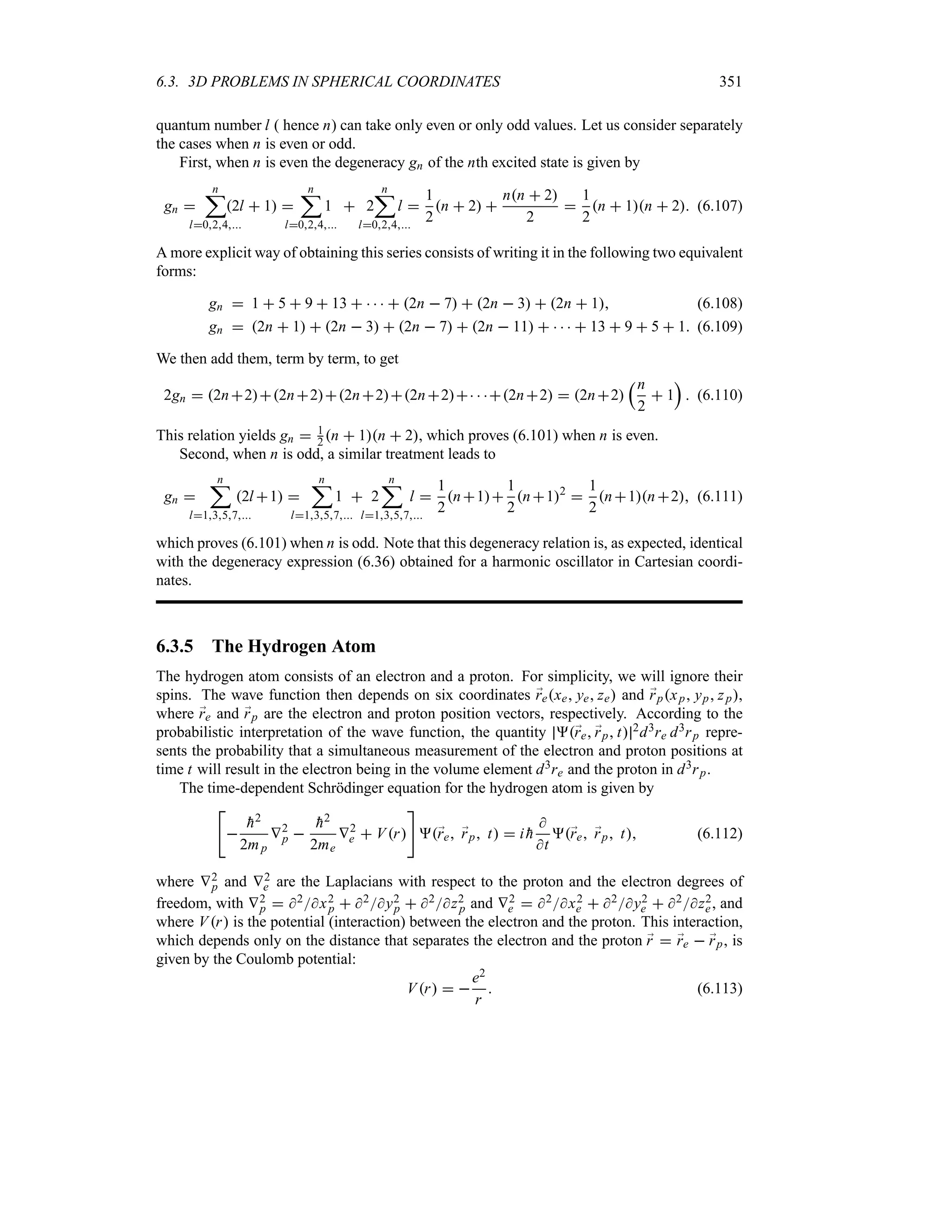 6.3. 3D PROBLEMS IN SPHERICAL COORDINATES 351
quantum number l ( hence n) can take only even or only odd values. Let us consider separately
the cases when n is even or odd.
First, when n is even the degeneracy gn of the nth excited state is given by
gn 
n
;
l024
2l  1 
n
;
l024
1  2
n
;
l024
l 
1
2
n  2 
nn  2
2

1
2
n  1n  2 (6.107)
A more explicit way of obtaining this series consists of writing it in the following two equivalent
forms:
gn  1  5  9  13      2n  7  2n  3  2n  1 (6.108)
gn  2n  1  2n  3  2n  7  2n  11      13  9  5  1 (6.109)
We then add them, term by term, to get
2gn  2n22n22n22n2  2n2  2n2
rn
2
 1
s
 (6.110)
This relation yields gn  1
2 n  1n  2, which proves (6.101) when n is even.
Second, when n is odd, a similar treatment leads to
gn 
n
;
l1357
2l 1 
n
;
l1357
1  2
n
;
l1357
l 
1
2
n1
1
2
n12

1
2
n1n2 (6.111)
which proves (6.101) when n is odd. Note that this degeneracy relation is, as expected, identical
with the degeneracy expression (6.36) obtained for a harmonic oscillator in Cartesian coordi-
nates.
6.3.5 The Hydrogen Atom
The hydrogen atom consists of an electron and a proton. For simplicity, we will ignore their
spins. The wave function then depends on six coordinates ;
rexe ye ze and ;
rpxp yp zp,
where ;
re and ;
rp are the electron and proton position vectors, respectively. According to the
probabilistic interpretation of the wave function, the quantity ;
re ;
rp t 2d3re d3rp repre-
sents the probability that a simultaneous measurement of the electron and proton positions at
time t will result in the electron being in the volume element d3re and the proton in d3rp.
The time-dependent Schrödinger equation for the hydrogen atom is given by



h2
2mp
V2
p 

h2
2me
V2
e  Vr

;
re ;
rp t  i 
h

t
;
re ;
rp t (6.112)
where V2
p and V2
e are the Laplacians with respect to the proton and the electron degrees of
freedom, with V2
p  2x2
p  2y2
p  2z2
p and V2
e  2x2
e  2y2
e  2z2
e, and
where Vr is the potential (interaction) between the electron and the proton. This interaction,
which depends only on the distance that separates the electron and the proton ;
r  ;
re  ;
rp, is
given by the Coulomb potential:
Vr  
e2
r
 (6.113)
 