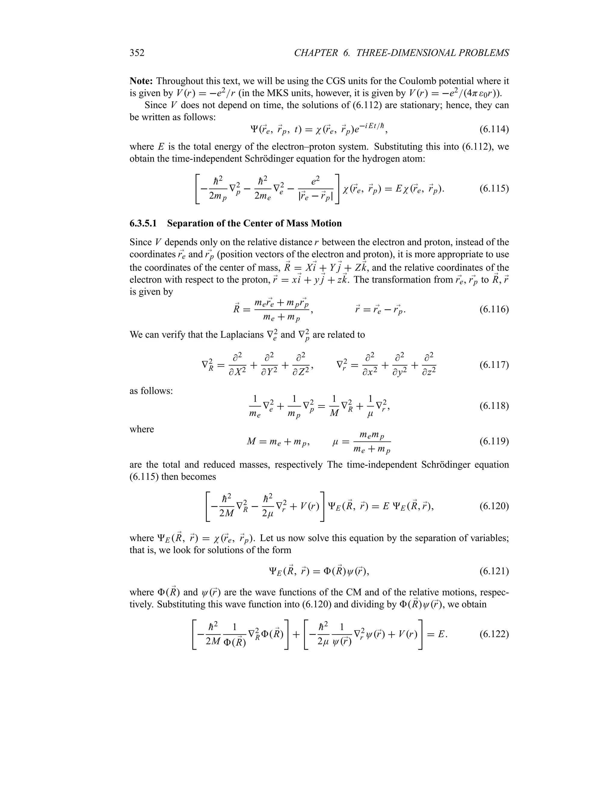 352 CHAPTER 6. THREE-DIMENSIONAL PROBLEMS
Note: Throughout this text, we will be using the CGS units for the Coulomb potential where it
is given by Vr  e2r (in the MKS units, however, it is given by Vr  e24H0r).
Since V does not depend on time, the solutions of (6.112) are stationary; hence, they can
be written as follows:
;
re ;
rp t  N;
re ;
rpei Et
h
 (6.114)
where E is the total energy of the electron–proton system. Substituting this into (6.112), we
obtain the time-independent Schrödinger equation for the hydrogen atom:



h2
2mp
V2
p 

h2
2me
V2
e 
e2
;
re  ;
rp

N;
re ;
rp  EN;
re ;
rp (6.115)
6.3.5.1 Separation of the Center of Mass Motion
Since V depends only on the relative distance r between the electron and proton, instead of the
coordinates ;
re and ;
rp (position vectors of the electron and proton), it is more appropriate to use
the coordinates of the center of mass, ;
R  X;
i  Y ;
j  Z ;
k, and the relative coordinates of the
electron with respect to the proton, ;
r  x;
i  y ;
j  z;
k. The transformation from ;
re, ;
rp to ;
R, ;
r
is given by
;
R 
me ;
re  mp ;
rp
me  mp
 ;
r  ;
re  ;
rp (6.116)
We can verify that the Laplacians V2
e and V2
p are related to
V2
R 
2
 X2

2
Y2

2
 Z2
 V2
r 
2
x2

2
y2

2
z2
(6.117)
as follows:
1
me
V2
e 
1
mp
V2
p 
1
M
V2
R 
1
E
V2
r  (6.118)
where
M  me  mp E 
memp
me  mp
(6.119)
are the total and reduced masses, respectively The time-independent Schrödinger equation
(6.115) then becomes



h2
2M
V2
R 

h2
2E
V2
r  Vr

E ;
R ;
r  E E  ;
R ;
r (6.120)
where E  ;
R ;
r  N;
re ;
rp. Let us now solve this equation by the separation of variables;
that is, we look for solutions of the form
E  ;
R ;
r   ;
RO;
r (6.121)
where  ;
R and O;
r are the wave functions of the CM and of the relative motions, respec-
tively. Substituting this wave function into (6.120) and dividing by  ;
RO;
r, we obtain



h2
2M
1
 ;
R
V2
R ;
R





h2
2E
1
O;
r
V2
r O;
r  Vr

 E (6.122)
 