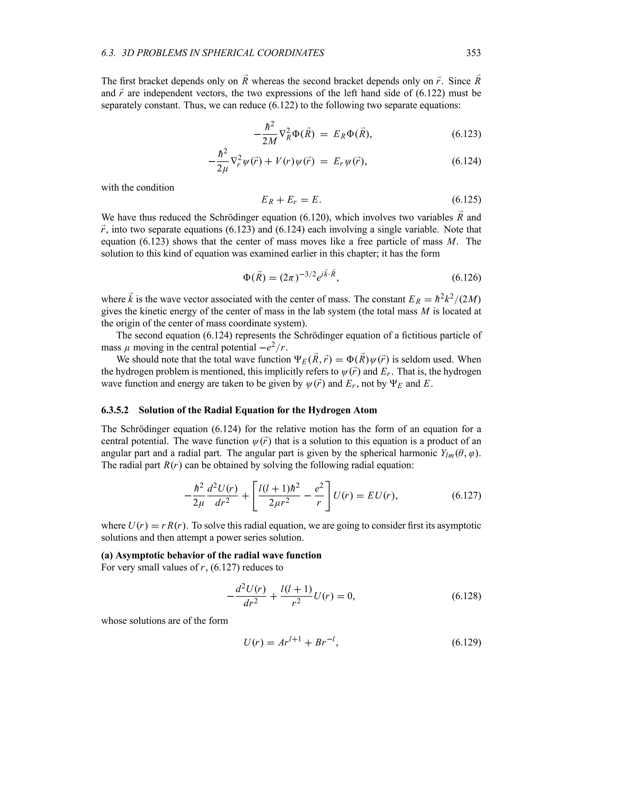 6.3. 3D PROBLEMS IN SPHERICAL COORDINATES 353
The first bracket depends only on ;
R whereas the second bracket depends only on ;
r. Since ;
R
and ;
r are independent vectors, the two expressions of the left hand side of (6.122) must be
separately constant. Thus, we can reduce (6.122) to the following two separate equations:


h2
2M
V2
R ;
R  ER ;
R (6.123)


h2
2E
V2
r O;
r  VrO;
r  Er O;
r (6.124)
with the condition
ER  Er  E (6.125)
We have thus reduced the Schrödinger equation (6.120), which involves two variables ;
R and
;
r, into two separate equations (6.123) and (6.124) each involving a single variable. Note that
equation (6.123) shows that the center of mass moves like a free particle of mass M. The
solution to this kind of equation was examined earlier in this chapter; it has the form
 ;
R  2H32
ei ;
k ;
R
 (6.126)
where ;
k is the wave vector associated with the center of mass. The constant ER  
h2k22M
gives the kinetic energy of the center of mass in the lab system (the total mass M is located at
the origin of the center of mass coordinate system).
The second equation (6.124) represents the Schrödinger equation of a fictitious particle of
mass E moving in the central potential e2r.
We should note that the total wave function E  ;
R ;
r   ;
RO;
r is seldom used. When
the hydrogen problem is mentioned, this implicitly refers to O;
r and Er . That is, the hydrogen
wave function and energy are taken to be given by O;
r and Er , not by E and E.
6.3.5.2 Solution of the Radial Equation for the Hydrogen Atom
The Schrödinger equation (6.124) for the relative motion has the form of an equation for a
central potential. The wave function O;
r that is a solution to this equation is a product of an
angular part and a radial part. The angular part is given by the spherical harmonic YlmA .
The radial part Rr can be obtained by solving the following radial equation:


h2
2E
d2Ur
dr2


ll  1
h2
2Er2

e2
r

Ur  EUr (6.127)
where Ur  r Rr. To solve this radial equation, we are going to consider first its asymptotic
solutions and then attempt a power series solution.
(a) Asymptotic behavior of the radial wave function
For very small values of r, (6.127) reduces to

d2Ur
dr2

ll  1
r2
Ur  0 (6.128)
whose solutions are of the form
Ur  Arl1
 Brl
 (6.129)
 