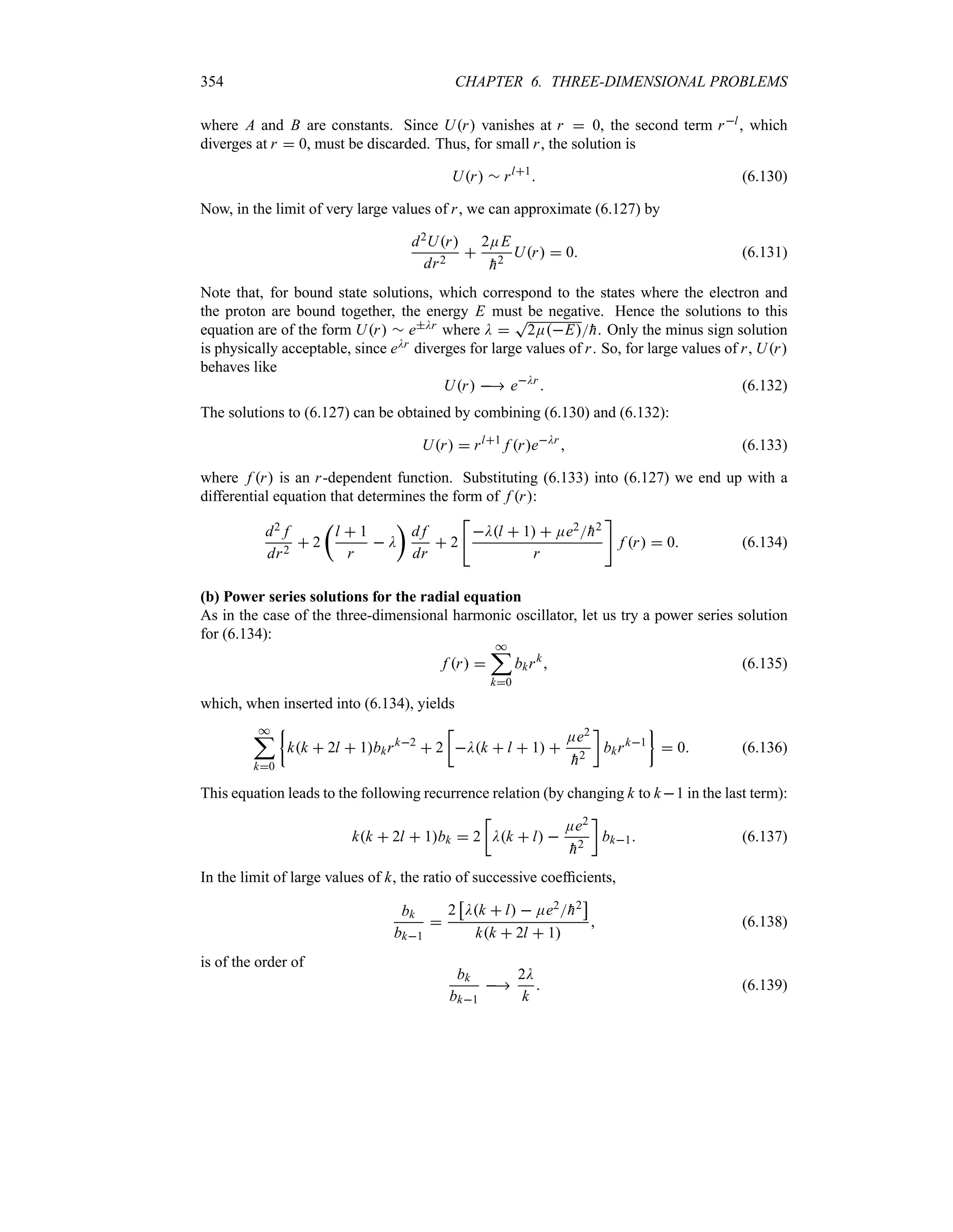 354 CHAPTER 6. THREE-DIMENSIONAL PROBLEMS
where A and B are constants. Since Ur vanishes at r  0, the second term rl, which
diverges at r  0, must be discarded. Thus, for small r, the solution is
Ur r rl1
 (6.130)
Now, in the limit of very large values of r, we can approximate (6.127) by
d2Ur
dr2

2EE

h2
Ur  0 (6.131)
Note that, for bound state solutions, which correspond to the states where the electron and
the proton are bound together, the energy E must be negative. Hence the solutions to this
equation are of the form Ur r eDr where D 
T
2EE
h. Only the minus sign solution
is physically acceptable, since eDr diverges for large values of r. So, for large values of r, Ur
behaves like
Ur  eDr
 (6.132)
The solutions to (6.127) can be obtained by combining (6.130) and (6.132):
Ur  rl1
f reDr
 (6.133)
where f r is an r-dependent function. Substituting (6.133) into (6.127) we end up with a
differential equation that determines the form of f r:
d2 f
dr2
 2
t
l  1
r
 D
u
d f
dr
 2

Dl  1  Ee2
h2
r

f r  0 (6.134)
(b) Power series solutions for the radial equation
As in the case of the three-dimensional harmonic oscillator, let us try a power series solution
for (6.134):
f r 
*
;
k0
bkrk
 (6.135)
which, when inserted into (6.134), yields
*
;
k0
|
kk  2l  1bkrk2
 2
v
Dk  l  1 
Ee2

h2
w
bkrk1
}
 0 (6.136)
This equation leads to the following recurrence relation (by changing k to k1 in the last term):
kk  2l  1bk  2
v
Dk  l 
Ee2

h2
w
bk1 (6.137)
In the limit of large values of k, the ratio of successive coefficients,
bk
bk1

2
d
Dk  l  Ee2
h2
e
kk  2l  1
 (6.138)
is of the order of
bk
bk1

2D
k
 (6.139)
 