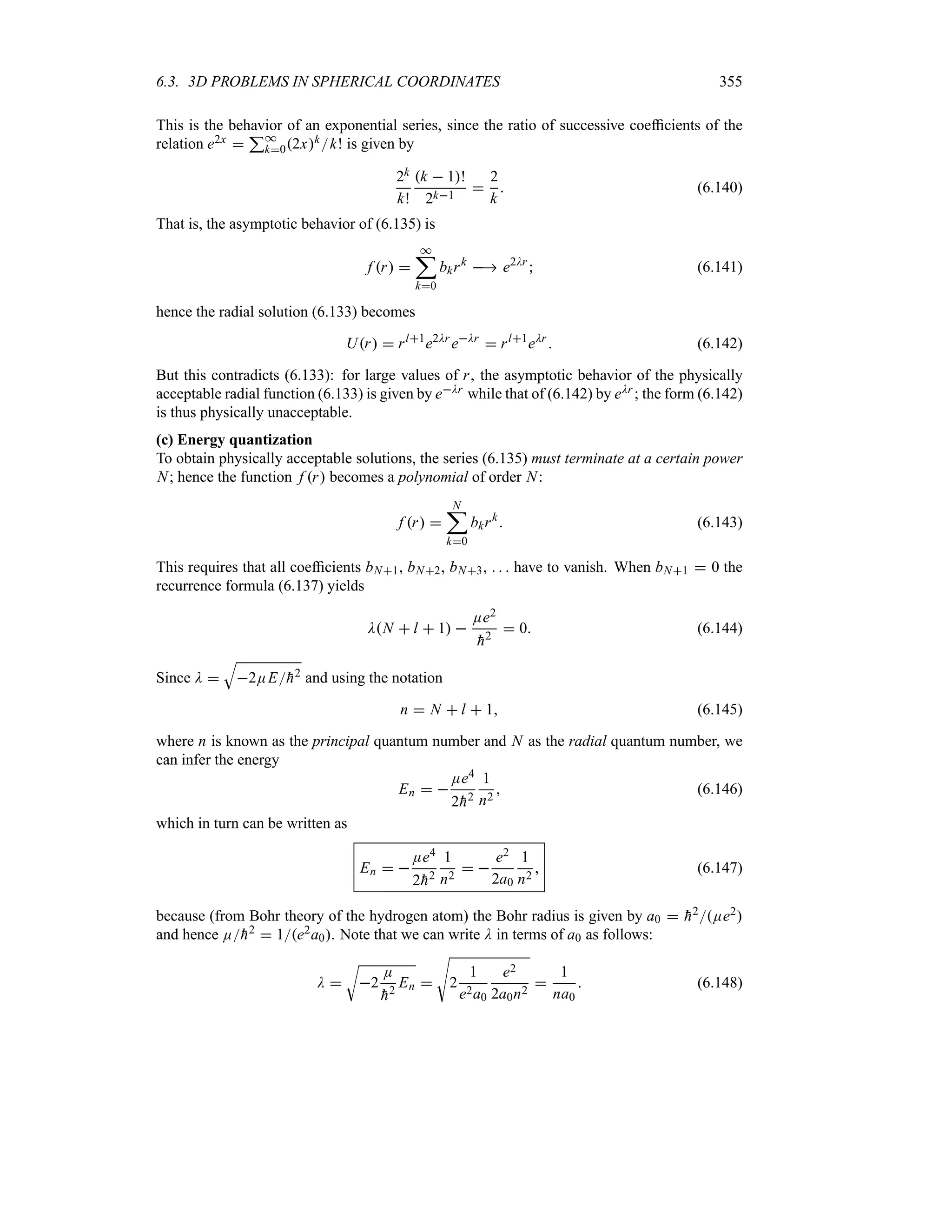 6.3. 3D PROBLEMS IN SPHERICAL COORDINATES 355
This is the behavior of an exponential series, since the ratio of successive coefficients of the
relation e2x 
3*
k02xkk! is given by
2k
k!
k  1!
2k1

2
k
 (6.140)
That is, the asymptotic behavior of (6.135) is
f r 
*
;
k0
bkrk
 e2Dr
 (6.141)
hence the radial solution (6.133) becomes
Ur  rl1
e2Dr
eDr
 rl1
eDr
 (6.142)
But this contradicts (6.133): for large values of r, the asymptotic behavior of the physically
acceptable radial function (6.133) is given by eDr while that of (6.142) by eDr ; the form (6.142)
is thus physically unacceptable.
(c) Energy quantization
To obtain physically acceptable solutions, the series (6.135) must terminate at a certain power
N; hence the function f r becomes a polynomial of order N:
f r 
N
;
k0
bkrk
 (6.143)
This requires that all coefficients bN1, bN2, bN3,    have to vanish. When bN1  0 the
recurrence formula (6.137) yields
DN  l  1 
Ee2

h2
 0 (6.144)
Since D 
T
2EE
h2 and using the notation
n  N  l  1 (6.145)
where n is known as the principal quantum number and N as the radial quantum number, we
can infer the energy
En  
Ee4
2
h2
1
n2
 (6.146)
which in turn can be written as
En  
Ee4
2
h2
1
n2
 
e2
2a0
1
n2
 (6.147)
because (from Bohr theory of the hydrogen atom) the Bohr radius is given by a0  
h2Ee2
and hence E
h2  1e2a0. Note that we can write D in terms of a0 as follows:
D 
U
2
E

h2
En 
V
2
1
e2a0
e2
2a0n2

1
na0
 (6.148)
 