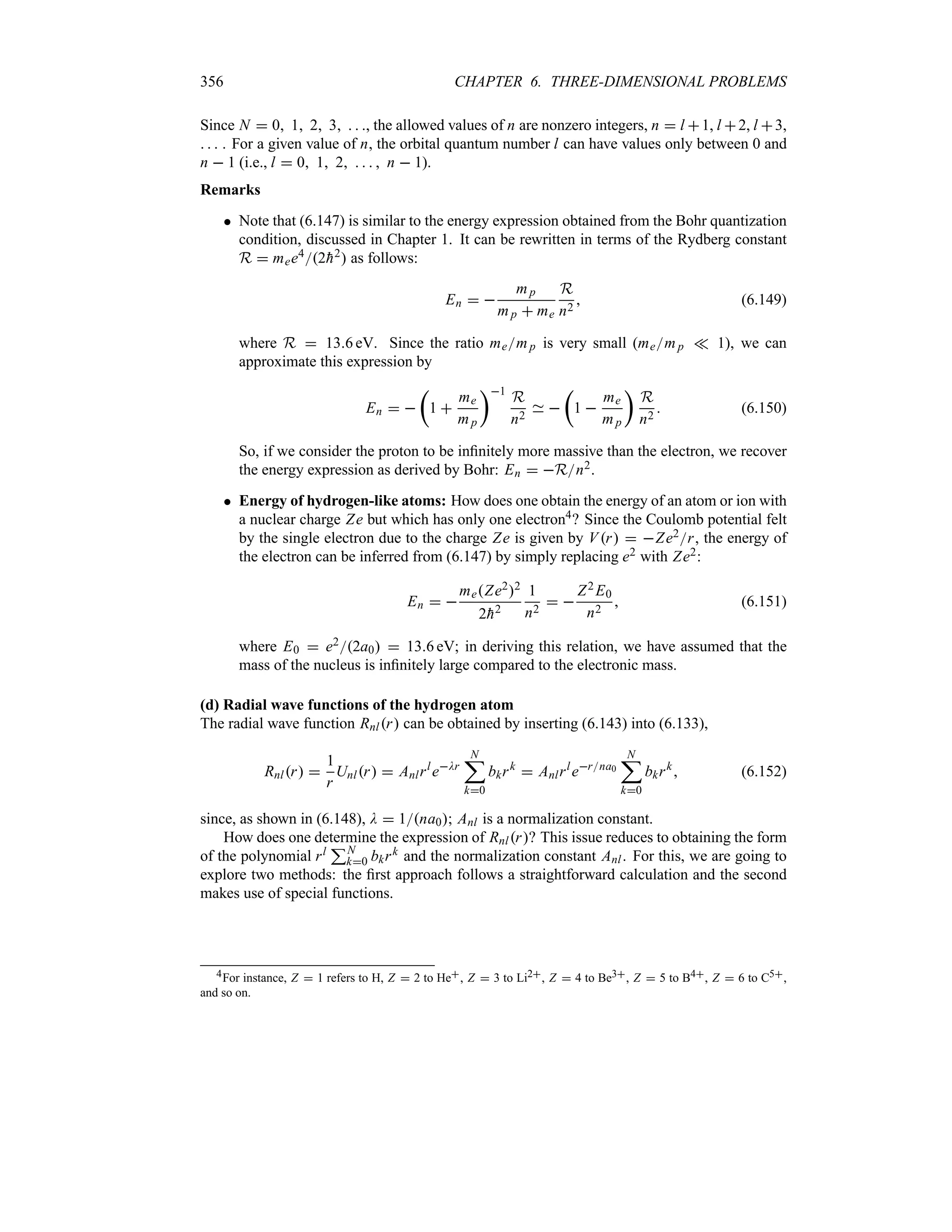 356 CHAPTER 6. THREE-DIMENSIONAL PROBLEMS
Since N  0 1 2 3   , the allowed values of n are nonzero integers, n  l 1, l 2, l 3,
   . For a given value of n, the orbital quantum number l can have values only between 0 and
n  1 (i.e., l  0 1 2     n  1).
Remarks
 Note that (6.147) is similar to the energy expression obtained from the Bohr quantization
condition, discussed in Chapter 1. It can be rewritten in terms of the Rydberg constant
R  mee42
h2 as follows:
En  
mp
mp  me
R
n2
 (6.149)
where R  136 eV. Since the ratio memp is very small (memp v 1), we can
approximate this expression by
En  
t
1 
me
mp
u1
R
n2

t
1 
me
mp
u
R
n2
 (6.150)
So, if we consider the proton to be infinitely more massive than the electron, we recover
the energy expression as derived by Bohr: En  Rn2.
 Energy of hydrogen-like atoms: How does one obtain the energy of an atom or ion with
a nuclear charge Ze but which has only one electron4? Since the Coulomb potential felt
by the single electron due to the charge Ze is given by Vr  Ze2r, the energy of
the electron can be inferred from (6.147) by simply replacing e2 with Ze2:
En  
meZe22
2
h2
1
n2
 
Z2 E0
n2
 (6.151)
where E0  e22a0  136 eV; in deriving this relation, we have assumed that the
mass of the nucleus is infinitely large compared to the electronic mass.
(d) Radial wave functions of the hydrogen atom
The radial wave function Rnlr can be obtained by inserting (6.143) into (6.133),
Rnlr 
1
r
Unlr  Anlrl
eDr
N
;
k0
bkrk
 Anlrl
erna0
N
;
k0
bkrk
 (6.152)
since, as shown in (6.148), D  1na0; Anl is a normalization constant.
How does one determine the expression of Rnlr? This issue reduces to obtaining the form
of the polynomial rl
3N
k0 bkrk and the normalization constant Anl. For this, we are going to
explore two methods: the first approach follows a straightforward calculation and the second
makes use of special functions.
4For instance, Z  1 refers to H, Z  2 to He, Z  3 to Li2, Z  4 to Be3, Z  5 to B4, Z  6 to C5,
and so on.
 