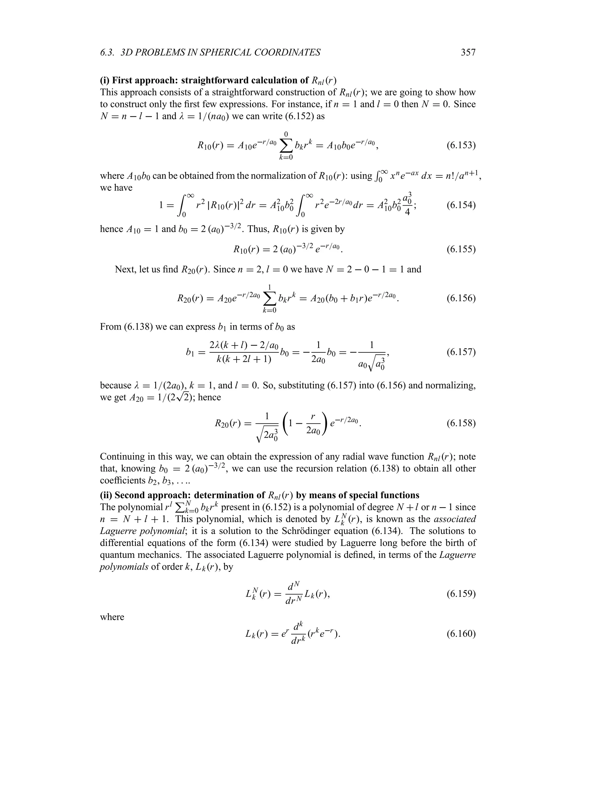 6.3. 3D PROBLEMS IN SPHERICAL COORDINATES 357
(i) First approach: straightforward calculation of Rnlr
This approach consists of a straightforward construction of Rnlr; we are going to show how
to construct only the first few expressions. For instance, if n  1 and l  0 then N  0. Since
N  n  l  1 and D  1na0 we can write (6.152) as
R10r  A10era0
0
;
k0
bkrk
 A10b0era0  (6.153)
where A10b0 can be obtained from the normalization of R10r: using
5 *
0 xneax dx  n!an1,
we have
1 
= *
0
r2
R10r 2
dr  A2
10b2
0
= *
0
r2
e2ra0 dr  A2
10b2
0
a3
0
4
 (6.154)
hence A10  1 and b0  2 a032
. Thus, R10r is given by
R10r  2 a032
era0  (6.155)
Next, let us find R20r. Since n  2, l  0 we have N  2  0  1  1 and
R20r  A20er2a0
1
;
k0
bkrk
 A20b0  b1rer2a0  (6.156)
From (6.138) we can express b1 in terms of b0 as
b1 
2Dk  l  2a0
kk  2l  1
b0  
1
2a0
b0  
1
a0
T
a3
0
 (6.157)
because D  12a0, k  1, and l  0. So, substituting (6.157) into (6.156) and normalizing,
we get A20  12
T
2; hence
R20r 
1
T
2a3
0
t
1 
r
2a0
u
er2a0  (6.158)
Continuing in this way, we can obtain the expression of any radial wave function Rnlr; note
that, knowing b0  2 a032
, we can use the recursion relation (6.138) to obtain all other
coefficients b2, b3,   .
(ii) Second approach: determination of Rnlr by means of special functions
The polynomial rl
3N
k0 bkrk present in (6.152) is a polynomial of degree N l or n  1 since
n  N  l  1. This polynomial, which is denoted by LN
k r, is known as the associated
Laguerre polynomial; it is a solution to the Schrödinger equation (6.134). The solutions to
differential equations of the form (6.134) were studied by Laguerre long before the birth of
quantum mechanics. The associated Laguerre polynomial is defined, in terms of the Laguerre
polynomials of order k, Lkr, by
LN
k r 
dN
drN
Lkr (6.159)
where
Lkr  er dk
drk
rk
er
 (6.160)
 