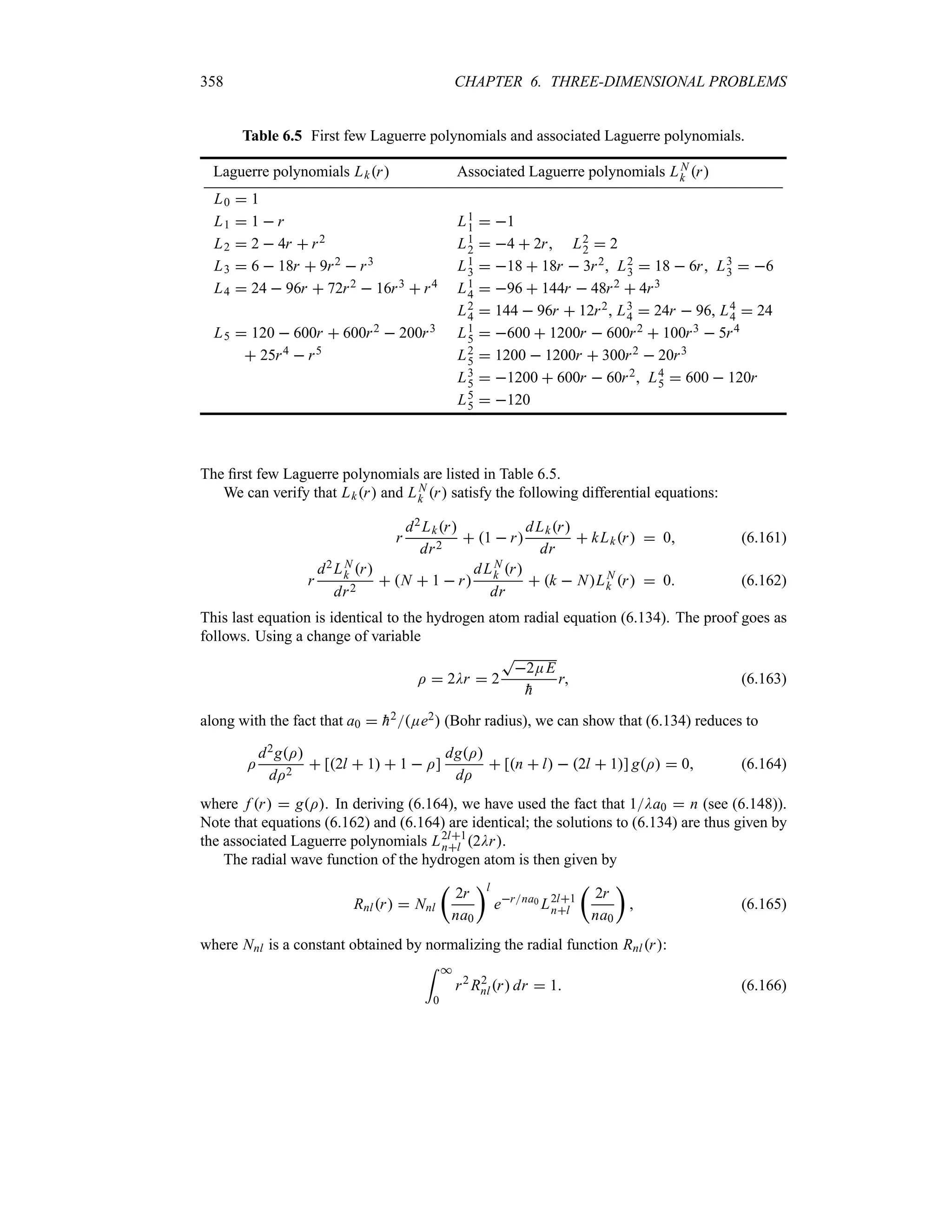 358 CHAPTER 6. THREE-DIMENSIONAL PROBLEMS
Table 6.5 First few Laguerre polynomials and associated Laguerre polynomials.
Laguerre polynomials Lkr Associated Laguerre polynomials LN
k r
L0  1
L1  1  r L1
1  1
L2  2  4r  r2 L1
2  4  2r, L2
2  2
L3  6  18r  9r2  r3 L1
3  18  18r  3r2, L2
3  18  6r, L3
3  6
L4  24  96r  72r2  16r3  r4 L1
4  96  144r  48r2  4r3
L2
4  144  96r  12r2, L3
4  24r  96, L4
4  24
L5  120  600r  600r2  200r3 L1
5  600  1200r  600r2  100r3  5r4
 25r4  r5 L2
5  1200  1200r  300r2  20r3
L3
5  1200  600r  60r2, L4
5  600  120r
L5
5  120
The first few Laguerre polynomials are listed in Table 6.5.
We can verify that Lkr and LN
k r satisfy the following differential equations:
r
d2Lkr
dr2
 1  r
dLkr
dr
 kLkr  0 (6.161)
r
d2LN
k r
dr2
 N  1  r
dLN
k r
dr
 k  NLN
k r  0 (6.162)
This last equation is identical to the hydrogen atom radial equation (6.134). The proof goes as
follows. Using a change of variable
I  2Dr  2
T
2EE

h
r (6.163)
along with the fact that a0  
h2Ee2 (Bohr radius), we can show that (6.134) reduces to
I
d2gI
dI2
 [2l  1  1  I]
dgI
dI
 [n  l  2l  1] gI  0 (6.164)
where f r  gI. In deriving (6.164), we have used the fact that 1Da0  n (see (6.148)).
Note that equations (6.162) and (6.164) are identical; the solutions to (6.134) are thus given by
the associated Laguerre polynomials L2l1
nl 2Dr.
The radial wave function of the hydrogen atom is then given by
Rnlr  Nnl
t
2r
na0
ul
erna0 L2l1
nl
t
2r
na0
u
 (6.165)
where Nnl is a constant obtained by normalizing the radial function Rnlr:
= *
0
r2
R2
nlr dr  1 (6.166)
 