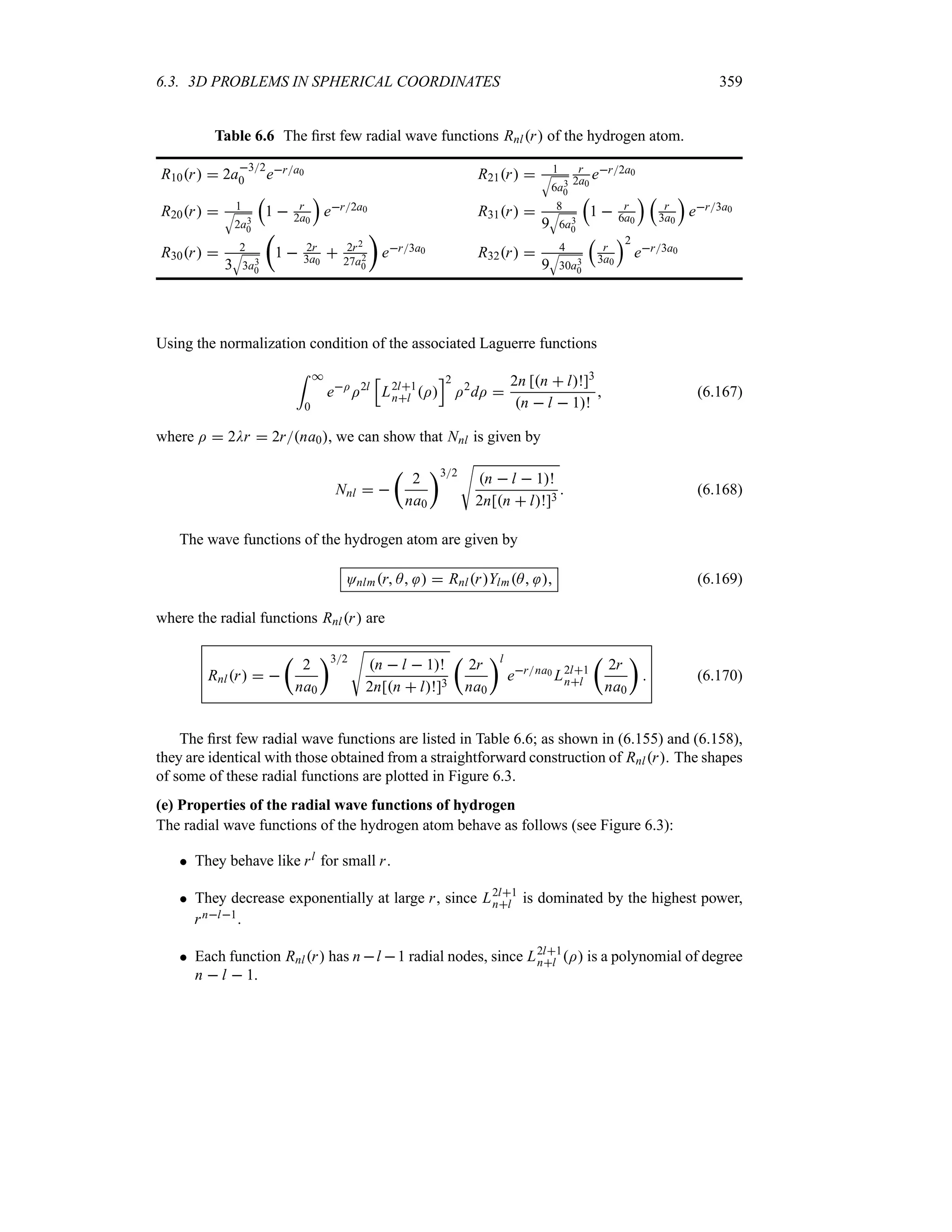 6.3. 3D PROBLEMS IN SPHERICAL COORDINATES 359
Table 6.6 The first few radial wave functions Rnlr of the hydrogen atom.
R10r  2a
32
0 era0 R21r  1
T
6a3
0
r
2a0
er2a0
R20r  1
T
2a3
0
r
1  r
2a0
s
er2a0 R31r  8
9
T
6a3
0
r
1  r
6a0
s r
r
3a0
s
er3a0
R30r  2
3
T
3a3
0
t
1  2r
3a0
 2r2
27a2
0
u
er3a0 R32r  4
9
T
30a3
0
r
r
3a0
s2
er3a0
Using the normalization condition of the associated Laguerre functions
= *
0
eI
I2l
K
L2l1
nl I
L2
I2
dI 
2n [n  l!]3
n  l  1!
 (6.167)
where I  2Dr  2rna0, we can show that Nnl is given by
Nnl  
t
2
na0
u32
V
n  l  1!
2n[n  l!]3
 (6.168)
The wave functions of the hydrogen atom are given by
Onlmr A   RnlrYlmA  (6.169)
where the radial functions Rnlr are
Rnlr  
t
2
na0
u32
V
n  l  1!
2n[n  l!]3
t
2r
na0
ul
erna0 L2l1
nl
t
2r
na0
u
 (6.170)
The first few radial wave functions are listed in Table 6.6; as shown in (6.155) and (6.158),
they are identical with those obtained from a straightforward construction of Rnlr. The shapes
of some of these radial functions are plotted in Figure 6.3.
(e) Properties of the radial wave functions of hydrogen
The radial wave functions of the hydrogen atom behave as follows (see Figure 6.3):
 They behave like rl for small r.
 They decrease exponentially at large r, since L2l1
nl is dominated by the highest power,
rnl1.
 Each function Rnlr has n l 1 radial nodes, since L2l1
nl I is a polynomial of degree
n  l  1.
 