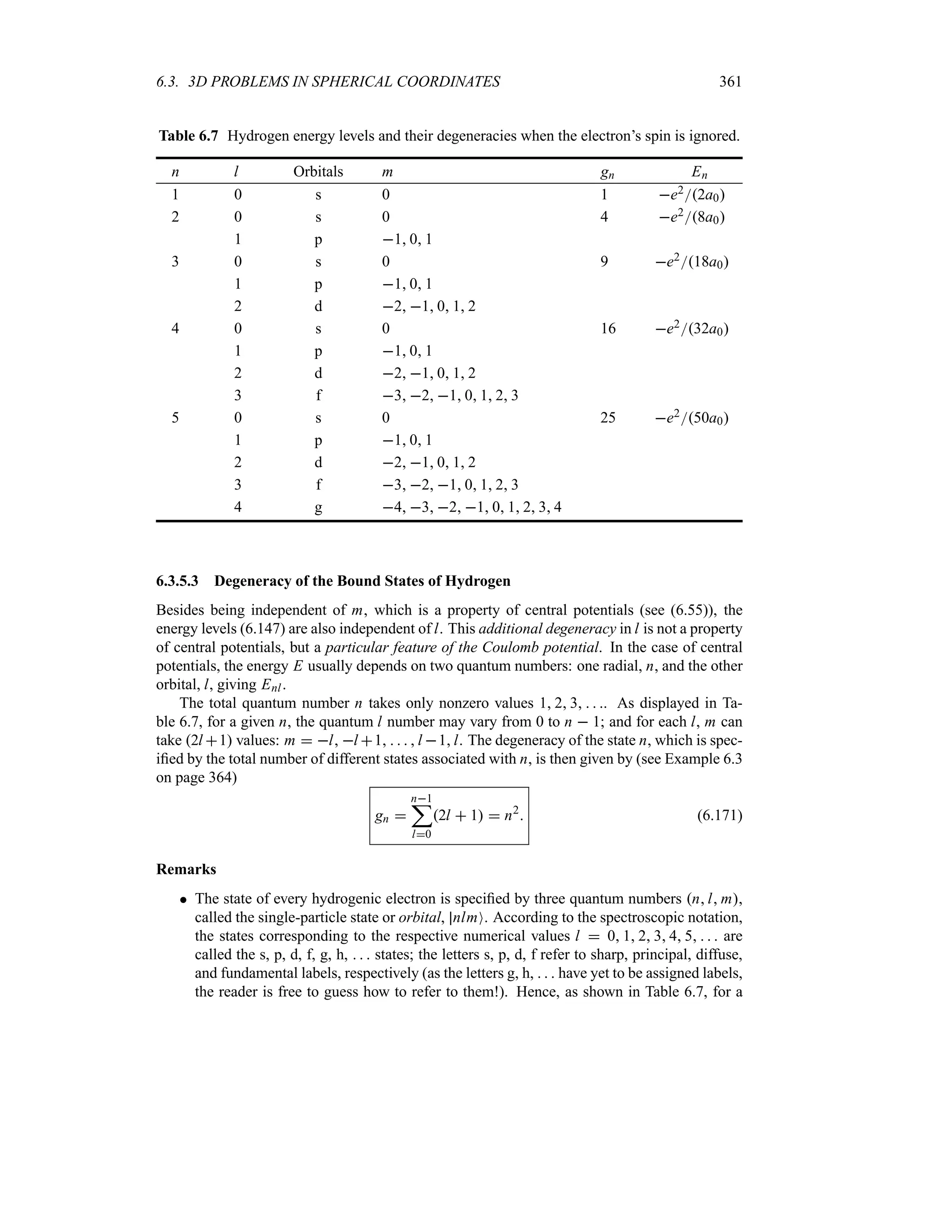 6.3. 3D PROBLEMS IN SPHERICAL COORDINATES 361
Table 6.7 Hydrogen energy levels and their degeneracies when the electron’s spin is ignored.
n l Orbitals m gn En
1 0 s 0 1 e22a0
2 0 s 0 4 e28a0
1 p 1 0 1
3 0 s 0 9 e218a0
1 p 1 0 1
2 d 2 1 0 1 2
4 0 s 0 16 e232a0
1 p 1 0 1
2 d 2 1 0 1 2
3 f 3 2 1 0 1 2 3
5 0 s 0 25 e250a0
1 p 1 0 1
2 d 2 1 0 1 2
3 f 3 2 1 0 1 2 3
4 g 4 3 2 1 0 1 2 3 4
6.3.5.3 Degeneracy of the Bound States of Hydrogen
Besides being independent of m, which is a property of central potentials (see (6.55)), the
energy levels (6.147) are also independent of l. This additional degeneracy in l is not a property
of central potentials, but a particular feature of the Coulomb potential. In the case of central
potentials, the energy E usually depends on two quantum numbers: one radial, n, and the other
orbital, l, giving Enl.
The total quantum number n takes only nonzero values 1 2 3   . As displayed in Ta-
ble 6.7, for a given n, the quantum l number may vary from 0 to n  1; and for each l, m can
take 2l 1 values: m  l l 1    l 1l. The degeneracy of the state n, which is spec-
ified by the total number of different states associated with n, is then given by (see Example 6.3
on page 364)
gn 
n1
;
l0
2l  1  n2
 (6.171)
Remarks
 The state of every hydrogenic electron is specified by three quantum numbers nl m,
called the single-particle state or orbital, nlmO. According to the spectroscopic notation,
the states corresponding to the respective numerical values l  0 1 2 3 4 5    are
called the s, p, d, f, g, h,    states; the letters s, p, d, f refer to sharp, principal, diffuse,
and fundamental labels, respectively (as the letters g, h,    have yet to be assigned labels,
the reader is free to guess how to refer to them!). Hence, as shown in Table 6.7, for a
 