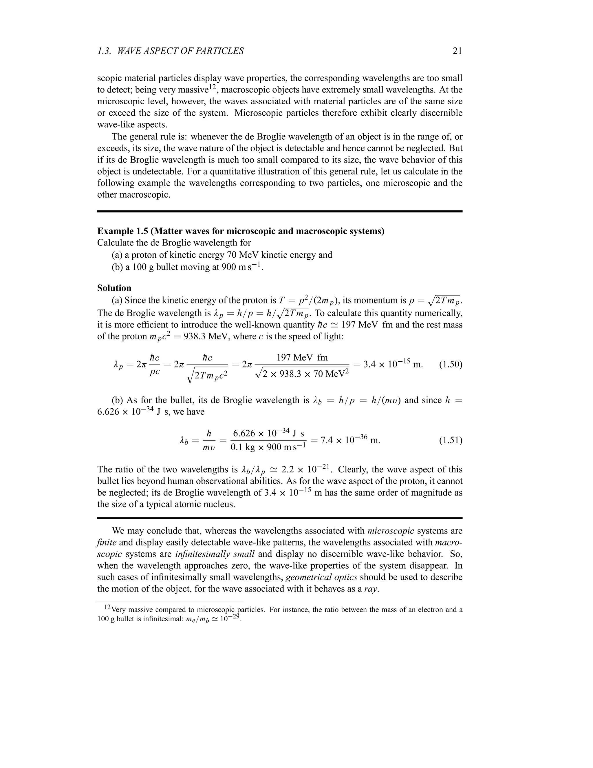 1.3. WAVE ASPECT OF PARTICLES 21
scopic material particles display wave properties, the corresponding wavelengths are too small
to detect; being very massive12, macroscopic objects have extremely small wavelengths. At the
microscopic level, however, the waves associated with material particles are of the same size
or exceed the size of the system. Microscopic particles therefore exhibit clearly discernible
wave-like aspects.
The general rule is: whenever the de Broglie wavelength of an object is in the range of, or
exceeds, its size, the wave nature of the object is detectable and hence cannot be neglected. But
if its de Broglie wavelength is much too small compared to its size, the wave behavior of this
object is undetectable. For a quantitative illustration of this general rule, let us calculate in the
following example the wavelengths corresponding to two particles, one microscopic and the
other macroscopic.
Example 1.5 (Matter waves for microscopic and macroscopic systems)
Calculate the de Broglie wavelength for
(a) a proton of kinetic energy 70 MeV kinetic energy and
(b) a 100 g bullet moving at 900 m s1.
Solution
(a) Since the kinetic energy of the proton is T  p22mp, its momentum is p 
S
2T mp.
The de Broglie wavelength is Dp  hp  h
S
2Tmp. To calculate this quantity numerically,
it is more efficient to introduce the well-known quantity 
hc 197 MeV fm and the rest mass
of the proton mpc2  9383 MeV, where c is the speed of light:
Dp  2H

hc
pc
 2H

hc
T
2Tmpc2
 2H
197 MeV fm
S
2  9383  70 MeV2
 34  1015
m (1.50)
(b) As for the bullet, its de Broglie wavelength is Db  hp  hm) and since h 
6626  1034 J s, we have
Db 
h
m)

6626  1034 J s
01 kg  900 m s1
 74  1036
m (1.51)
The ratio of the two wavelengths is DbDp 22  1021. Clearly, the wave aspect of this
bullet lies beyond human observational abilities. As for the wave aspect of the proton, it cannot
be neglected; its de Broglie wavelength of 34  1015 m has the same order of magnitude as
the size of a typical atomic nucleus.
We may conclude that, whereas the wavelengths associated with microscopic systems are
finite and display easily detectable wave-like patterns, the wavelengths associated with macro-
scopic systems are infinitesimally small and display no discernible wave-like behavior. So,
when the wavelength approaches zero, the wave-like properties of the system disappear. In
such cases of infinitesimally small wavelengths, geometrical optics should be used to describe
the motion of the object, for the wave associated with it behaves as a ray.
12Very massive compared to microscopic particles. For instance, the ratio between the mass of an electron and a
100 g bullet is infinitesimal: memb 1029.
 