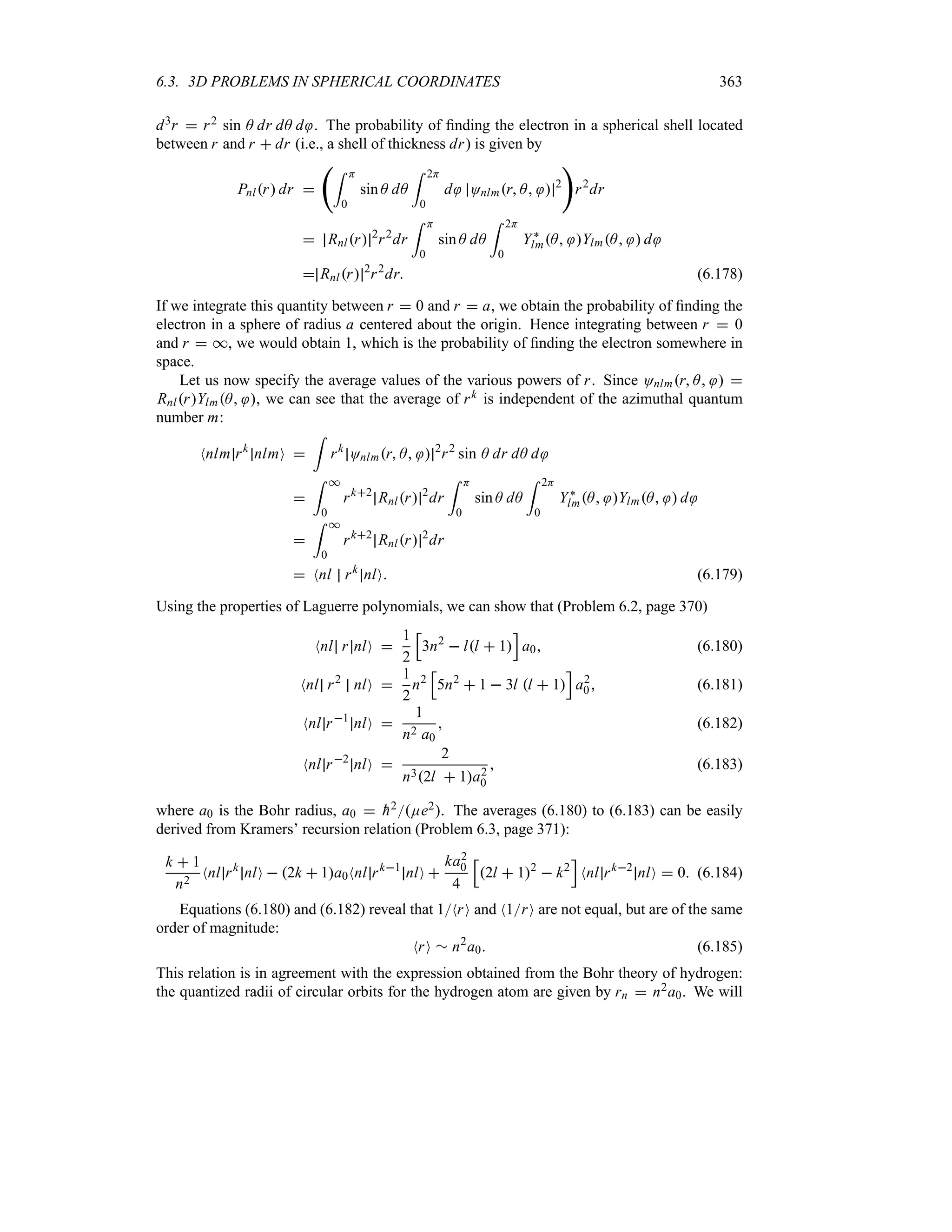 6.3. 3D PROBLEMS IN SPHERICAL COORDINATES 363
d3r  r2 sin A dr dA d . The probability of finding the electron in a spherical shell located
between r and r  dr (i.e., a shell of thickness dr) is given by
Pnlr dr 
‚= H
0
sin A dA
= 2H
0
d Onlmr A  2

r2
dr
 Rnlr 2
r2
dr
= H
0
sin A dA
= 2H
0
Y`
lmA YlmA  d
 Rnlr 2
r2
dr (6.178)
If we integrate this quantity between r  0 and r  a, we obtain the probability of finding the
electron in a sphere of radius a centered about the origin. Hence integrating between r  0
and r  *, we would obtain 1, which is the probability of finding the electron somewhere in
space.
Let us now specify the average values of the various powers of r. Since Onlmr A  
RnlrYlmA , we can see that the average of rk is independent of the azimuthal quantum
number m:
Nnlm rk
nlmO 
=
rk
Onlmr A  2
r2
sin A dr dA d

= *
0
rk2
Rnlr 2
dr
= H
0
sin A dA
= 2H
0
Y`
lmA YlmA  d

= *
0
rk2
Rnlr 2
dr
 Nnl rk
nlO (6.179)
Using the properties of Laguerre polynomials, we can show that (Problem 6.2, page 370)
Nnl r nlO 
1
2
K
3n2
 ll  1
L
a0 (6.180)
Nnl r2
nlO 
1
2
n2
K
5n2
 1  3l l  1
L
a2
0 (6.181)
Nnl r1
nlO 
1
n2 a0
 (6.182)
Nnl r2
nlO 
2
n32l  1a2
0
 (6.183)
where a0 is the Bohr radius, a0  
h2Ee2. The averages (6.180) to (6.183) can be easily
derived from Kramers’ recursion relation (Problem 6.3, page 371):
k  1
n2
Nnl rk
nlO  2k  1a0Nnl rk1
nlO 
ka2
0
4
K
2l  12
 k2
L
Nnl rk2
nlO  0 (6.184)
Equations (6.180) and (6.182) reveal that 1NrO and N1rO are not equal, but are of the same
order of magnitude:
NrO r n2
a0 (6.185)
This relation is in agreement with the expression obtained from the Bohr theory of hydrogen:
the quantized radii of circular orbits for the hydrogen atom are given by rn  n2a0. We will
 
