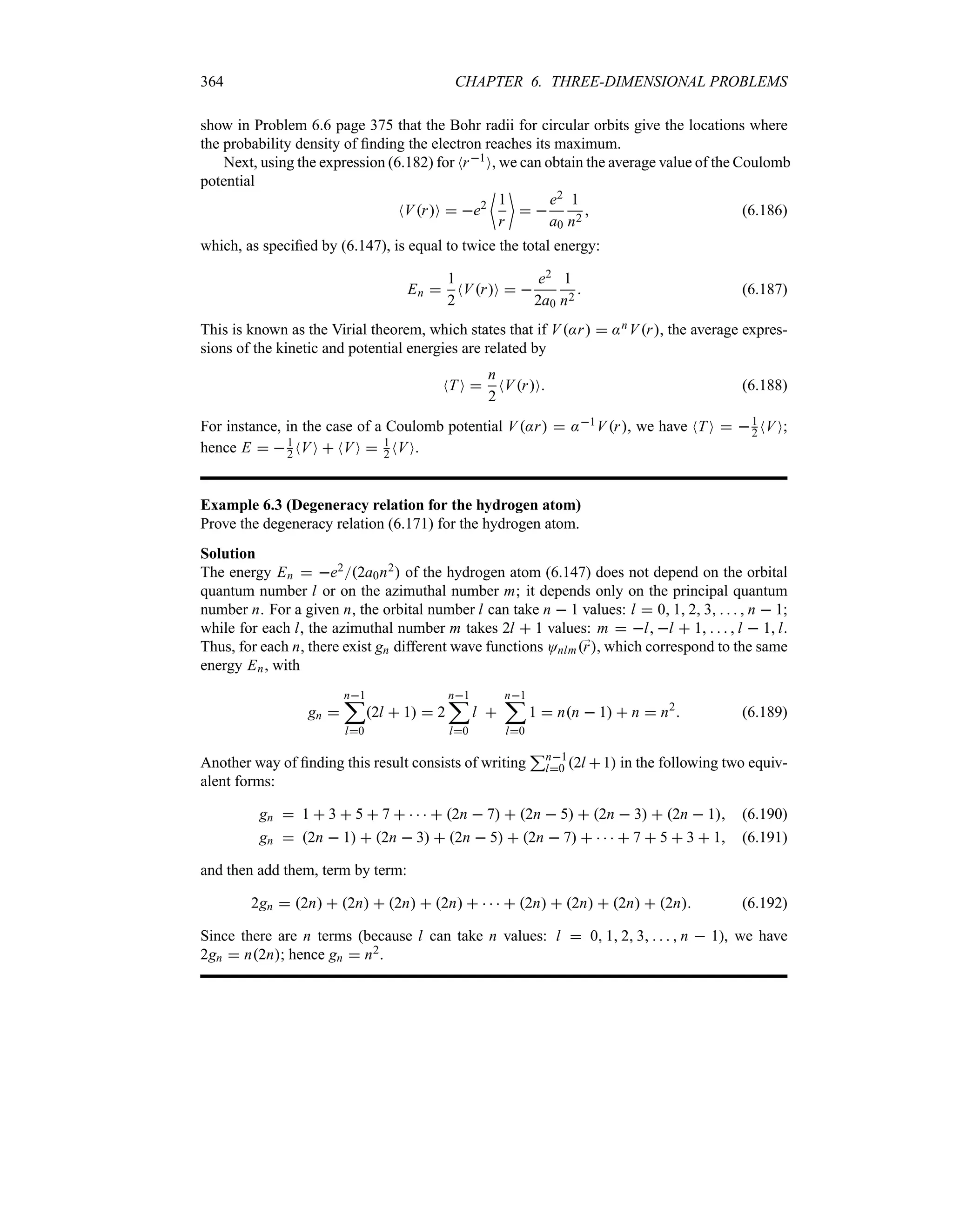 364 CHAPTER 6. THREE-DIMENSIONAL PROBLEMS
show in Problem 6.6 page 375 that the Bohr radii for circular orbits give the locations where
the probability density of finding the electron reaches its maximum.
Next, using the expression (6.182) for Nr1O, we can obtain the average value of the Coulomb
potential
NVrO  e2
~
1
r

 
e2
a0
1
n2
 (6.186)
which, as specified by (6.147), is equal to twice the total energy:
En 
1
2
NVrO  
e2
2a0
1
n2
 (6.187)
This is known as the Virial theorem, which states that if V:r  :nVr, the average expres-
sions of the kinetic and potential energies are related by
NT O 
n
2
NVrO (6.188)
For instance, in the case of a Coulomb potential V:r  :1Vr, we have NTO  1
2 NVO;
hence E  1
2 NVO  NVO  1
2 NVO.
Example 6.3 (Degeneracy relation for the hydrogen atom)
Prove the degeneracy relation (6.171) for the hydrogen atom.
Solution
The energy En  e22a0n2 of the hydrogen atom (6.147) does not depend on the orbital
quantum number l or on the azimuthal number m; it depends only on the principal quantum
number n. For a given n, the orbital number l can take n  1 values: l  0 1 2 3     n  1;
while for each l, the azimuthal number m takes 2l  1 values: m  l l  1     l  1l.
Thus, for each n, there exist gn different wave functions Onlm;
r, which correspond to the same
energy En, with
gn 
n1
;
l0
2l  1  2
n1
;
l0
l 
n1
;
l0
1  nn  1  n  n2
 (6.189)
Another way of finding this result consists of writing
3n1
l0 2l 1 in the following two equiv-
alent forms:
gn  1  3  5  7      2n  7  2n  5  2n  3  2n  1 (6.190)
gn  2n  1  2n  3  2n  5  2n  7      7  5  3  1 (6.191)
and then add them, term by term:
2gn  2n  2n  2n  2n      2n  2n  2n  2n (6.192)
Since there are n terms (because l can take n values: l  0 1 2 3     n  1), we have
2gn  n2n; hence gn  n2.
 