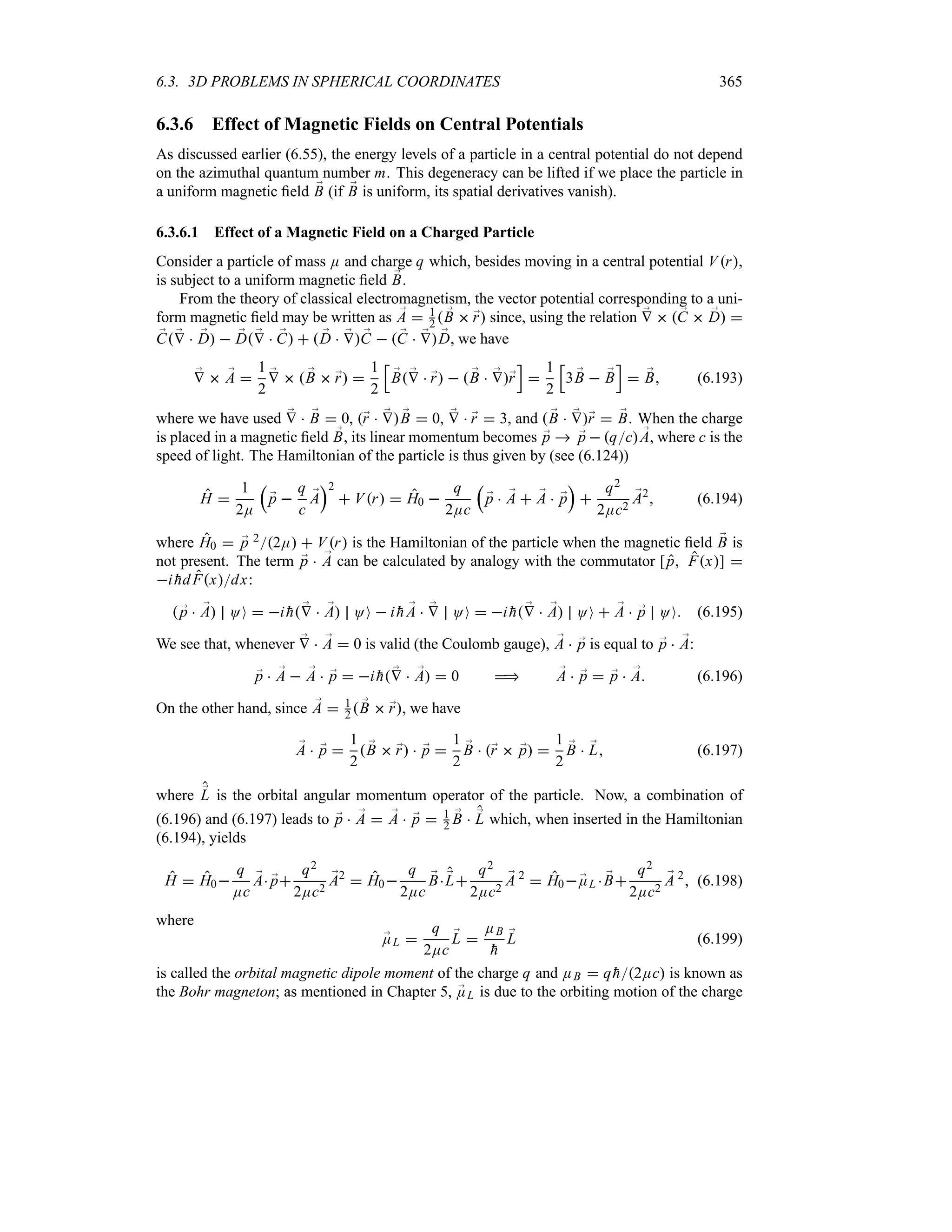 6.3. 3D PROBLEMS IN SPHERICAL COORDINATES 365
6.3.6 Effect of Magnetic Fields on Central Potentials
As discussed earlier (6.55), the energy levels of a particle in a central potential do not depend
on the azimuthal quantum number m. This degeneracy can be lifted if we place the particle in
a uniform magnetic field ;
B (if ;
B is uniform, its spatial derivatives vanish).
6.3.6.1 Effect of a Magnetic Field on a Charged Particle
Consider a particle of mass E and charge q which, besides moving in a central potential Vr,
is subject to a uniform magnetic field ;
B.
From the theory of classical electromagnetism, the vector potential corresponding to a uni-
form magnetic field may be written as ;
A  1
2  ;
B  ;
r since, using the relation ;
V   ;
C  ;
D 
;
C ;
V  ;
D  ;
D ;
V  ;
C   ;
D  ;
V ;
C   ;
C  ;
V ;
D, we have
;
V  ;
A 
1
2
;
V   ;
B  ;
r 
1
2
K
;
B ;
V  ;
r   ;
B  ;
V;
r
L

1
2
K
3 ;
B  ;
B
L
 ;
B (6.193)
where we have used ;
V  ;
B  0, ;
r  ;
V ;
B  0, ;
V  ;
r  3, and  ;
B  ;
V;
r  ;
B. When the charge
is placed in a magnetic field ;
B, its linear momentum becomes ;
p  ;
p  qc ;
A, where c is the
speed of light. The Hamiltonian of the particle is thus given by (see (6.124))
H 
1
2E
r
;
p 
q
c
;
A
s2
 Vr  H0 
q
2Ec
r
;
p  ;
A  ;
A  ;
p
s

q2
2Ec2
;
A2
 (6.194)
where H0  ;
p 22E  Vr is the Hamiltonian of the particle when the magnetic field ;
B is
not present. The term ;
p  ;
A can be calculated by analogy with the commutator [p Fx] 
i 
hdFxdx:
 ;
p  ;
A OO  i 
h ;
V  ;
A OO  i 
h ;
A  ;
V OO  i 
h ;
V  ;
A OO  ;
A  ;
p OO (6.195)
We see that, whenever ;
V  ;
A  0 is valid (the Coulomb gauge), ;
A  ;
p is equal to ;
p  ;
A:
;
p  ;
A  ;
A  ;
p  i 
h ;
V  ;
A  0  ;
A  ;
p  ;
p  ;
A (6.196)
On the other hand, since ;
A  1
2  ;
B  ;
r, we have
;
A  ;
p 
1
2
 ;
B  ;
r  ;
p 
1
2
;
B  ;
r  ;
p 
1
2
;
B  ;
L (6.197)
where ;
L is the orbital angular momentum operator of the particle. Now, a combination of
(6.196) and (6.197) leads to ;
p  ;
A  ;
A  ;
p  1
2
;
B  ;
L which, when inserted in the Hamiltonian
(6.194), yields
H  H0
q
Ec
;
A ;
p
q2
2Ec2
;
A2
 H0
q
2Ec
;
B ;
L
q2
2Ec2
;
A 2
 H0 ;
EL  ;
B
q2
2Ec2
;
A 2
 (6.198)
where
;
EL 
q
2Ec
;
L 
EB

h
;
L (6.199)
is called the orbital magnetic dipole moment of the charge q and EB  q 
h2Ec is known as
the Bohr magneton; as mentioned in Chapter 5, ;
EL is due to the orbiting motion of the charge
 
