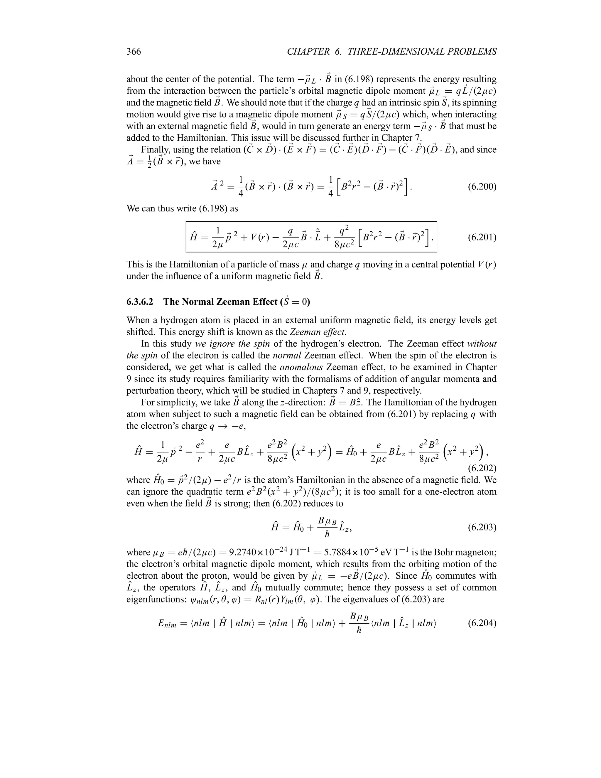 366 CHAPTER 6. THREE-DIMENSIONAL PROBLEMS
about the center of the potential. The term ;
EL  ;
B in (6.198) represents the energy resulting
from the interaction between the particle’s orbital magnetic dipole moment ;
EL  q ;
L2Ec
and the magnetic field ;
B. We should note that if the charge q had an intrinsic spin ;
S, its spinning
motion would give rise to a magnetic dipole moment ;
ES  q ;
S2Ec which, when interacting
with an external magnetic field ;
B, would in turn generate an energy term ;
ES  ;
B that must be
added to the Hamiltonian. This issue will be discussed further in Chapter 7.
Finally, using the relation  ;
C  ;
D   ;
E  ;
F   ;
C  ;
E ;
D  ;
F   ;
C  ;
F ;
D  ;
E, and since
;
A  1
2  ;
B  ;
r, we have
;
A 2

1
4
 ;
B  ;
r   ;
B  ;
r 
1
4
K
B2
r2
  ;
B  ;
r2
L
 (6.200)
We can thus write (6.198) as
H 
1
2E
;
p 2
 Vr 
q
2Ec
;
B  ;
L 
q2
8Ec2
K
B2
r2
  ;
B  ;
r2
L
 (6.201)
This is the Hamiltonian of a particle of mass E and charge q moving in a central potential Vr
under the influence of a uniform magnetic field ;
B.
6.3.6.2 The Normal Zeeman Effect (;
S  0)
When a hydrogen atom is placed in an external uniform magnetic field, its energy levels get
shifted. This energy shift is known as the Zeeman effect.
In this study we ignore the spin of the hydrogen’s electron. The Zeeman effect without
the spin of the electron is called the normal Zeeman effect. When the spin of the electron is
considered, we get what is called the anomalous Zeeman effect, to be examined in Chapter
9 since its study requires familiarity with the formalisms of addition of angular momenta and
perturbation theory, which will be studied in Chapters 7 and 9, respectively.
For simplicity, we take ;
B along the z-direction: ;
B  Bz. The Hamiltonian of the hydrogen
atom when subject to such a magnetic field can be obtained from (6.201) by replacing q with
the electron’s charge q  e,
H 
1
2E
;
p 2

e2
r

e
2Ec
BLz 
e2 B2
8Ec2
r
x2
 y2
s
 H0 
e
2Ec
BLz 
e2 B2
8Ec2
r
x2
 y2
s

(6.202)
where H0  ;
p22E  e2r is the atom’s Hamiltonian in the absence of a magnetic field. We
can ignore the quadratic term e2 B2x2  y28Ec2; it is too small for a one-electron atom
even when the field ;
B is strong; then (6.202) reduces to
H  H0 
BEB

h
Lz (6.203)
where EB  e
h2Ec  927401024 J T1  57884105 eV T1 is the Bohr magneton;
the electron’s orbital magnetic dipole moment, which results from the orbiting motion of the
electron about the proton, would be given by ;
EL  e ;
B2Ec. Since H0 commutes with
Lz, the operators H, Lz, and H0 mutually commute; hence they possess a set of common
eigenfunctions: Onlmr A   RnlrYlmA . The eigenvalues of (6.203) are
Enlm  Nnlm H nlmO  Nnlm H0 nlmO 
BEB

h
Nnlm Lz nlmO (6.204)
 
