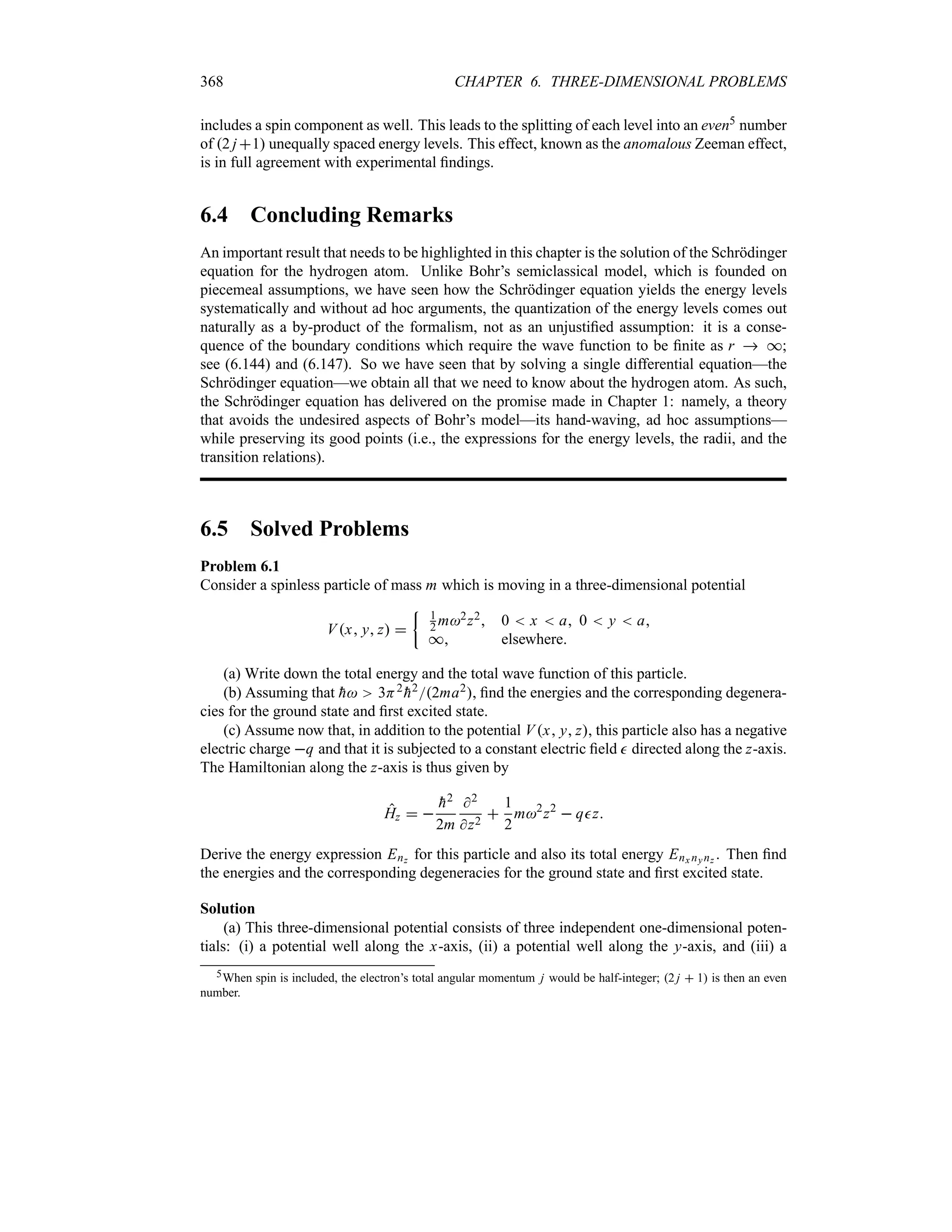 368 CHAPTER 6. THREE-DIMENSIONAL PROBLEMS
includes a spin component as well. This leads to the splitting of each level into an even5 number
of 2 j 1 unequally spaced energy levels. This effect, known as the anomalous Zeeman effect,
is in full agreement with experimental findings.
6.4 Concluding Remarks
An important result that needs to be highlighted in this chapter is the solution of the Schrödinger
equation for the hydrogen atom. Unlike Bohr’s semiclassical model, which is founded on
piecemeal assumptions, we have seen how the Schrödinger equation yields the energy levels
systematically and without ad hoc arguments, the quantization of the energy levels comes out
naturally as a by-product of the formalism, not as an unjustified assumption: it is a conse-
quence of the boundary conditions which require the wave function to be finite as r  *;
see (6.144) and (6.147). So we have seen that by solving a single differential equation—the
Schrödinger equation—we obtain all that we need to know about the hydrogen atom. As such,
the Schrödinger equation has delivered on the promise made in Chapter 1: namely, a theory
that avoids the undesired aspects of Bohr’s model—its hand-waving, ad hoc assumptions—
while preserving its good points (i.e., the expressions for the energy levels, the radii, and the
transition relations).
6.5 Solved Problems
Problem 6.1
Consider a spinless particle of mass m which is moving in a three-dimensional potential
Vx y z 
| 1
2 m2z2 0  x  a 0  y  a
* elsewhere
(a) Write down the total energy and the total wave function of this particle.
(b) Assuming that 
h 3H2

h22ma2, find the energies and the corresponding degenera-
cies for the ground state and first excited state.
(c) Assume now that, in addition to the potential Vx y z, this particle also has a negative
electric charge q and that it is subjected to a constant electric field  directed along the z-axis.
The Hamiltonian along the z-axis is thus given by
Hz  

h2
2m
2
z2

1
2
m2
z2
 qz
Derive the energy expression Enz for this particle and also its total energy Enx nynz . Then find
the energies and the corresponding degeneracies for the ground state and first excited state.
Solution
(a) This three-dimensional potential consists of three independent one-dimensional poten-
tials: (i) a potential well along the x-axis, (ii) a potential well along the y-axis, and (iii) a
5When spin is included, the electron’s total angular momentum j would be half-integer; 2 j  1 is then an even
number.
 