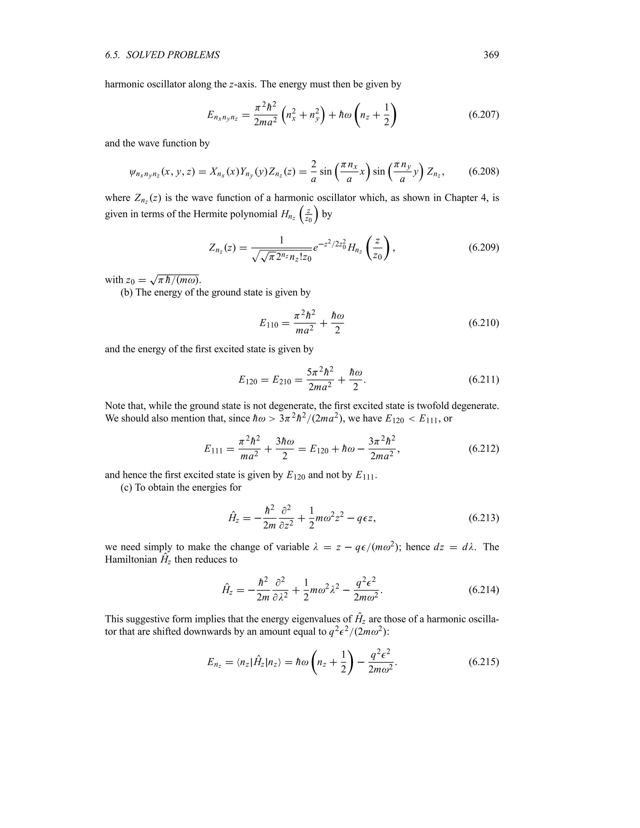 6.5. SOLVED PROBLEMS 369
harmonic oscillator along the z-axis. The energy must then be given by
Enx nynz 
H2

h2
2ma2
r
n2
x  n2
y
s
 
h
t
nz 
1
2
u
(6.207)
and the wave function by
Onx nynz x y z  Xnx xYny yZnz z 
2
a
sin
rHnx
a
x
s
sin
rHny
a
y
s
Znz  (6.208)
where Znz z is the wave function of a harmonic oscillator which, as shown in Chapter 4, is
given in terms of the Hermite polynomial Hnz
r
z
z0
s
by
Znz z 
1
ST
H2nz nz!z0
ez22z2
0 Hnz
t
z
z0
u
 (6.209)
with z0 
T
H 
hm.
(b) The energy of the ground state is given by
E110 
H2

h2
ma2


h
2
(6.210)
and the energy of the first excited state is given by
E120  E210 
5H2

h2
2ma2


h
2
 (6.211)
Note that, while the ground state is not degenerate, the first excited state is twofold degenerate.
We should also mention that, since 
h 3H2

h22ma2, we have E120  E111, or
E111 
H2

h2
ma2

3
h
2
 E120  
h 
3H2

h2
2ma2
 (6.212)
and hence the first excited state is given by E120 and not by E111.
(c) To obtain the energies for
Hz  

h2
2m
2
z2

1
2
m2
z2
 qz (6.213)
we need simply to make the change of variable D  z  qm2; hence dz  dD. The
Hamiltonian Hz then reduces to
Hz  

h2
2m
2
D2

1
2
m2
D2

q22
2m2
 (6.214)
This suggestive form implies that the energy eigenvalues of Hz are those of a harmonic oscilla-
tor that are shifted downwards by an amount equal to q222m2:
Enz  Nnz Hz nzO  
h
t
nz 
1
2
u

q22
2m2
 (6.215)
 