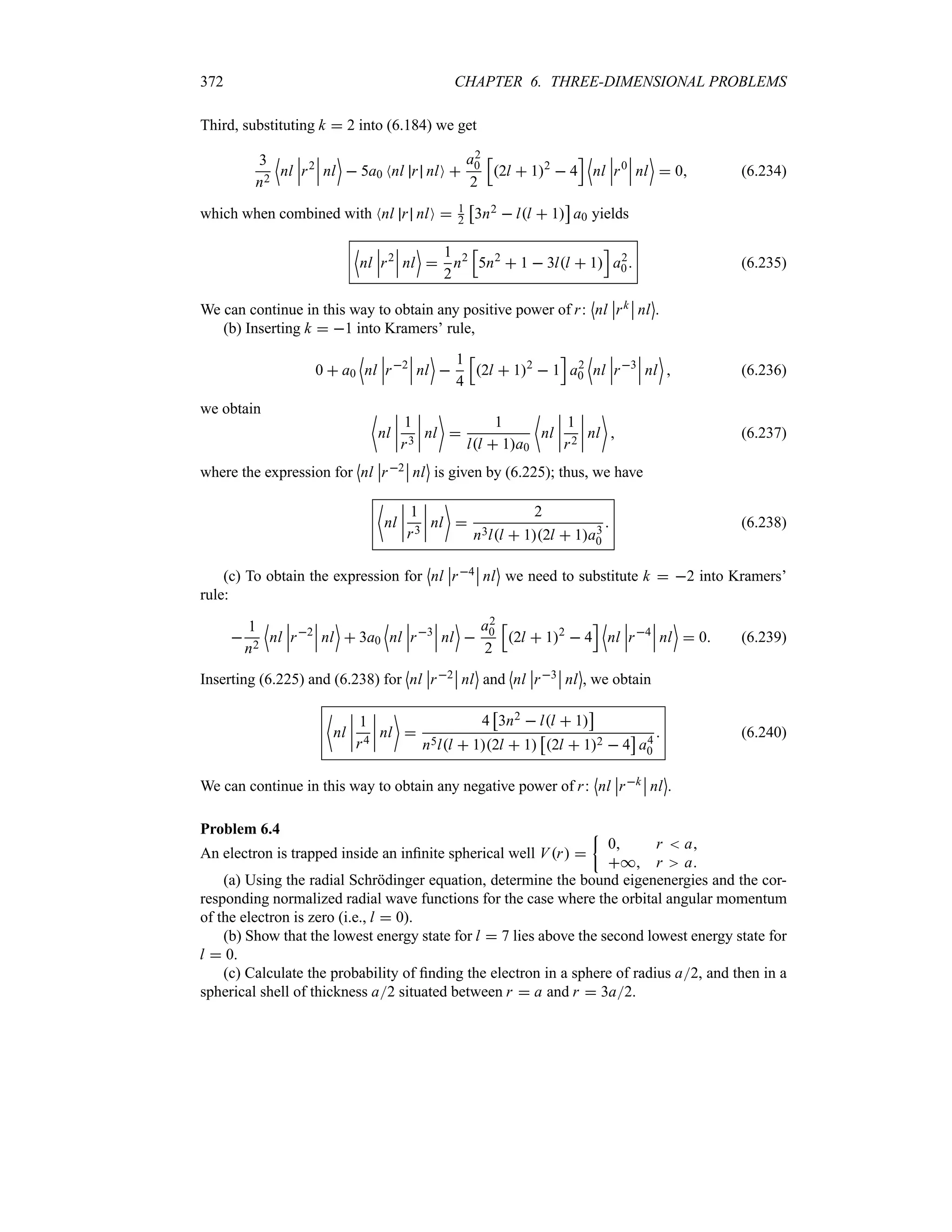 372 CHAPTER 6. THREE-DIMENSIONAL PROBLEMS
Third, substituting k  2 into (6.184) we get
3
n2
'
nl
n
n
nr2
n
n
n nl
(
 5a0 Nnl r nlO 
a2
0
2
K
2l  12
 4
L '
nl
n
n
nr0
n
n
n nl
(
 0 (6.234)
which when combined with Nnl r nlO  1
2
d
3n2  ll  1
e
a0 yields
'
nl
n
n
nr2
n
n
n nl
(

1
2
n2
K
5n2
 1  3ll  1
L
a2
0 (6.235)
We can continue in this way to obtain any positive power of r:
l
nl
n
nrk
n
n nl
m
.
(b) Inserting k  1 into Kramers’ rule,
0  a0
'
nl
n
n
nr2
n
n
n nl
(

1
4
K
2l  12
 1
L
a2
0
'
nl
n
n
nr3
n
n
n nl
(
 (6.236)
we obtain ~
nl
n
n
n
n
1
r3
n
n
n
n nl


1
ll  1a0
~
nl
n
n
n
n
1
r2
n
n
n
n nl

 (6.237)
where the expression for
l
nl
n
nr2
n
n nl
m
is given by (6.225); thus, we have
~
nl
n
n
n
n
1
r3
n
n
n
n nl


2
n3ll  12l  1a3
0
 (6.238)
(c) To obtain the expression for
l
nl
n
nr4
n
n nl
m
we need to substitute k  2 into Kramers’
rule:

1
n2
'
nl
n
n
nr2
n
n
n nl
(
 3a0
'
nl
n
n
nr3
n
n
n nl
(

a2
0
2
K
2l  12
 4
L '
nl
n
n
nr4
n
n
n nl
(
 0 (6.239)
Inserting (6.225) and (6.238) for
l
nl
n
nr2
n
n nl
m
and
l
nl
n
nr3
n
n nl
m
, we obtain
~
nl
n
n
n
n
1
r4
n
n
n
n nl


4
d
3n2  ll  1
e
n5ll  12l  1
d
2l  12  4
e
a4
0
 (6.240)
We can continue in this way to obtain any negative power of r:
l
nl
n
nrk
n
n nl
m
.
Problem 6.4
An electron is trapped inside an infinite spherical well Vr 
|
0 r  a
* r a
(a) Using the radial Schrödinger equation, determine the bound eigenenergies and the cor-
responding normalized radial wave functions for the case where the orbital angular momentum
of the electron is zero (i.e., l  0).
(b) Show that the lowest energy state for l  7 lies above the second lowest energy state for
l  0.
(c) Calculate the probability of finding the electron in a sphere of radius a2, and then in a
spherical shell of thickness a2 situated between r  a and r  3a2.
 