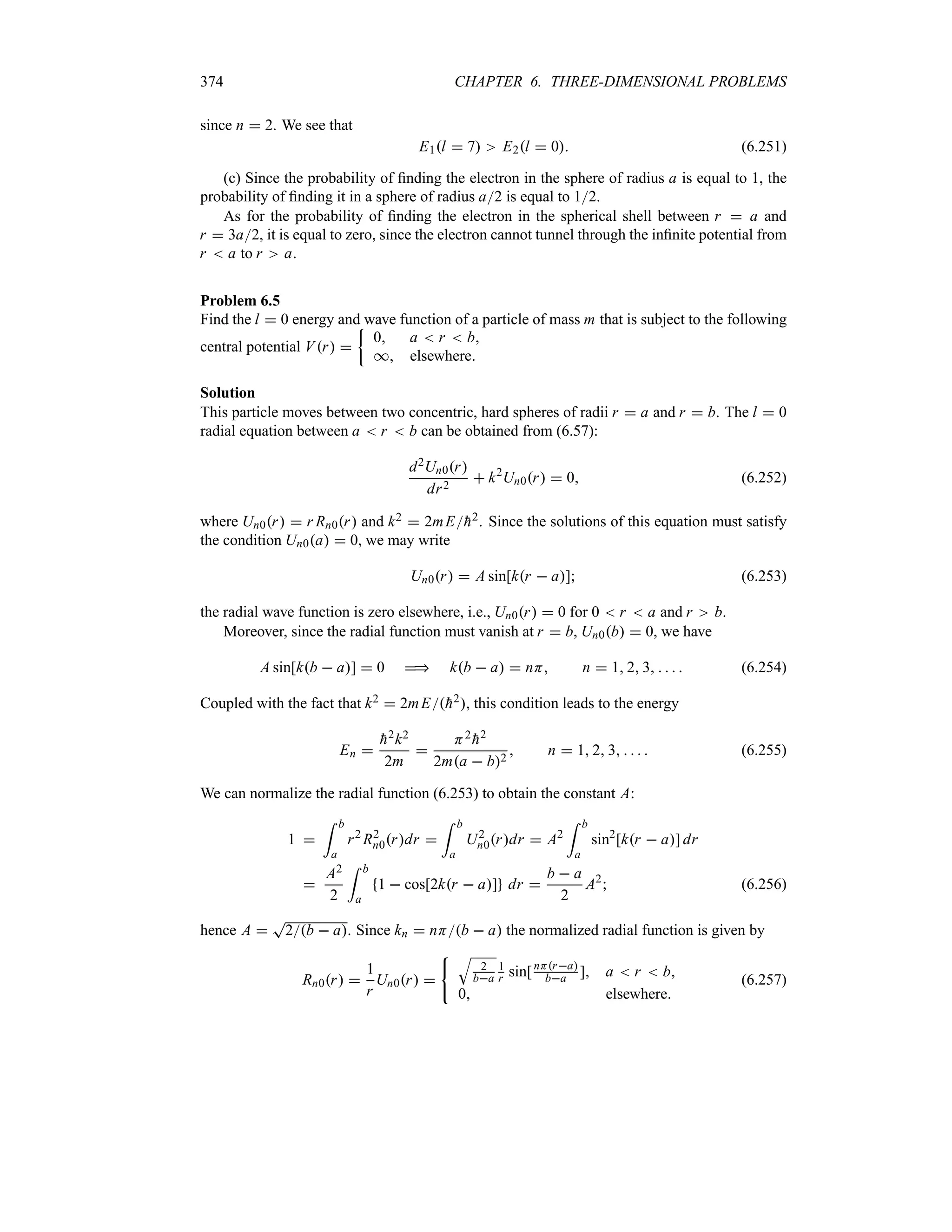 374 CHAPTER 6. THREE-DIMENSIONAL PROBLEMS
since n  2. We see that
E1l  7 E2l  0 (6.251)
(c) Since the probability of finding the electron in the sphere of radius a is equal to 1, the
probability of finding it in a sphere of radius a2 is equal to 12.
As for the probability of finding the electron in the spherical shell between r  a and
r  3a2, it is equal to zero, since the electron cannot tunnel through the infinite potential from
r  a to r a.
Problem 6.5
Find the l  0 energy and wave function of a particle of mass m that is subject to the following
central potential Vr 
|
0 a  r  b
* elsewhere
Solution
This particle moves between two concentric, hard spheres of radii r  a and r  b. The l  0
radial equation between a  r  b can be obtained from (6.57):
d2Un0r
dr2
 k2
Un0r  0 (6.252)
where Un0r  r Rn0r and k2  2mE
h2. Since the solutions of this equation must satisfy
the condition Un0a  0, we may write
Un0r  A sin[kr  a] (6.253)
the radial wave function is zero elsewhere, i.e., Un0r  0 for 0  r  a and r b.
Moreover, since the radial function must vanish at r  b, Un0b  0, we have
A sin[kb  a]  0  kb  a  nH n  1 2 3     (6.254)
Coupled with the fact that k2  2mE
h2, this condition leads to the energy
En 

h2k2
2m

H2

h2
2ma  b2
 n  1 2 3     (6.255)
We can normalize the radial function (6.253) to obtain the constant A:
1 
= b
a
r2
R2
n0rdr 
= b
a
U2
n0rdr  A2
= b
a
sin2
[kr  a] dr

A2
2
= b
a
1  cos[2kr  a] dr 
b  a
2
A2
 (6.256)
hence A 
T
2b  a. Since kn  nHb  a the normalized radial function is given by
Rn0r 
1
r
Un0r 
T
2
ba
1
r sin[nHra
ba ] a  r  b
0 elsewhere
(6.257)
 