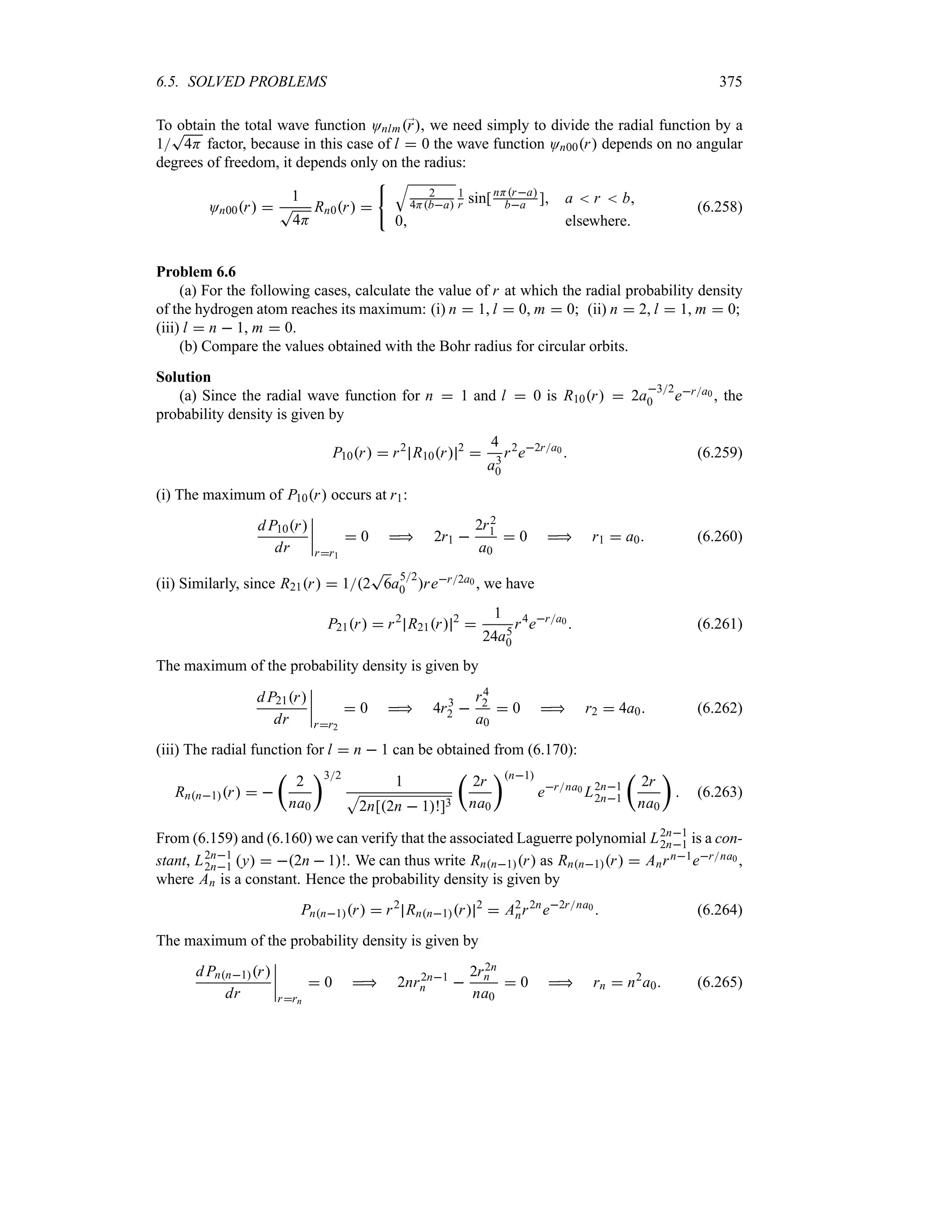 6.5. SOLVED PROBLEMS 375
To obtain the total wave function Onlm;
r, we need simply to divide the radial function by a
1
T
4H factor, because in this case of l  0 the wave function On00r depends on no angular
degrees of freedom, it depends only on the radius:
On00r 
1
T
4H
Rn0r 
T
2
4Hba
1
r sin[nHra
ba ] a  r  b
0 elsewhere
(6.258)
Problem 6.6
(a) For the following cases, calculate the value of r at which the radial probability density
of the hydrogen atom reaches its maximum: (i) n  1, l  0, m  0; (ii) n  2, l  1, m  0;
(iii) l  n  1, m  0.
(b) Compare the values obtained with the Bohr radius for circular orbits.
Solution
(a) Since the radial wave function for n  1 and l  0 is R10r  2a
32
0 era0 , the
probability density is given by
P10r  r2
R10r 2

4
a3
0
r2
e2ra0  (6.259)
(i) The maximum of P10r occurs at r1:
d P10r
dr
n
n
n
n
rr1
 0  2r1 
2r2
1
a0
 0  r1  a0 (6.260)
(ii) Similarly, since R21r  12
T
6a
52
0 rer2a0 , we have
P21r  r2
R21r 2

1
24a5
0
r4
era0  (6.261)
The maximum of the probability density is given by
d P21r
dr
n
n
n
n
rr2
 0  4r3
2 
r4
2
a0
 0  r2  4a0 (6.262)
(iii) The radial function for l  n  1 can be obtained from (6.170):
Rnn1r  
t
2
na0
u32
1
S
2n[2n  1!]3
t
2r
na0
un1
erna0 L2n1
2n1
t
2r
na0
u
 (6.263)
From (6.159) and (6.160) we can verify that the associated Laguerre polynomial L2n1
2n1 is a con-
stant, L2n1
2n1 y  2n  1!. We can thus write Rnn1r as Rnn1r  Anrn1erna0 ,
where An is a constant. Hence the probability density is given by
Pnn1r  r2
Rnn1r 2
 A2
nr2n
e2rna0  (6.264)
The maximum of the probability density is given by
d Pnn1r
dr
n
n
n
n
rrn
 0  2nr2n1
n 
2r2n
n
na0
 0  rn  n2
a0 (6.265)
 