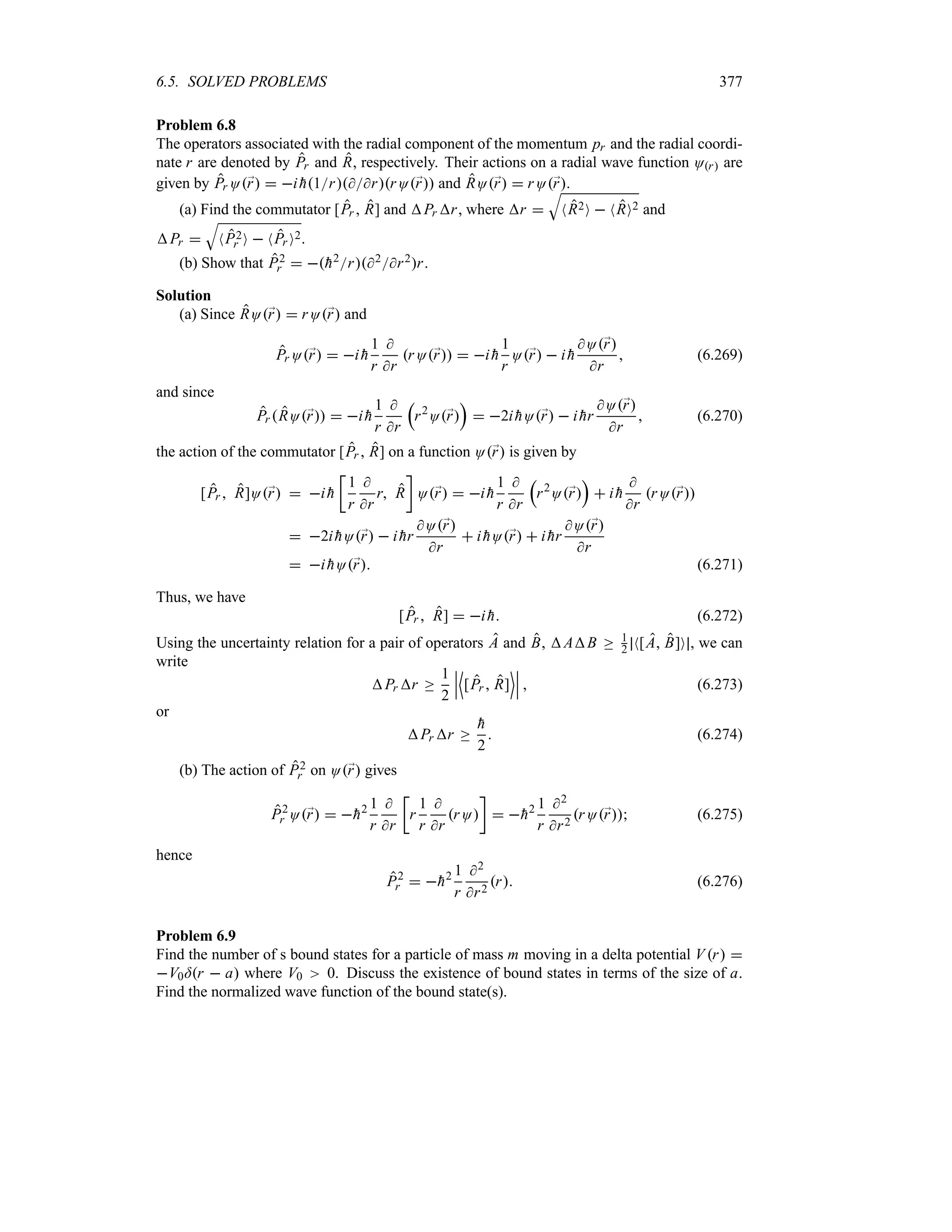 6.5. SOLVED PROBLEMS 377
Problem 6.8
The operators associated with the radial component of the momentum pr and the radial coordi-
nate r are denoted by Pr and R, respectively. Their actions on a radial wave function Or are
given by Pr O;
r  i 
h1rrrO;
r and RO;
r  rO;
r.
(a) Find the commutator [Pr  R] and Pr r, where r 
T
NR2O  NRO2 and
Pr 
T
NP2
r O  NPr O2.
(b) Show that P2
r  
h2r2r2r.
Solution
(a) Since RO;
r  rO;
r and
Pr O;
r  i 
h
1
r

r
rO;
r  i 
h
1
r
O;
r  i 
h
O;
r
r
 (6.269)
and since
Pr RO;
r  i 
h
1
r

r
r
r2
O;
r
s
 2i 
hO;
r  i 
hr
O;
r
r
 (6.270)
the action of the commutator [Pr  R] on a function O;
r is given by
[Pr  R]O;
r  i 
h
v
1
r

r
r R
w
O;
r  i 
h
1
r

r
r
r2
O;
r
s
 i 
h

r
rO;
r
 2i 
hO;
r  i 
hr
O;
r
r
 i 
hO;
r  i 
hr
O;
r
r
 i 
hO;
r (6.271)
Thus, we have
[Pr  R]  i 
h (6.272)
Using the uncertainty relation for a pair of operators A and B, AB o 1
2 N[A B]O , we can
write
Pr r o
1
2
n
n
n
'
[Pr  R]
(n
n
n  (6.273)
or
Pr r o

h
2
 (6.274)
(b) The action of P2
r on O;
r gives
P2
r O;
r  
h2 1
r

r
v
r
1
r

r
rO
w
 
h2 1
r
2
r2
rO;
r (6.275)
hence
P2
r  
h2 1
r
2
r2
r (6.276)
Problem 6.9
Find the number of s bound states for a particle of mass m moving in a delta potential Vr 
V0=r  a where V0 0. Discuss the existence of bound states in terms of the size of a.
Find the normalized wave function of the bound state(s).
 