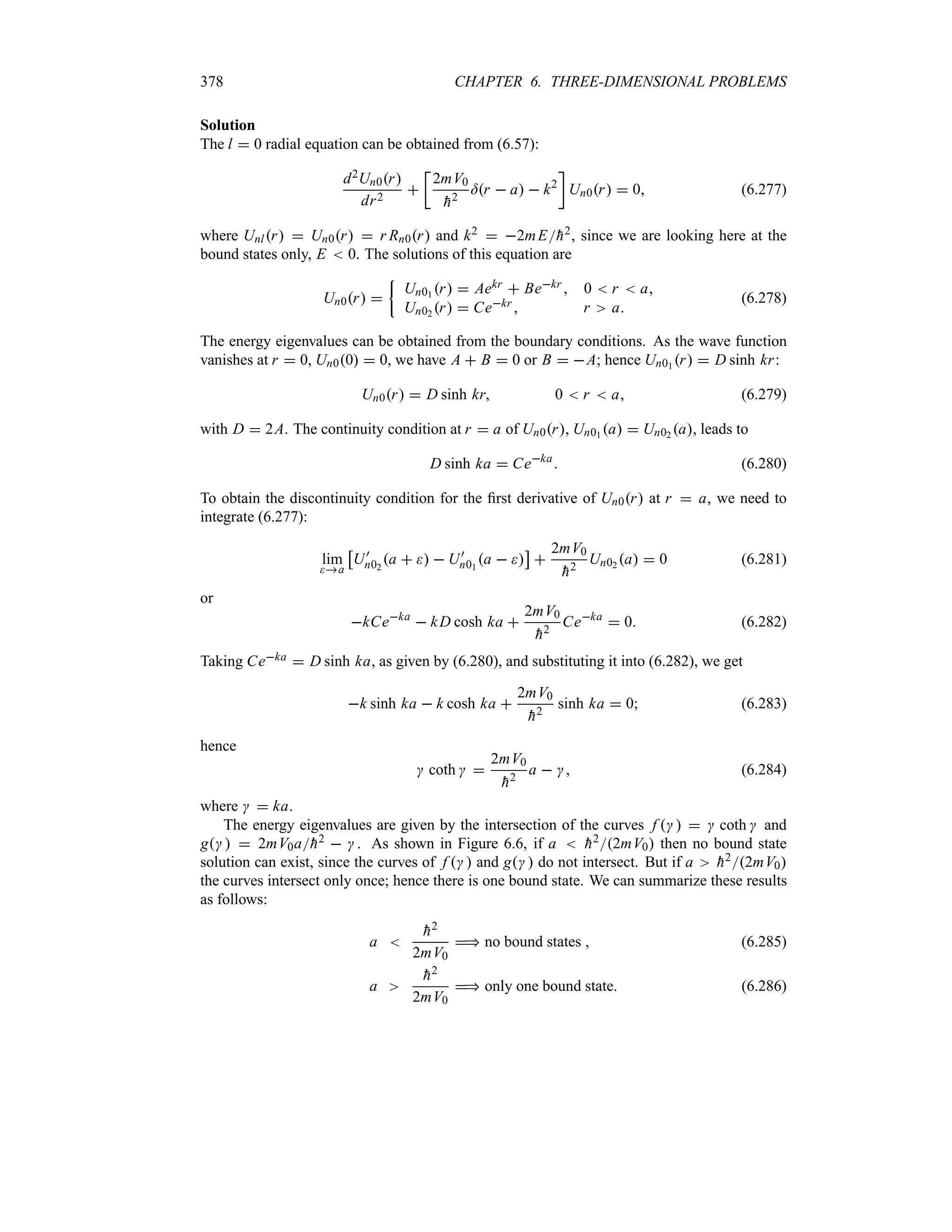 378 CHAPTER 6. THREE-DIMENSIONAL PROBLEMS
Solution
The l  0 radial equation can be obtained from (6.57):
d2Un0r
dr2

v
2mV0

h2
=r  a  k2
w
Un0r  0 (6.277)
where Unlr  Un0r  r Rn0r and k2  2mE
h2, since we are looking here at the
bound states only, E  0. The solutions of this equation are
Un0r 
|
Un01 r  Aekr  Bekr  0  r  a
Un02 r  Cekr  r a
(6.278)
The energy eigenvalues can be obtained from the boundary conditions. As the wave function
vanishes at r  0, Un00  0, we have A  B  0 or B  A; hence Un01 r  D sinh kr:
Un0r  D sinh kr 0  r  a (6.279)
with D  2A. The continuity condition at r  a of Un0r, Un01 a  Un02 a, leads to
D sinh ka  Ceka
 (6.280)
To obtain the discontinuity condition for the first derivative of Un0r at r  a, we need to
integrate (6.277):
lim
a
d
U)
n02
a    U)
n01
a  
e

2mV0

h2
Un02 a  0 (6.281)
or
kCeka
 kD cosh ka 
2mV0

h2
Ceka
 0 (6.282)
Taking Ceka  D sinh ka, as given by (6.280), and substituting it into (6.282), we get
k sinh ka  k cosh ka 
2mV0

h2
sinh ka  0 (6.283)
hence
 coth  
2mV0

h2
a   (6.284)
where   ka.
The energy eigenvalues are given by the intersection of the curves f     coth  and
g   2mV0a
h2   . As shown in Figure 6.6, if a  
h22mV0 then no bound state
solution can exist, since the curves of f   and g  do not intersect. But if a 
h22mV0
the curves intersect only once; hence there is one bound state. We can summarize these results
as follows:
a 

h2
2mV0
 no bound states  (6.285)
a

h2
2mV0
 only one bound state. (6.286)
 