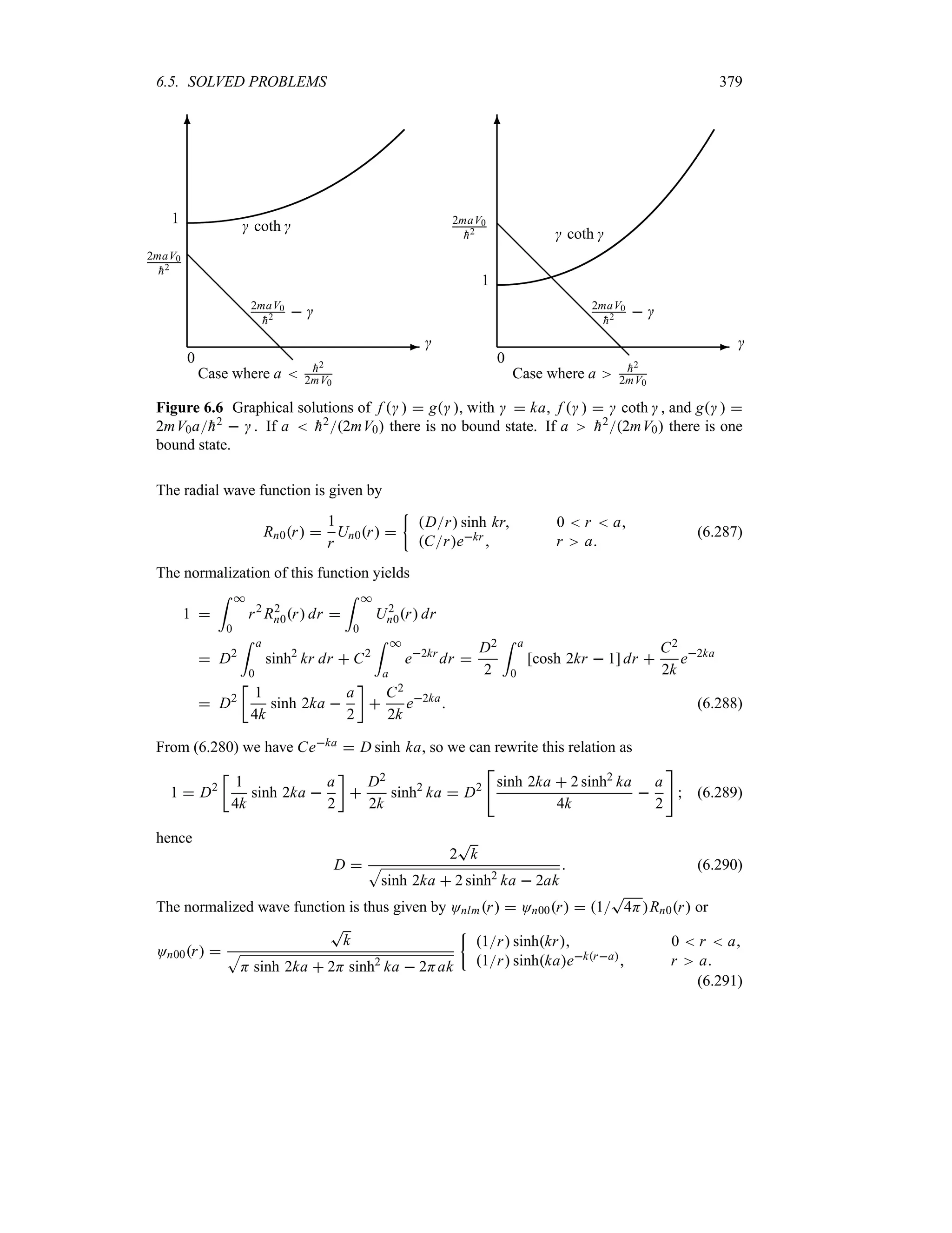 6.5. SOLVED PROBLEMS 379
-
6
0

1
2maV0

h2 @
@
@
@
@
@
@
 coth 
2maV0

h2  
Case where a  
h2
2mV0
-
6
0

1
2maV0

h2 @
@
@
@
@
@
@
@
@
 coth 
2maV0

h2  
Case where a 
h2
2mV0
Figure 6.6 Graphical solutions of f   g , with   ka, f     coth  , and g  
2mV0a
h2   . If a  
h22mV0 there is no bound state. If a 
h22mV0 there is one
bound state.
The radial wave function is given by
Rn0r 
1
r
Un0r 
|
Dr sinh kr 0  r  a
Crekr  r a
(6.287)
The normalization of this function yields
1 
= *
0
r2
R2
n0r dr 
= *
0
U2
n0r dr
 D2
= a
0
sinh2
kr dr  C2
= *
a
e2kr
dr 
D2
2
= a
0
[cosh 2kr  1] dr 
C2
2k
e2ka
 D2
v
1
4k
sinh 2ka 
a
2
w

C2
2k
e2ka
 (6.288)
From (6.280) we have Ceka  D sinh ka, so we can rewrite this relation as
1  D2
v
1
4k
sinh 2ka 
a
2
w

D2
2k
sinh2
ka  D2

sinh 2ka  2 sinh2
ka
4k

a
2

 (6.289)
hence
D 
2
T
k
S
sinh 2ka  2 sinh2
ka  2ak
 (6.290)
The normalized wave function is thus given by Onlmr  On00r  1
T
4HRn0r or
On00r 
T
k
S
H sinh 2ka  2H sinh2
ka  2Hak
|
1r sinhkr 0  r  a
1r sinhkaekra r a
(6.291)
 
