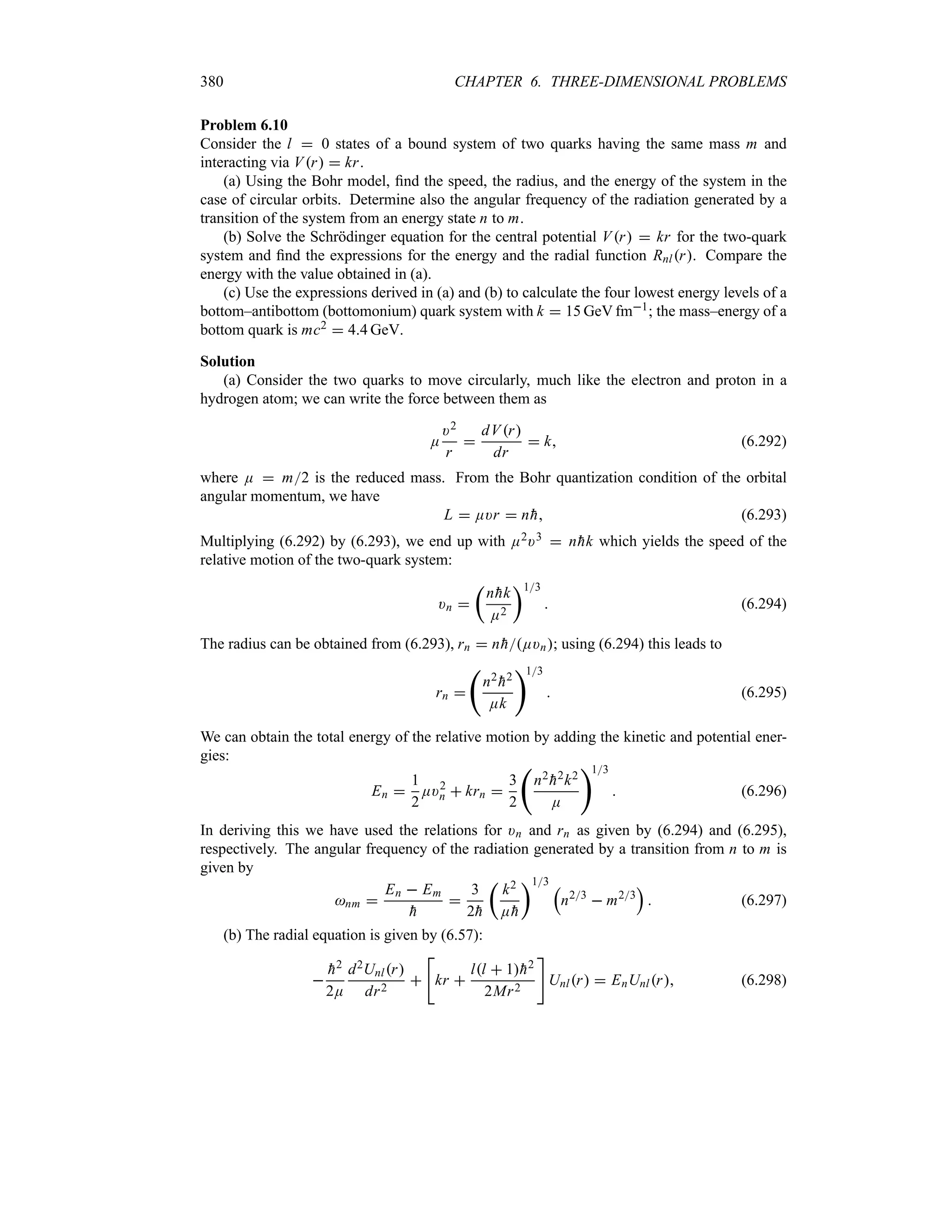 380 CHAPTER 6. THREE-DIMENSIONAL PROBLEMS
Problem 6.10
Consider the l  0 states of a bound system of two quarks having the same mass m and
interacting via Vr  kr.
(a) Using the Bohr model, find the speed, the radius, and the energy of the system in the
case of circular orbits. Determine also the angular frequency of the radiation generated by a
transition of the system from an energy state n to m.
(b) Solve the Schrödinger equation for the central potential Vr  kr for the two-quark
system and find the expressions for the energy and the radial function Rnlr. Compare the
energy with the value obtained in (a).
(c) Use the expressions derived in (a) and (b) to calculate the four lowest energy levels of a
bottom–antibottom (bottomonium) quark system with k  15 GeV fm1; the mass–energy of a
bottom quark is mc2  44 GeV.
Solution
(a) Consider the two quarks to move circularly, much like the electron and proton in a
hydrogen atom; we can write the force between them as
E
)2
r

dVr
dr
 k (6.292)
where E  m2 is the reduced mass. From the Bohr quantization condition of the orbital
angular momentum, we have
L  E)r  n
h (6.293)
Multiplying (6.292) by (6.293), we end up with E2)3  n
hk which yields the speed of the
relative motion of the two-quark system:
)n 
t
n
hk
E2
u13
 (6.294)
The radius can be obtained from (6.293), rn  n
hE)n; using (6.294) this leads to
rn 
‚
n2

h2
Ek
13
 (6.295)
We can obtain the total energy of the relative motion by adding the kinetic and potential ener-
gies:
En 
1
2
E)2
n  krn 
3
2
‚
n2

h2k2
E
13
 (6.296)
In deriving this we have used the relations for )n and rn as given by (6.294) and (6.295),
respectively. The angular frequency of the radiation generated by a transition from n to m is
given by
nm 
En  Em

h

3
2
h
t
k2
E
h
u13 r
n23
 m23
s
 (6.297)
(b) The radial equation is given by (6.57):


h2
2E
d2Unlr
dr2


kr 
ll  1
h2
2Mr2

Unlr  EnUnlr (6.298)
 