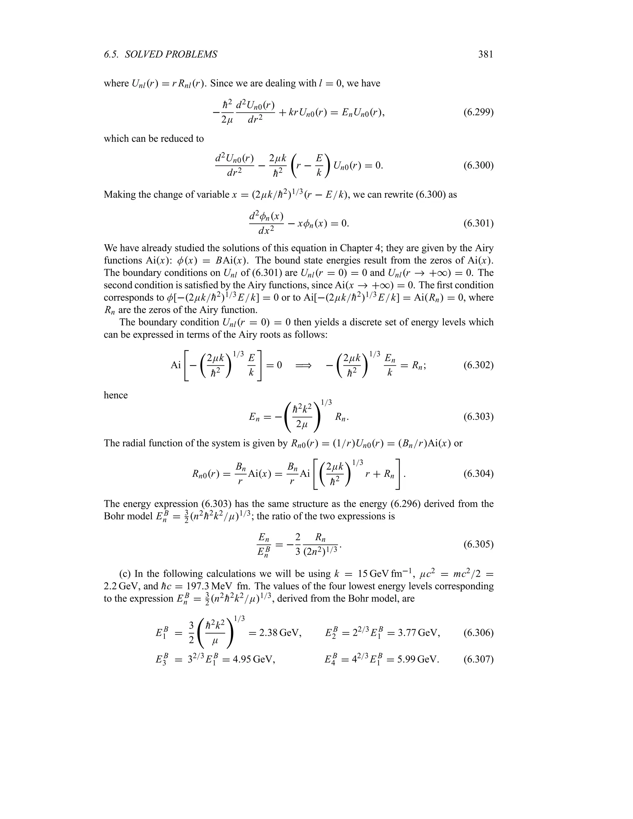 6.5. SOLVED PROBLEMS 381
where Unlr  r Rnlr. Since we are dealing with l  0, we have


h2
2E
d2Un0r
dr2
 krUn0r  EnUn0r (6.299)
which can be reduced to
d2Un0r
dr2

2Ek

h2
t
r 
E
k
u
Un0r  0 (6.300)
Making the change of variable x  2Ek
h213r  Ek, we can rewrite (6.300) as
d2Mnx
dx2
 xMnx  0 (6.301)
We have already studied the solutions of this equation in Chapter 4; they are given by the Airy
functions Aix: Mx  BAix. The bound state energies result from the zeros of Aix.
The boundary conditions on Unl of (6.301) are Unlr  0  0 and Unlr  *  0. The
second condition is satisfied by the Airy functions, since Aix  *  0. The first condition
corresponds to M[2Ek
h213Ek]  0 or to Ai[2Ek
h213 Ek]  AiRn  0, where
Rn are the zeros of the Airy function.
The boundary condition Unlr  0  0 then yields a discrete set of energy levels which
can be expressed in terms of the Airy roots as follows:
Ai


t
2Ek

h2
u13
E
k

 0  
t
2Ek

h2
u13
En
k
 Rn (6.302)
hence
En  
‚

h2k2
2E
13
Rn (6.303)
The radial function of the system is given by Rn0r  1rUn0r  BnrAix or
Rn0r 
Bn
r
Aix 
Bn
r
Ai
t
2Ek

h2
u13
r  Rn

 (6.304)
The energy expression (6.303) has the same structure as the energy (6.296) derived from the
Bohr model EB
n  3
2 n2

h2k2E13; the ratio of the two expressions is
En
EB
n
 
2
3
Rn
2n213
 (6.305)
(c) In the following calculations we will be using k  15 GeV fm1, Ec2  mc22 
22 GeV, and 
hc  1973 MeV fm. The values of the four lowest energy levels corresponding
to the expression EB
n  3
2 n2

h2k2E13, derived from the Bohr model, are
EB
1 
3
2
‚

h2k2
E
13
 238 GeV EB
2  223
EB
1  377 GeV (6.306)
EB
3  323
EB
1  495 GeV EB
4  423
EB
1  599 GeV (6.307)
 