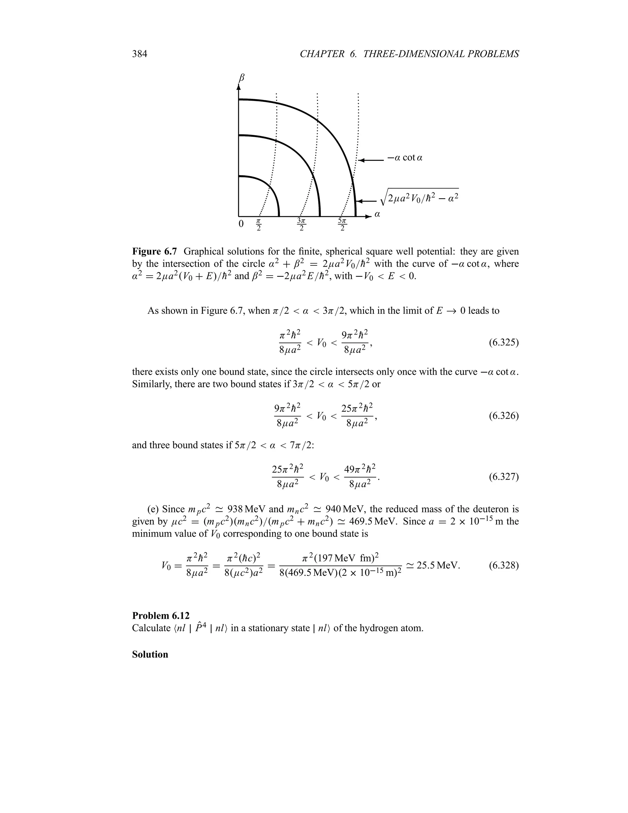 384 CHAPTER 6. THREE-DIMENSIONAL PROBLEMS
-
6
0
:
;
H
2
3H
2
5H
2
¾
T
2Ea2V0
h2  :2
¾ : cot :
Figure 6.7 Graphical solutions for the finite, spherical square well potential: they are given
by the intersection of the circle :2  ;2  2Ea2V0
h2 with the curve of : cot :, where
:2  2Ea2V0  E
h2 and ;2  2Ea2 E
h2, with V0  E  0.
As shown in Figure 6.7, when H2  :  3H2, which in the limit of E  0 leads to
H2

h2
8Ea2
 V0 
9H2

h2
8Ea2
 (6.325)
there exists only one bound state, since the circle intersects only once with the curve : cot :.
Similarly, there are two bound states if 3H2  :  5H2 or
9H2

h2
8Ea2
 V0 
25H2

h2
8Ea2
 (6.326)
and three bound states if 5H2  :  7H2:
25H2

h2
8Ea2
 V0 
49H2

h2
8Ea2
 (6.327)
(e) Since mpc2 938 MeV and mnc2 940 MeV, the reduced mass of the deuteron is
given by Ec2  mpc2mnc2mpc2  mnc2 4695 MeV. Since a  2  1015 m the
minimum value of V0 corresponding to one bound state is
V0 
H2

h2
8Ea2

H2
hc2
8Ec2a2

H2197 MeV fm2
84695 MeV2  1015 m2
255 MeV (6.328)
Problem 6.12
Calculate Nnl P4 nlO in a stationary state nlO of the hydrogen atom.
Solution
 