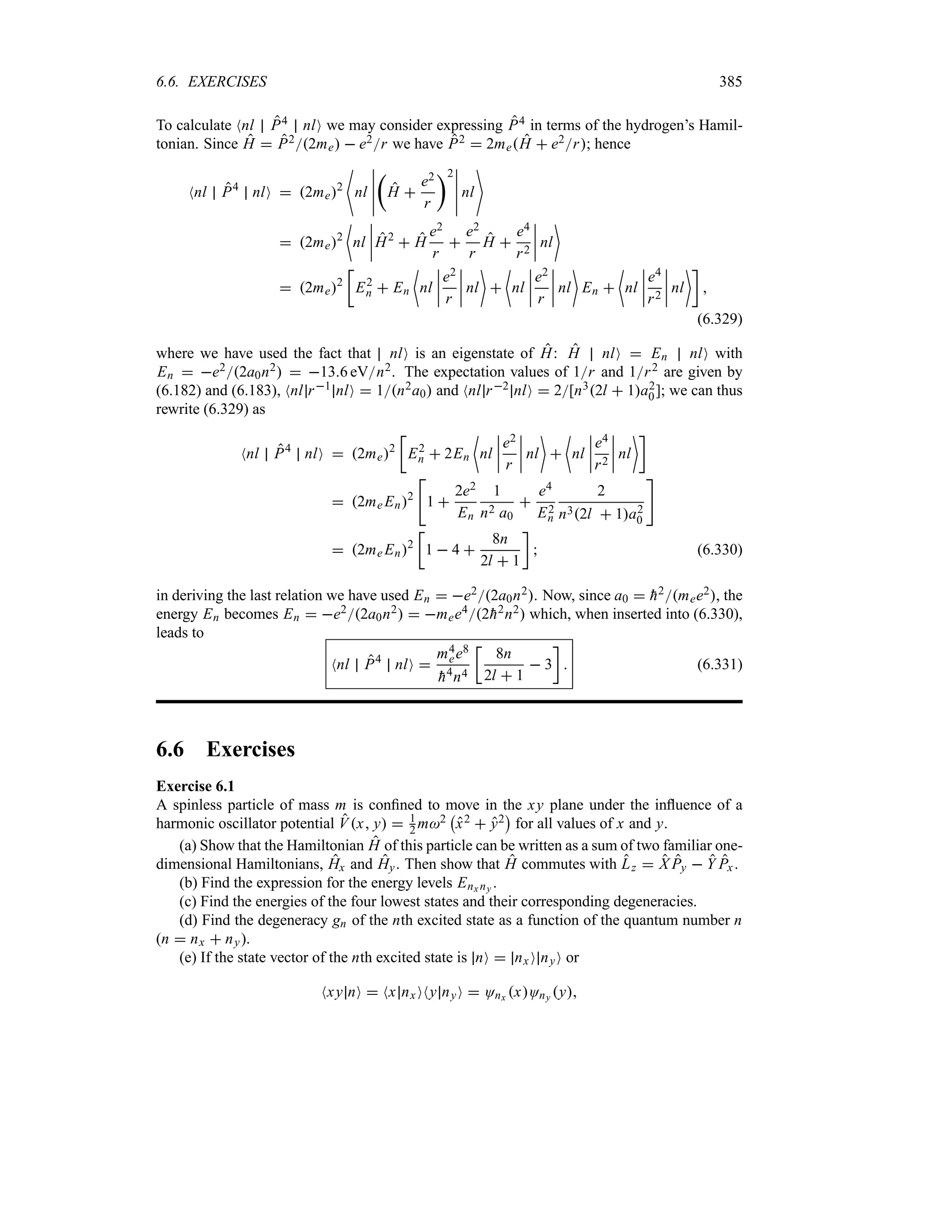 6.6. EXERCISES 385
To calculate Nnl P4 nlO we may consider expressing P4 in terms of the hydrogen’s Hamil-
tonian. Since H  P22me  e2r we have P2  2meH  e2r; hence
Nnl P4
nlO  2me2
nl
n
n
n
n
n
t
H 
e2
r
u2
n
n
n
n
n
nl

 2me2
~
nl
n
n
n
nH2
 H
e2
r

e2
r
H 
e4
r2
n
n
n
n nl

 2me2
v
E2
n  En
~
nl
n
n
n
n
e2
r
n
n
n
n nl


~
nl
n
n
n
n
e2
r
n
n
n
n nl

En 
~
nl
n
n
n
n
e4
r2
n
n
n
n nl
w

(6.329)
where we have used the fact that nlO is an eigenstate of H: H nlO  En nlO with
En  e22a0n2  136 eVn2. The expectation values of 1r and 1r2 are given by
(6.182) and (6.183), Nnl r1 nlO  1n2a0 and Nnl r2 nlO  2[n32l  1a2
0]; we can thus
rewrite (6.329) as
Nnl P4
nlO  2me2
v
E2
n  2En
~
nl
n
n
n
n
e2
r
n
n
n
n nl


~
nl
n
n
n
n
e4
r2
n
n
n
n nl
w
 2me En2

1 
2e2
En
1
n2 a0

e4
E2
n
2
n32l  1a2
0

 2me En2
v
1  4 
8n
2l  1
w
 (6.330)
in deriving the last relation we have used En  e22a0n2. Now, since a0  
h2mee2, the
energy En becomes En  e22a0n2  mee42
h2n2 which, when inserted into (6.330),
leads to
Nnl P4
nlO 
m4
ee8

h4n4
v
8n
2l  1
 3
w
 (6.331)
6.6 Exercises
Exercise 6.1
A spinless particle of mass m is confined to move in the xy plane under the influence of a
harmonic oscillator potential Vx y  1
2 m2
b
x2  y2
c
for all values of x and y.
(a) Show that the Hamiltonian H of this particle can be written as a sum of two familiar one-
dimensional Hamiltonians, Hx and Hy. Then show that H commutes with Lz  X Py  Y Px.
(b) Find the expression for the energy levels Enx ny .
(c) Find the energies of the four lowest states and their corresponding degeneracies.
(d) Find the degeneracy gn of the nth excited state as a function of the quantum number n
(n  nx  ny).
(e) If the state vector of the nth excited state is nO  nxO nyO or
Nxy nO  Nx nxONy nyO  Onx xOny y
 