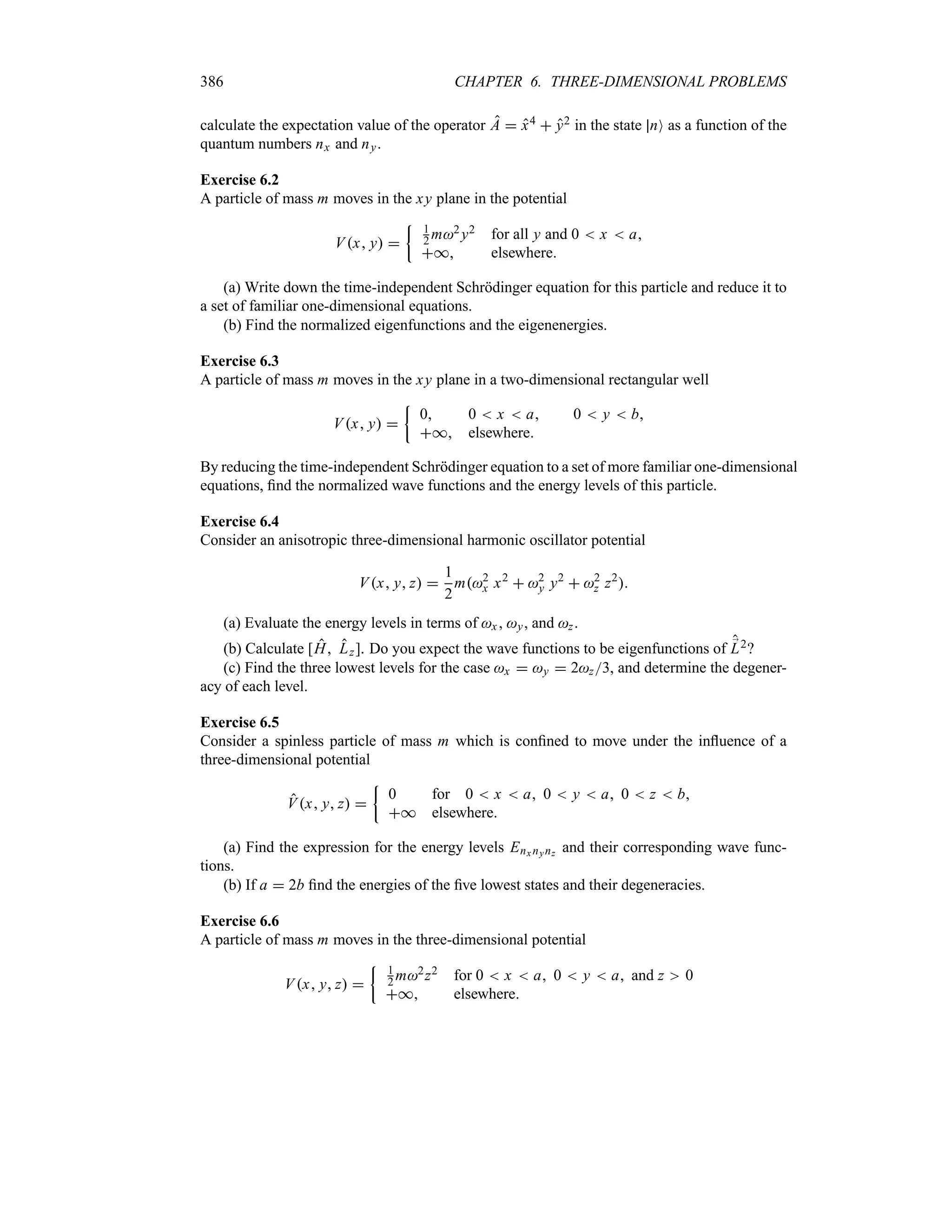 386 CHAPTER 6. THREE-DIMENSIONAL PROBLEMS
calculate the expectation value of the operator A  x4  y2 in the state nO as a function of the
quantum numbers nx and ny.
Exercise 6.2
A particle of mass m moves in the xy plane in the potential
Vx y 
| 1
2 m2 y2 for all y and 0  x  a
* elsewhere
(a) Write down the time-independent Schrödinger equation for this particle and reduce it to
a set of familiar one-dimensional equations.
(b) Find the normalized eigenfunctions and the eigenenergies.
Exercise 6.3
A particle of mass m moves in the xy plane in a two-dimensional rectangular well
Vx y 
|
0 0  x  a 0  y  b
* elsewhere
By reducing the time-independent Schrödinger equation to a set of more familiar one-dimensional
equations, find the normalized wave functions and the energy levels of this particle.
Exercise 6.4
Consider an anisotropic three-dimensional harmonic oscillator potential
Vx y z 
1
2
m2
x x2
 2
y y2
 2
z z2

(a) Evaluate the energy levels in terms of x , y, and z.
(b) Calculate [H Lz]. Do you expect the wave functions to be eigenfunctions of ;
L2?
(c) Find the three lowest levels for the case x  y  2z3, and determine the degener-
acy of each level.
Exercise 6.5
Consider a spinless particle of mass m which is confined to move under the influence of a
three-dimensional potential
Vx y z 
|
0 for 0  x  a 0  y  a 0  z  b
* elsewhere
(a) Find the expression for the energy levels Enx nynz and their corresponding wave func-
tions.
(b) If a  2b find the energies of the five lowest states and their degeneracies.
Exercise 6.6
A particle of mass m moves in the three-dimensional potential
Vx y z 
| 1
2 m2z2 for 0  x  a 0  y  a and z 0
* elsewhere
 