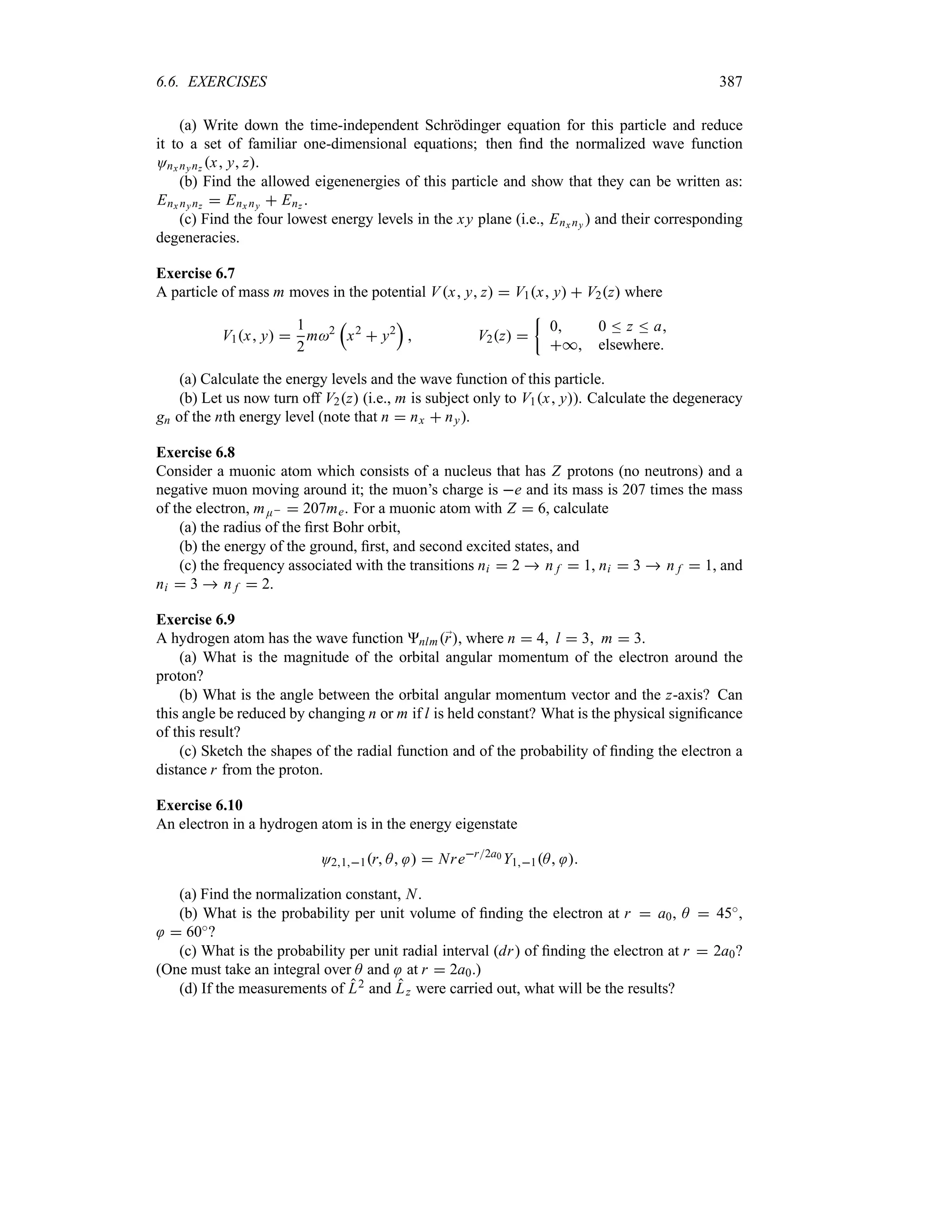 6.6. EXERCISES 387
(a) Write down the time-independent Schrödinger equation for this particle and reduce
it to a set of familiar one-dimensional equations; then find the normalized wave function
Onx nynz x y z.
(b) Find the allowed eigenenergies of this particle and show that they can be written as:
Enx nynz  Enx ny  Enz .
(c) Find the four lowest energy levels in the xy plane (i.e., Enx ny ) and their corresponding
degeneracies.
Exercise 6.7
A particle of mass m moves in the potential Vx y z  V1x y  V2z where
V1x y 
1
2
m2
r
x2
 y2
s
 V2z 
|
0 0 n z n a
* elsewhere
(a) Calculate the energy levels and the wave function of this particle.
(b) Let us now turn off V2z (i.e., m is subject only to V1x y). Calculate the degeneracy
gn of the nth energy level (note that n  nx  ny).
Exercise 6.8
Consider a muonic atom which consists of a nucleus that has Z protons (no neutrons) and a
negative muon moving around it; the muon’s charge is e and its mass is 207 times the mass
of the electron, mE  207me. For a muonic atom with Z  6, calculate
(a) the radius of the first Bohr orbit,
(b) the energy of the ground, first, and second excited states, and
(c) the frequency associated with the transitions ni  2  n f  1, ni  3  n f  1, and
ni  3  n f  2.
Exercise 6.9
A hydrogen atom has the wave function nlm;
r, where n  4 l  3 m  3.
(a) What is the magnitude of the orbital angular momentum of the electron around the
proton?
(b) What is the angle between the orbital angular momentum vector and the z-axis? Can
this angle be reduced by changing n or m if l is held constant? What is the physical significance
of this result?
(c) Sketch the shapes of the radial function and of the probability of finding the electron a
distance r from the proton.
Exercise 6.10
An electron in a hydrogen atom is in the energy eigenstate
O211r A   Nrer2a0 Y11A 
(a) Find the normalization constant, N.
(b) What is the probability per unit volume of finding the electron at r  a0, A  45i,
 60i?
(c) What is the probability per unit radial interval (dr) of finding the electron at r  2a0?
(One must take an integral over A and at r  2a0.)
(d) If the measurements of L2 and Lz were carried out, what will be the results?
 