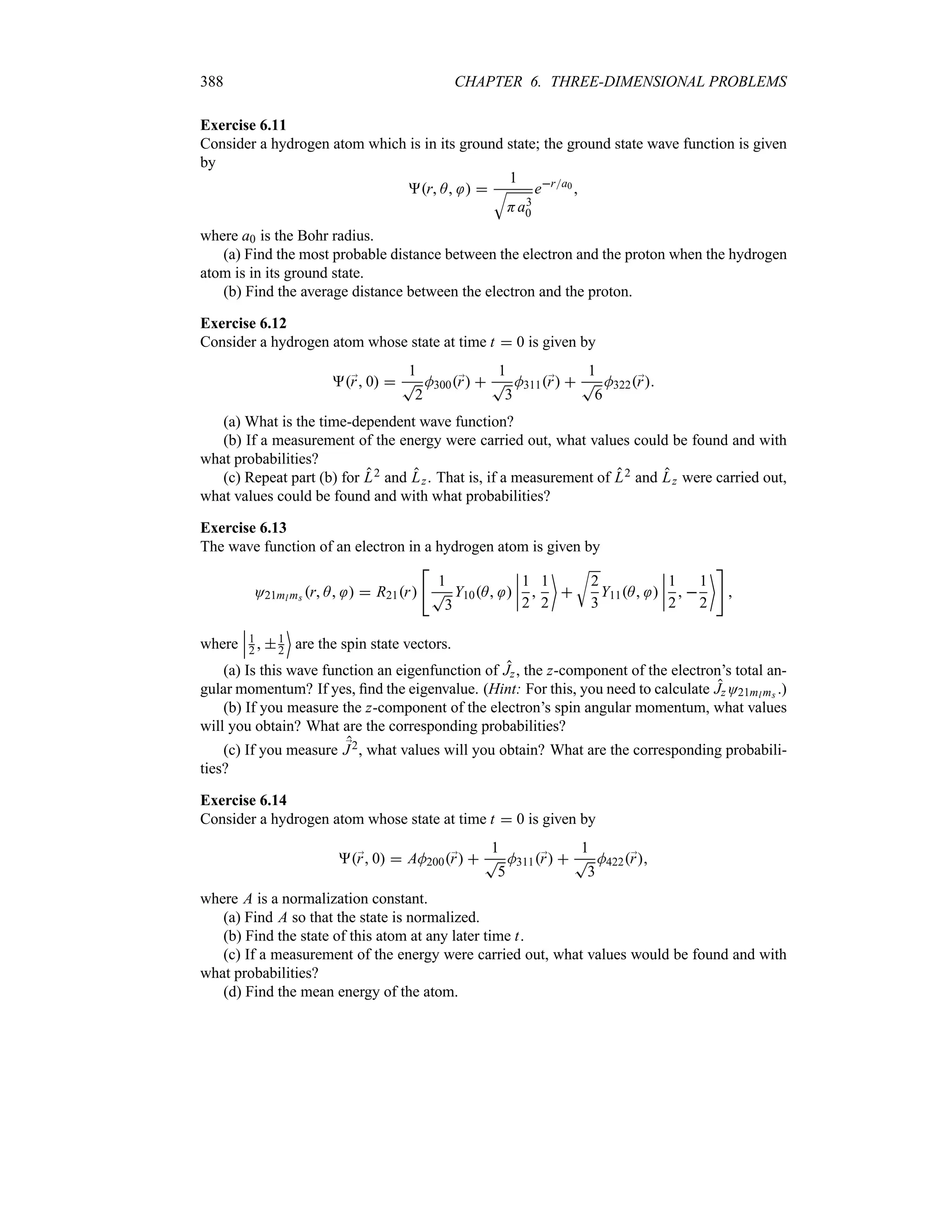 388 CHAPTER 6. THREE-DIMENSIONAL PROBLEMS
Exercise 6.11
Consider a hydrogen atom which is in its ground state; the ground state wave function is given
by
r A  
1
T
Ha3
0
era0 
where a0 is the Bohr radius.
(a) Find the most probable distance between the electron and the proton when the hydrogen
atom is in its ground state.
(b) Find the average distance between the electron and the proton.
Exercise 6.12
Consider a hydrogen atom whose state at time t  0 is given by
;
r 0 
1
T
2
M300;
r 
1
T
3
M311;
r 
1
T
6
M322;
r
(a) What is the time-dependent wave function?
(b) If a measurement of the energy were carried out, what values could be found and with
what probabilities?
(c) Repeat part (b) for L2 and Lz. That is, if a measurement of L2 and Lz were carried out,
what values could be found and with what probabilities?
Exercise 6.13
The wave function of an electron in a hydrogen atom is given by
O21ml ms r A   R21r

1
T
3
Y10A 
n
n
n
n
1
2

1
2


U
2
3
Y11A 
n
n
n
n
1
2
 
1
2


where
n
n
n1
2  1
2
(
are the spin state vectors.
(a) Is this wave function an eigenfunction of Jz, the z-component of the electron’s total an-
gular momentum? If yes, find the eigenvalue. (Hint: For this, you need to calculate JzO21ml ms .)
(b) If you measure the z-component of the electron’s spin angular momentum, what values
will you obtain? What are the corresponding probabilities?
(c) If you measure ;
J2, what values will you obtain? What are the corresponding probabili-
ties?
Exercise 6.14
Consider a hydrogen atom whose state at time t  0 is given by
;
r 0  AM200;
r 
1
T
5
M311;
r 
1
T
3
M422;
r
where A is a normalization constant.
(a) Find A so that the state is normalized.
(b) Find the state of this atom at any later time t.
(c) If a measurement of the energy were carried out, what values would be found and with
what probabilities?
(d) Find the mean energy of the atom.
 