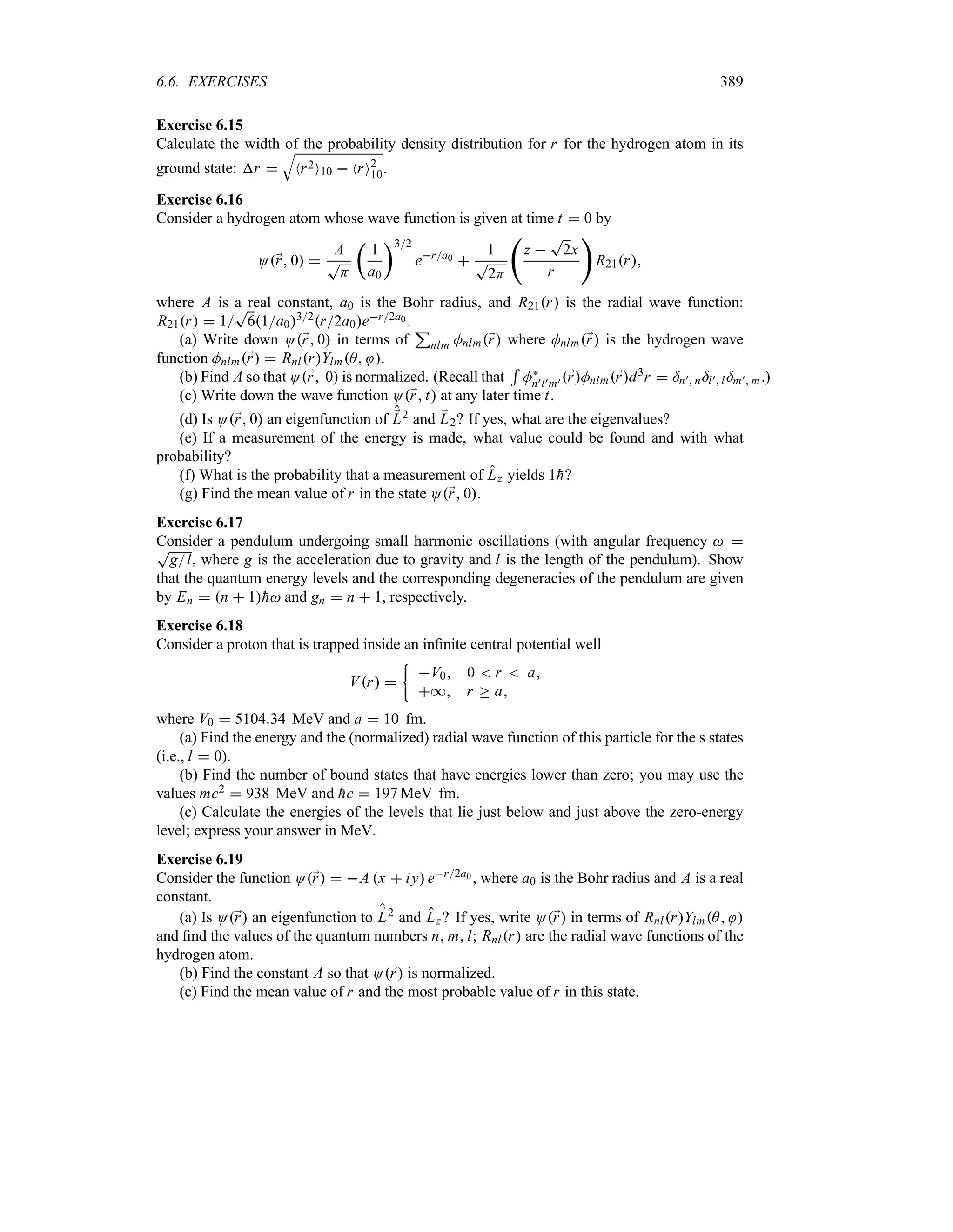 6.6. EXERCISES 389
Exercise 6.15
Calculate the width of the probability density distribution for r for the hydrogen atom in its
ground state: r 
T
Nr2O10  NrO2
10.
Exercise 6.16
Consider a hydrogen atom whose wave function is given at time t  0 by
O;
r 0 
A
T
H
t
1
a0
u32
era0 
1
T
2H
‚
z 
T
2x
r

R21r
where A is a real constant, a0 is the Bohr radius, and R21r is the radial wave function:
R21r  1
T
61a032r2a0er2a0 .
(a) Write down O;
r 0 in terms of
3
nlm Mnlm;
r where Mnlm;
r is the hydrogen wave
function Mnlm;
r  RnlrYlmA .
(b) Find A so that O;
r 0 is normalized. (Recall that
5
M`
n)l)m) ;
rMnlm;
rd3r  =n) n=l)l=m) m.)
(c) Write down the wave function O;
r t at any later time t.
(d) Is O;
r 0 an eigenfunction of ;
L2 and ;
L2? If yes, what are the eigenvalues?
(e) If a measurement of the energy is made, what value could be found and with what
probability?
(f) What is the probability that a measurement of Lz yields 1
h?
(g) Find the mean value of r in the state O;
r 0.
Exercise 6.17
Consider a pendulum undergoing small harmonic oscillations (with angular frequency  
T
gl, where g is the acceleration due to gravity and l is the length of the pendulum). Show
that the quantum energy levels and the corresponding degeneracies of the pendulum are given
by En  n  1
h and gn  n  1, respectively.
Exercise 6.18
Consider a proton that is trapped inside an infinite central potential well
Vr 
|
V0 0  r  a
* r o a
where V0  510434 MeV and a  10 fm.
(a) Find the energy and the (normalized) radial wave function of this particle for the s states
(i.e., l  0).
(b) Find the number of bound states that have energies lower than zero; you may use the
values mc2  938 MeV and 
hc  197 MeV fm.
(c) Calculate the energies of the levels that lie just below and just above the zero-energy
level; express your answer in MeV.
Exercise 6.19
Consider the function O;
r  A x  iy er2a0 , where a0 is the Bohr radius and A is a real
constant.
(a) Is O;
r an eigenfunction to ;
L2 and Lz? If yes, write O;
r in terms of RnlrYlmA 
and find the values of the quantum numbers n ml; Rnlr are the radial wave functions of the
hydrogen atom.
(b) Find the constant A so that O;
r is normalized.
(c) Find the mean value of r and the most probable value of r in this state.
 