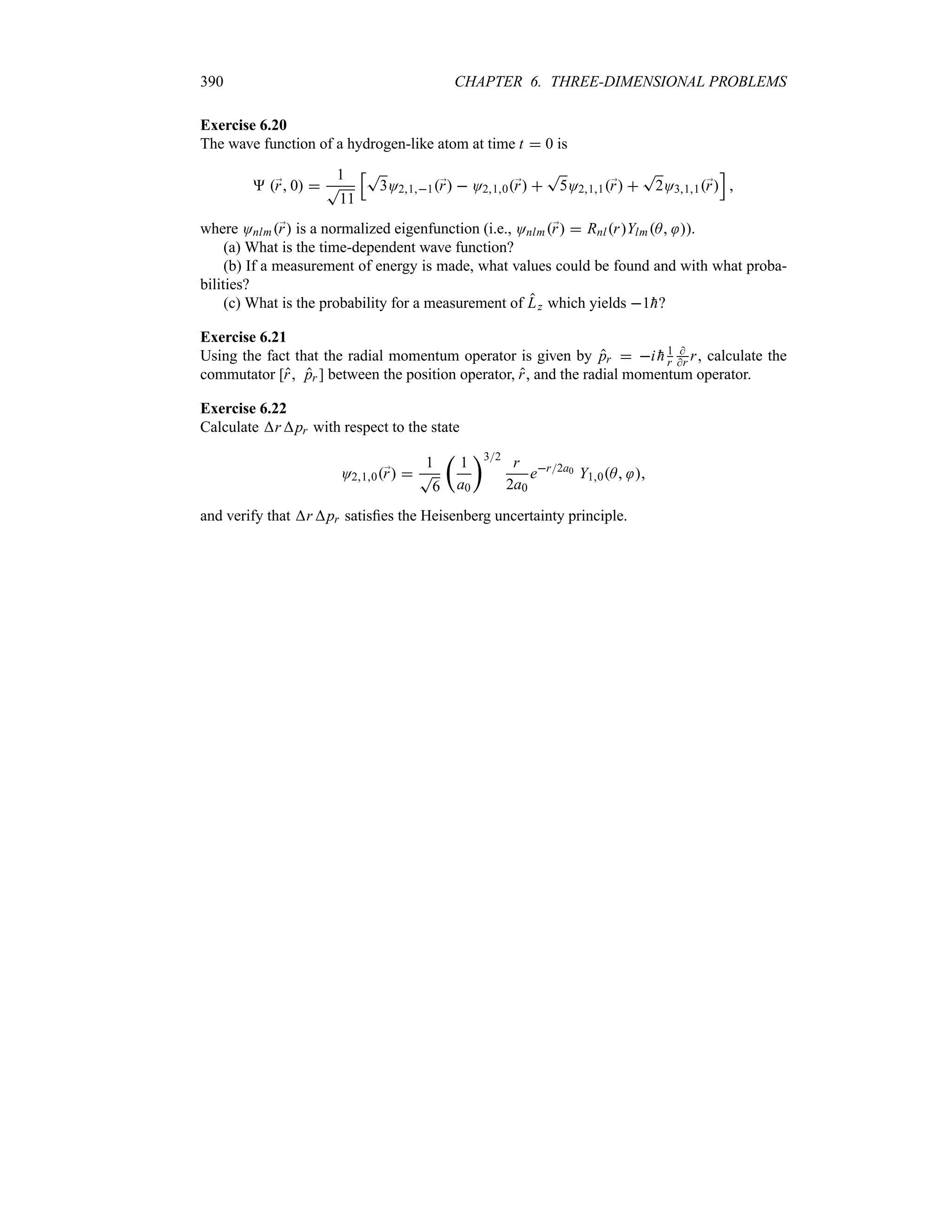 390 CHAPTER 6. THREE-DIMENSIONAL PROBLEMS
Exercise 6.20
The wave function of a hydrogen-like atom at time t  0 is
 ;
r 0 
1
T
11
KT
3O211;
r  O210;
r 
T
5O211;
r 
T
2O311;
r
L

where Onlm;
r is a normalized eigenfunction (i.e., Onlm;
r  RnlrYlmA ).
(a) What is the time-dependent wave function?
(b) If a measurement of energy is made, what values could be found and with what proba-
bilities?
(c) What is the probability for a measurement of Lz which yields 1
h?
Exercise 6.21
Using the fact that the radial momentum operator is given by pr  i 
h 1
r

r r, calculate the
commutator [r pr ] between the position operator, r, and the radial momentum operator.
Exercise 6.22
Calculate rpr with respect to the state
O210;
r 
1
T
6
t
1
a0
u32
r
2a0
er2a0 Y10A 
and verify that rpr satisfies the Heisenberg uncertainty principle.
 