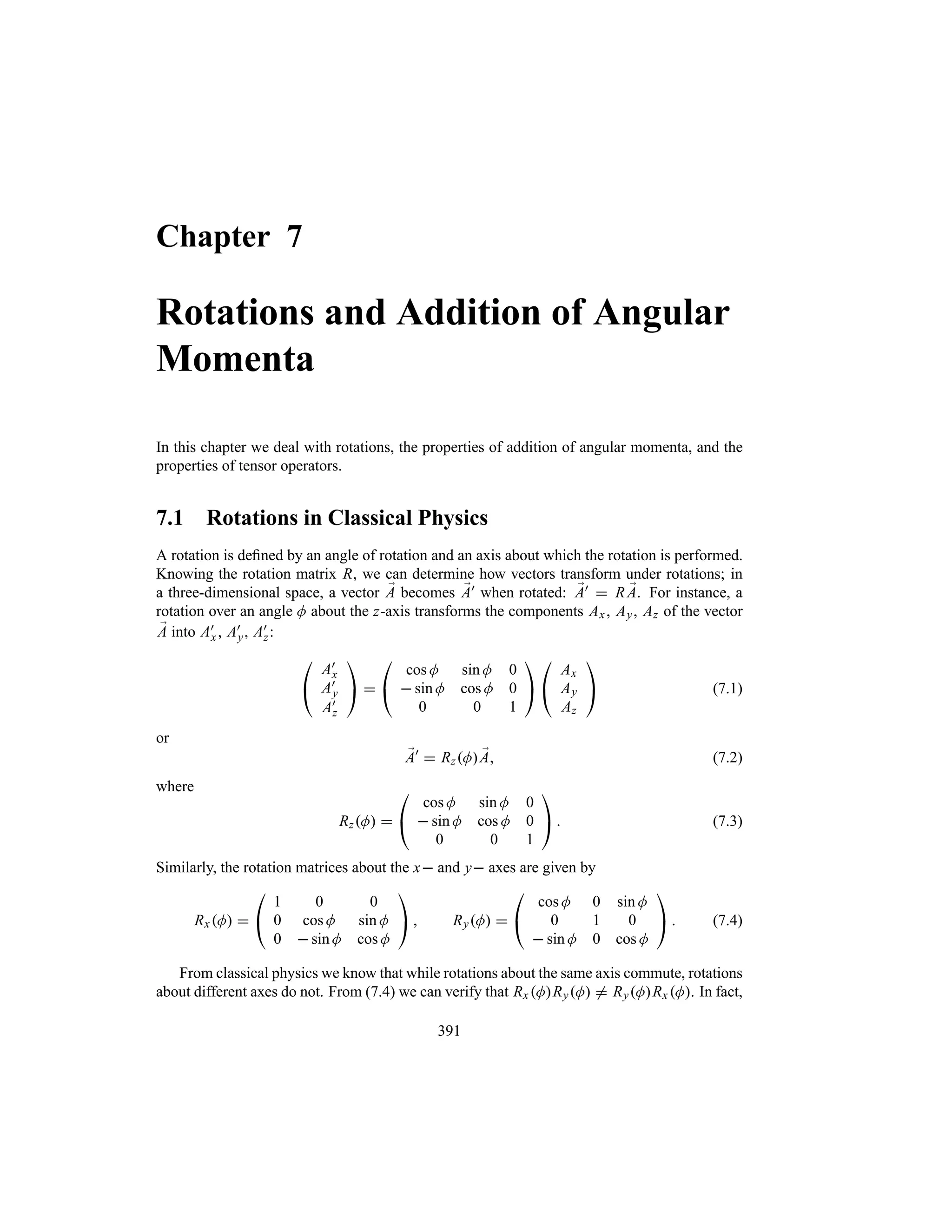 Chapter 7
Rotations and Addition of Angular
Momenta
In this chapter we deal with rotations, the properties of addition of angular momenta, and the
properties of tensor operators.
7.1 Rotations in Classical Physics
A rotation is defined by an angle of rotation and an axis about which the rotation is performed.
Knowing the rotation matrix R, we can determine how vectors transform under rotations; in
a three-dimensional space, a vector ;
A becomes ;
A) when rotated: ;
A)  R ;
A. For instance, a
rotation over an angle M about the z-axis transforms the components Ax, Ay, Az of the vector
;
A into A)
x, A)
y, A)
z:

#
A)
x
A)
y
A)
z

$ 

#
cos M sin M 0
 sin M cos M 0
0 0 1

$

#
Ax
Ay
Az

$ (7.1)
or
;
A)
 RzM ;
A (7.2)
where
RzM 

#
cos M sin M 0
 sin M cos M 0
0 0 1

$  (7.3)
Similarly, the rotation matrices about the x and y axes are given by
RxM 

#
1 0 0
0 cos M sin M
0  sin M cos M

$  RyM 

#
cos M 0 sin M
0 1 0
 sin M 0 cos M

$  (7.4)
From classical physics we know that while rotations about the same axis commute, rotations
about different axes do not. From (7.4) we can verify that Rx MRyM / RyMRx M. In fact,
391
 