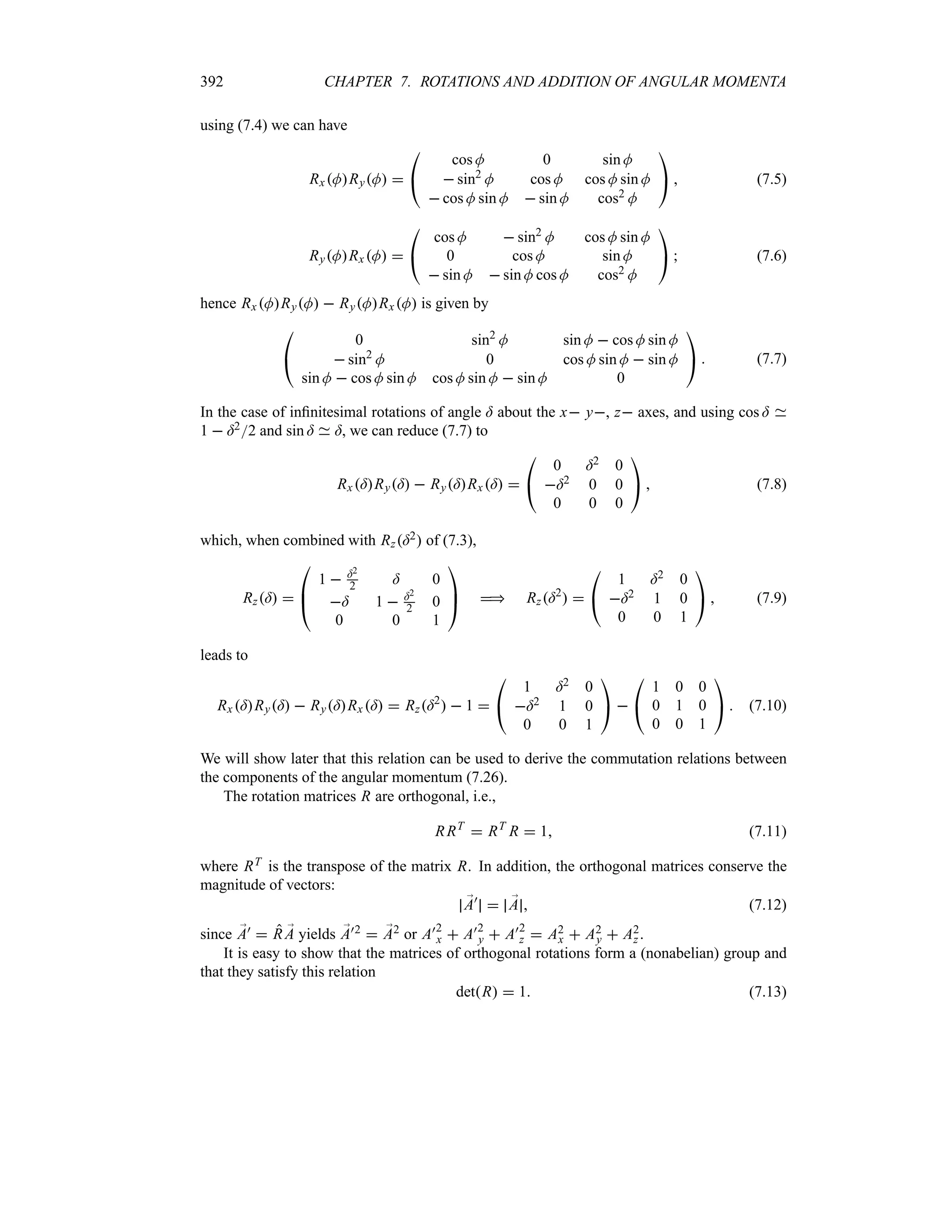 392 CHAPTER 7. ROTATIONS AND ADDITION OF ANGULAR MOMENTA
using (7.4) we can have
RxMRyM 

#
cos M 0 sin M
 sin2
M cos M cos M sin M
 cos M sin M  sin M cos2 M

$  (7.5)
RyMRx M 

#
cos M  sin2 M cos M sin M
0 cos M sin M
 sin M  sin M cos M cos2 M

$  (7.6)
hence Rx MRyM  RyMRxM is given by

#
0 sin2
M sin M  cos M sin M
 sin2
M 0 cos M sin M  sin M
sin M  cos M sin M cos M sin M  sin M 0

$  (7.7)
In the case of infinitesimal rotations of angle = about the x y, z axes, and using cos =
1  =22 and sin = =, we can reduce (7.7) to
Rx=Ry=  Ry=Rx= 

#
0 =2 0
=2 0 0
0 0 0

$  (7.8)
which, when combined with Rz=2 of (7.3),
Rz= 

%
#
1  =2
2 = 0
= 1  =2
2 0
0 0 1


$  Rz=2
 

#
1 =2 0
=2 1 0
0 0 1

$  (7.9)
leads to
Rx =Ry=  Ry=Rx =  Rz=2
  1 

#
1 =2 0
=2 1 0
0 0 1

$ 

#
1 0 0
0 1 0
0 0 1

$  (7.10)
We will show later that this relation can be used to derive the commutation relations between
the components of the angular momentum (7.26).
The rotation matrices R are orthogonal, i.e.,
RRT
 RT
R  1 (7.11)
where RT is the transpose of the matrix R. In addition, the orthogonal matrices conserve the
magnitude of vectors:
;
A)
 ;
A  (7.12)
since ;
A)  R ;
A yields ;
A)2  ;
A2 or A)2
x  A)2
y  A)2
z  A2
x  A2
y  A2
z .
It is easy to show that the matrices of orthogonal rotations form a (nonabelian) group and
that they satisfy this relation
detR  1 (7.13)
 