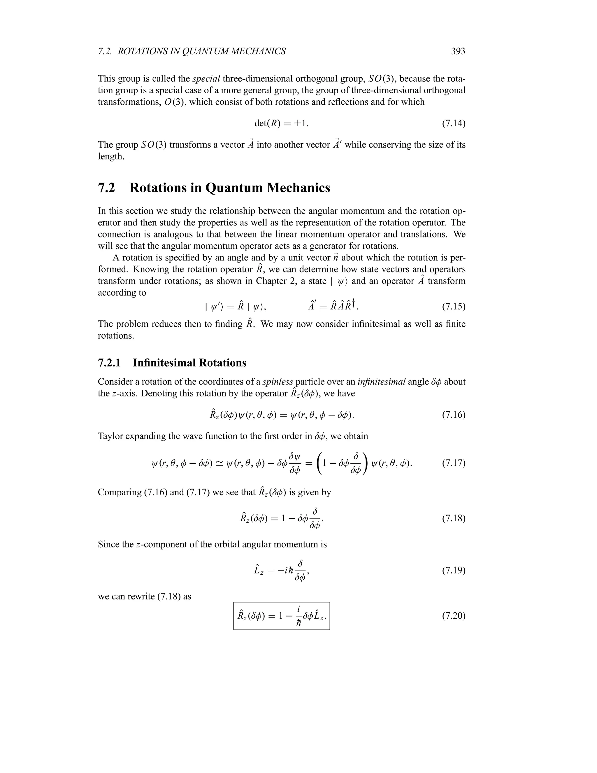 7.2. ROTATIONS IN QUANTUM MECHANICS 393
This group is called the special three-dimensional orthogonal group, SO3, because the rota-
tion group is a special case of a more general group, the group of three-dimensional orthogonal
transformations, O3, which consist of both rotations and reflections and for which
detR  1 (7.14)
The group SO3 transforms a vector ;
A into another vector ;
A) while conserving the size of its
length.
7.2 Rotations in Quantum Mechanics
In this section we study the relationship between the angular momentum and the rotation op-
erator and then study the properties as well as the representation of the rotation operator. The
connection is analogous to that between the linear momentum operator and translations. We
will see that the angular momentum operator acts as a generator for rotations.
A rotation is specified by an angle and by a unit vector ;
n about which the rotation is per-
formed. Knowing the rotation operator R, we can determine how state vectors and operators
transform under rotations; as shown in Chapter 2, a state OO and an operator A transform
according to
O)
O  R OO A
)
 RAR† (7.15)
The problem reduces then to finding R. We may now consider infinitesimal as well as finite
rotations.
7.2.1 Infinitesimal Rotations
Consider a rotation of the coordinates of a spinless particle over an infinitesimal angle =M about
the z-axis. Denoting this rotation by the operator Rz=M, we have
Rz=MOr A M  Or A M  =M (7.16)
Taylor expanding the wave function to the first order in =M, we obtain
Or A M  =M Or A M  =M
=O
=M

t
1  =M
=
=M
u
Or A M (7.17)
Comparing (7.16) and (7.17) we see that Rz=M is given by
Rz=M  1  =M
=
=M
 (7.18)
Since the z-component of the orbital angular momentum is
Lz  i 
h
=
=M
 (7.19)
we can rewrite (7.18) as
Rz=M  1 
i

h
=MLz (7.20)
 