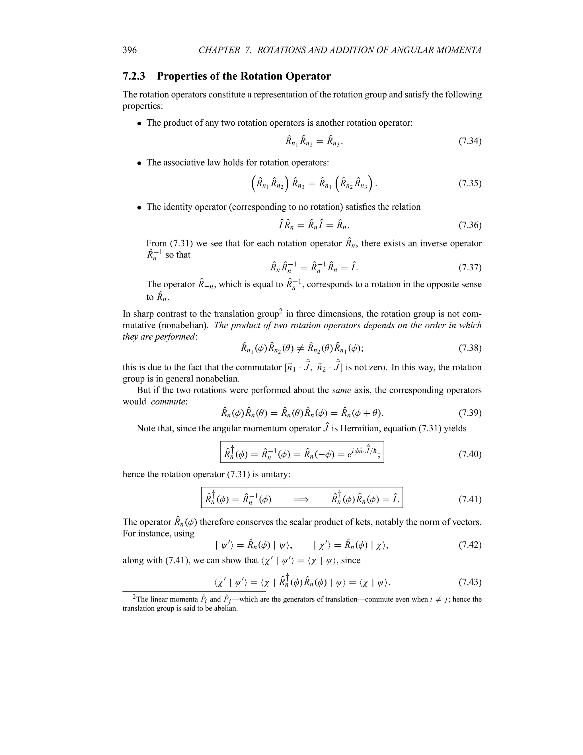 396 CHAPTER 7. ROTATIONS AND ADDITION OF ANGULAR MOMENTA
7.2.3 Properties of the Rotation Operator
The rotation operators constitute a representation of the rotation group and satisfy the following
properties:
 The product of any two rotation operators is another rotation operator:
Rn1 Rn2  Rn3  (7.34)
 The associative law holds for rotation operators:
r
Rn1 Rn2
s
Rn3  Rn1
r
Rn2 Rn3
s
 (7.35)
 The identity operator (corresponding to no rotation) satisfies the relation
I Rn  Rn I  Rn (7.36)
From (7.31) we see that for each rotation operator Rn, there exists an inverse operator
R1
n so that
Rn R1
n  R1
n Rn  I (7.37)
The operator Rn, which is equal to R1
n , corresponds to a rotation in the opposite sense
to Rn.
In sharp contrast to the translation group2 in three dimensions, the rotation group is not com-
mutative (nonabelian). The product of two rotation operators depends on the order in which
they are performed:
Rn1 MRn2 A / Rn2 ARn1 M (7.38)
this is due to the fact that the commutator [;
n1  ;
J ;
n2  ;
J] is not zero. In this way, the rotation
group is in general nonabelian.
But if the two rotations were performed about the same axis, the corresponding operators
would commute:
RnMRnA  RnARnM  RnM  A (7.39)
Note that, since the angular momentum operator J is Hermitian, equation (7.31) yields
R
†
n M  R1
n M  RnM  eiM;
n ;
J
h
 (7.40)
hence the rotation operator (7.31) is unitary:
R
†
n M  R1
n M  R
†
n MRnM  I (7.41)
The operator RnM therefore conserves the scalar product of kets, notably the norm of vectors.
For instance, using
O)
O  RnM OO N)
O  RnM NO (7.42)
along with (7.41), we can show that NN) O)O  NN OO, since
NN)
O)
O  NN R
†
n MRnM OO  NN OO (7.43)
2The linear momenta Pi and Pj —which are the generators of translation—commute even when i / j; hence the
translation group is said to be abelian.
 