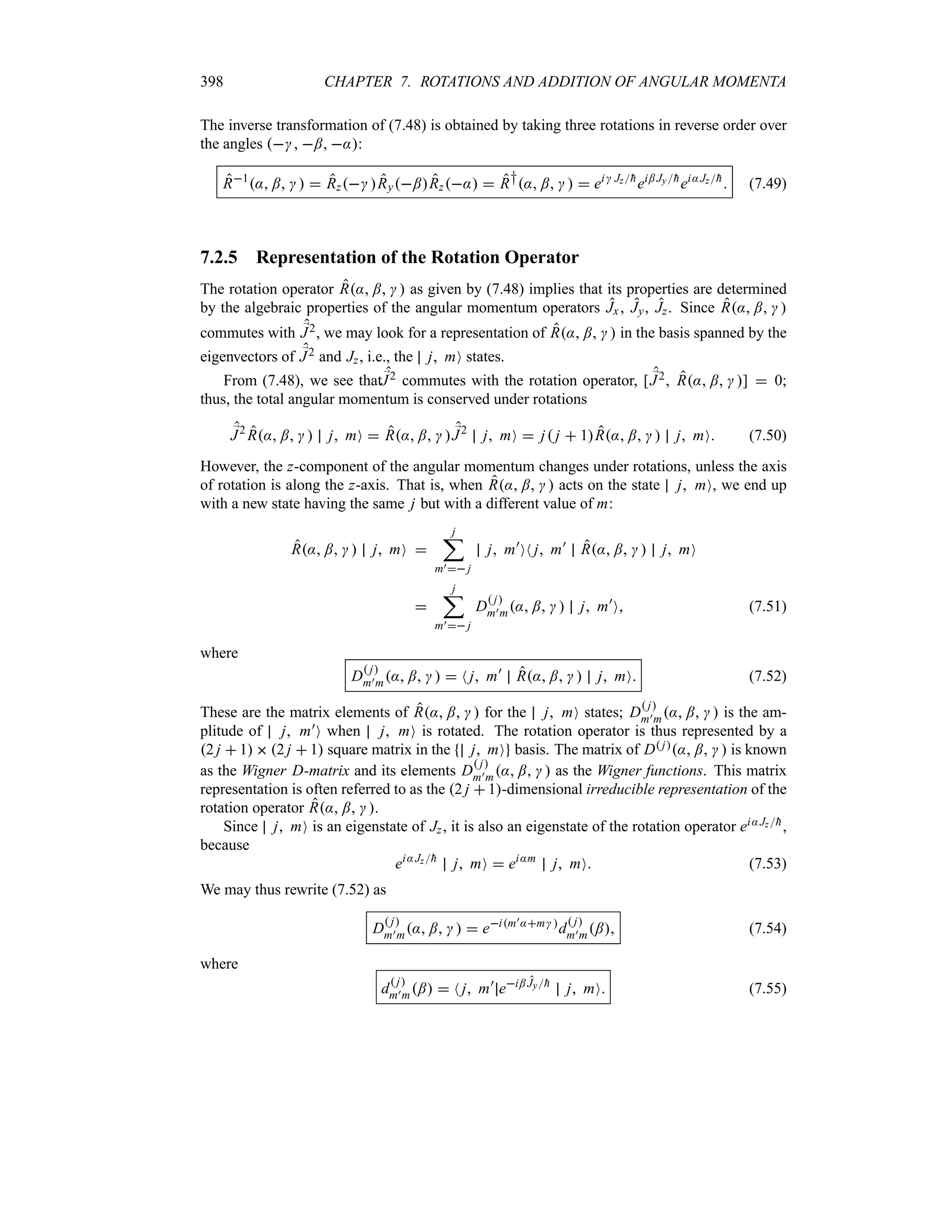 398 CHAPTER 7. ROTATIONS AND ADDITION OF ANGULAR MOMENTA
The inverse transformation of (7.48) is obtained by taking three rotations in reverse order over
the angles  ; ::
R1
: ;    Rz Ry;Rz:  R†: ;    ei Jz
h
ei; Jy
h
ei:Jz
h
 (7.49)
7.2.5 Representation of the Rotation Operator
The rotation operator R: ;   as given by (7.48) implies that its properties are determined
by the algebraic properties of the angular momentum operators Jx, Jy, Jz. Since R: ;  
commutes with ;
J2, we may look for a representation of R: ;   in the basis spanned by the
eigenvectors of ;
J2 and Jz, i.e., the j mO states.
From (7.48), we see that;
J2 commutes with the rotation operator, [ ;
J2 R: ;  ]  0;
thus, the total angular momentum is conserved under rotations
;
J2
R: ;   j mO  R: ;   ;
J2
j mO  j j  1R: ;   j mO (7.50)
However, the z-component of the angular momentum changes under rotations, unless the axis
of rotation is along the z-axis. That is, when R: ;   acts on the state j mO, we end up
with a new state having the same j but with a different value of m:
R: ;   j mO 
j
;
m) j
j m)
ON j m)
R: ;   j mO

j
;
m) j
D
 j
m)m: ;   j m)
O (7.51)
where
D
 j
m)m: ;    N j m)
R: ;   j mO (7.52)
These are the matrix elements of R: ;   for the j mO states; D
 j
m)m: ;   is the am-
plitude of j m)O when j mO is rotated. The rotation operator is thus represented by a
2 j  1  2 j  1 square matrix in the j mO basis. The matrix of D j: ;   is known
as the Wigner D-matrix and its elements D
 j
m)m: ;   as the Wigner functions. This matrix
representation is often referred to as the 2 j  1-dimensional irreducible representation of the
rotation operator R: ; .
Since j mO is an eigenstate of Jz, it is also an eigenstate of the rotation operator ei:Jz
h,
because
ei:Jz
h
j mO  ei:m
j mO (7.53)
We may thus rewrite (7.52) as
D
 j
m)m: ;    eim):m 
d
 j
m)m; (7.54)
where
d
 j
m)m;  N j m)
ei; Jy
h
j mO (7.55)
 
