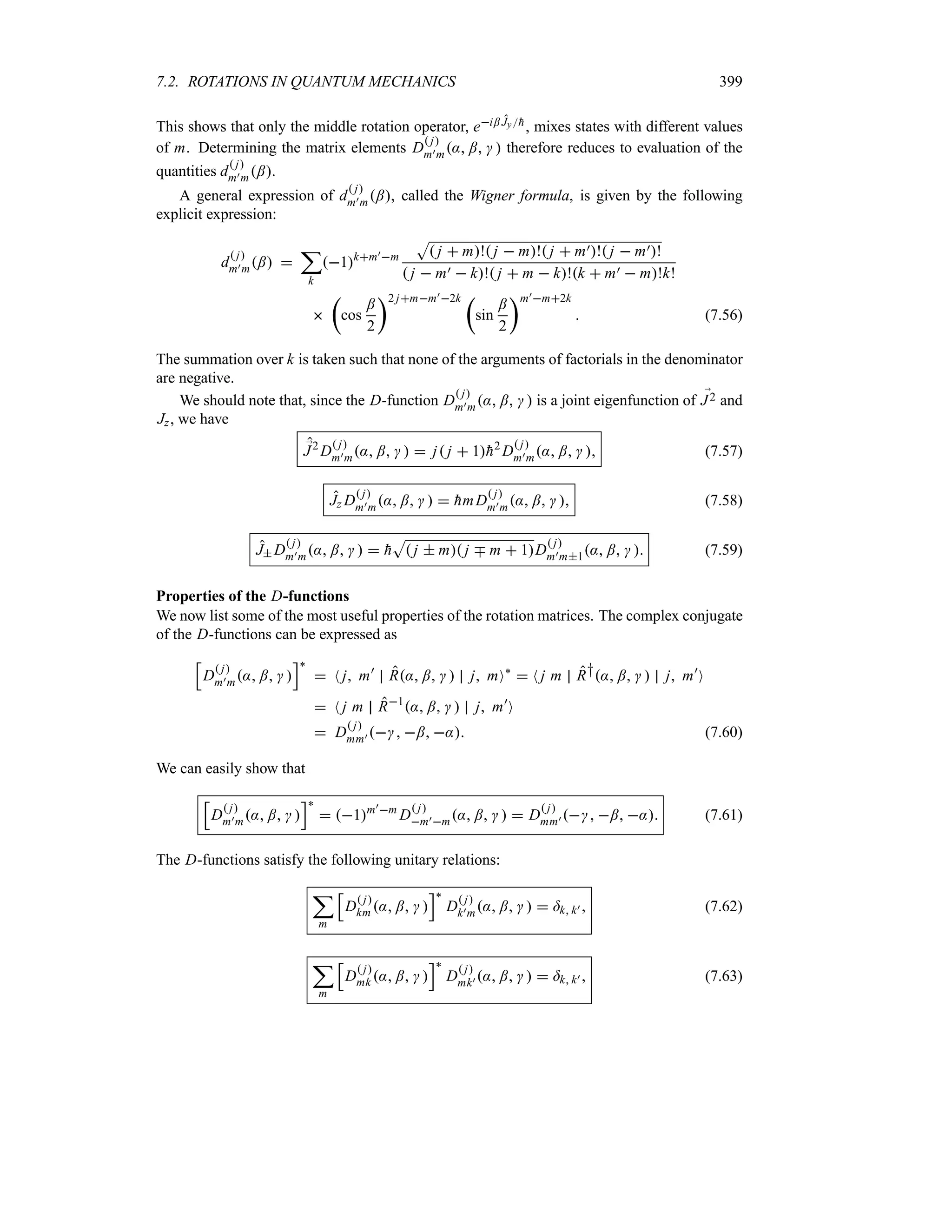 7.2. ROTATIONS IN QUANTUM MECHANICS 399
This shows that only the middle rotation operator, ei; Jy
h, mixes states with different values
of m. Determining the matrix elements D
 j
m)m: ;   therefore reduces to evaluation of the
quantities d
 j
m)m;.
A general expression of d
 j
m)m;, called the Wigner formula, is given by the following
explicit expression:
d
 j
m)m; 
;
k
1km)m
S
 j  m! j  m! j  m)! j  m)!
 j  m)  k! j  m  k!k  m)  m!k!

t
cos
;
2
u2 jmm)2k t
sin
;
2
um)m2k
 (7.56)
The summation over k is taken such that none of the arguments of factorials in the denominator
are negative.
We should note that, since the D-function D
 j
m)m: ;   is a joint eigenfunction of ;
J2 and
Jz, we have
;
J2
D
 j
m)m: ;    j j  1
h2
D
 j
m)m: ;   (7.57)
Jz D
 j
m)m: ;    
hmD
 j
m)m: ;   (7.58)
J D
 j
m)m: ;    
h
S
 j  m j b m  1D
 j
m)m1: ;   (7.59)
Properties of the D-functions
We now list some of the most useful properties of the rotation matrices. The complex conjugate
of the D-functions can be expressed as
K
D
 j
m)m: ;  
L`
 N j m)
R: ;   j mO`
 N j m R†: ;   j m)
O
 N j m R1
: ;   j m)
O
 D
 j
mm)  ; : (7.60)
We can easily show that
K
D
 j
m)m: ;  
L`
 1m)m
D
 j
m)m: ;    D
 j
mm)  ; : (7.61)
The D-functions satisfy the following unitary relations:
;
m
K
D
 j
km : ;  
L`
D
 j
k)m: ;    =k k)  (7.62)
;
m
K
D
 j
mk : ;  
L`
D
 j
mk) : ;    =k k)  (7.63)
 